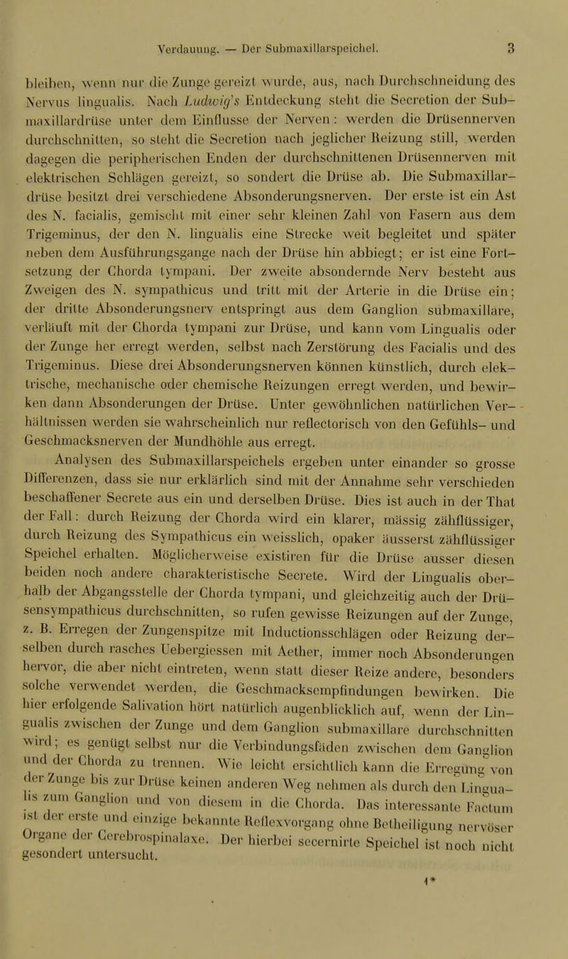 bleiben, wenn nur die Zunge gereizl wurde, aus, nach Durchsebneidung des Nervus Lingualisi Diacb Ludwins Entdeckung steht die Seeretion der Sufo- maxillardrüse unter dem Einflüsse der Nerven: werden die Drüsennerven durchschnitten, so steht die Secretion nach jeglicher Reizung still, werden dagegen die peripherischen Enden der durchschnittenen Drüsennerven mit elektrischen Schlägen gereizt, so sondert die Drüse ab. Die Submaxillar- drüse besitzt drei verschiedene Absonderungsnerven. Der erste ist ein Ast tles N. facialis, gemischt mit einer sehr kleinen Zahl von Fasern aus dem Trigcminus, der den N. lingualis eine Strecke weit begleitet und später neben dem Ausführungsgange nach der Drüse hin abbiegt; er ist eine Fort- setzung der Chorda lympani. Der zweite absondernde Nerv besteht aus Zweigen des N. sympalhicus und tritt mit der Arterie in die Drüse ein; der dritte Absonderungsnerv entspringt aus dem Ganglion submaxillare, verläuft mit der Chorda tympani zur Drüse, und kann vom Lingualis oder der Zunge her erregt werden, selbst nach Zerstörung des Facialis und des Trigeminus. Diese drei Absonderungsnerven können künstlich, durch elek- trische, mechanische oder chemische Reizungen erregt werden, und bewir- ken dann Absonderungen der Drüse. Unter gewöhnlichen natürlichen Ver- hältnissen werden sie wahrscheinlich nur reflectorisch von den Gefühls- und Geschmacksnerven der Mundhöhle aus erregt. Analysen des Submaxillarspeichels ergeben unter einander so grosse Differenzen, dass sie nur erklärlich sind mit der Annahme sehr verschieden beschaffener Secrete aus ein und derselben Drüse. Dies ist auch in der That der Fall: durch Reizung der Chorda wird ein klarer, massig zähflüssiger, durch Reizung des Sympathicus ein weisslich, opaker äusserst zähflüssiger Speichel erhalten. Möglicherweise existiren für die Drüse ausser diesen beiden noch andere charakteristische Secrete. Wird der Lingualis ober- halb der Abgangsstelle der Chorda tympani, und gleichzeitig auch der Drü- sensympathicus durchschnitten, so rufen gewisse Reizungen auf der Zunge, z. R. Erregen der Zungenspitze mit Inductionsschlägen oder Reizung der- selben durch rasches Uebergiessen mit Aether, immer noch Absonderungen hervor, die aber nicht eintreten, wenn statt dieser Reize andere, besonders solche verwendet werden, die Geschmacksempfindungen bewirken. Die lue.- erfolgende Salivation hört natürlich augenblicklich auf, wenn der Lin- gualis zwischen der Zunge und dem Ganglion submaxillare durchschnitten wird; es genügt Selbst nur die Verbindungsfäden zwischen dem Ganglion and der Chorda zu trennen. Wie leicht ersichtlich kann die Erregüng von der Zunge bis zur Drüse keinen anderen Weg nehmen als durch den' I in-ua- hs mm Ganglion und von diesen ,„ die Chorda, Das interessante Pactum ist der erste und einzige bekannte Reflexvorgang ohne Betheiligung nervöser Organe der Cereforospinalaxe, Der hierbei secernirte Speichel isl noch nicht gesondert untersucht. i*