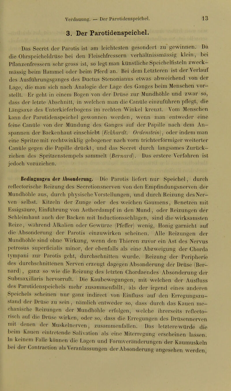 3. Der Parotidenspeichel. Das Secrct der Parotis ist am leichtesten gesondert zu gewinnen. Da die Ohrspeicheldrüse bei den Fleischfressern verhältnissmässig klein, hei Pflanzenfressern sehr gross ist, so legt man künstliche Speichelfisteln zweck- mässig; beim Hammel oder beim Pferd an. Bei dem Letzteren ist der Verlauf des Ausführungsganges des Ductus Stenonianus etwas abweichend von der Lage, die man sich nach Analogie der Lage des Ganges beim Menschen vor- stellt. Er geht in einem Bogen von der Drüse zur Mundhöhle und zwar so, dass der letzte Abschnitt, in welchen man die Canüle einzuführen püegt, die Längsaxe des Unterkieferbogens im rechten Winkel kreuzt. Vom Menschen kann der Parotidenspeichel gewonnen werden, wenn man entweder eine (eine Canüle von der Mündung des Ganges auf der Papille nach dem An- spannen der Backenhaut einschiebt (Eckhardt. Ordenstein), oder indem man eine Spritze mit rechtwinklig gebogener nach vorn trichterförmigerweiterter Canüle gegen die Papille drückt, und das Secret durch langsames Zurück- ziehen des Sprilzenstempels sammelt (Bernard). Das erstere Verfahren ist jedoch vozuziehen. ßerfiuguiigeu der Absonderung. Die Parotis liefert nur Speichel, durch reflectorische Beizung des Secretionsnerven von den Empfindungsnerven der Mundhöhle aus, durch physische Vorstellungen, und durch Beizung des Ner- ven selbst. Kitzeln der Zunge oder des weichen Gaumens, Benetzen mit Essigsaure, Einführung von Aetherdampf in den Mund, oder Beizungen der Schleimhaut auch der Backen mit Inductionsschlägen, sind die wirksamsten Beize, wahrend Alkalien oder Gewürze (Pfeffer) wenig, Honig garnicht auf die Absonderung der Parotis einzuwirken scheinen. Alle Beizungen der Mundhöhle sind ohne Wirkung, wenn den Thieren zuvor ein Ast des Nervus petrosus superficialis minor, der ebenfalls als eine Abzweigung der Chorda tympani zur Parotis geht, durchschnitten wurde. Beizung der Peripherie des durchschnittenen Nerven erzeugt dagegen Absonderung der Drüse (Ber- nard) , ganz so wie die Beizung des letzten Chordaendes Absonderung der Submaxillaris hervorruft. Die Kaubewegungen, mit welchen der Ausfluss des Parotidenspeicbels mehr zusammenfällt, als der irgend eines anderen Speichels scheinen nur ganz indircct von Einfluss auf den Erregungszu- stand der Drüse zu sein, nämlich entweder so, dass durch das Kauen me- chanische Heizungen der Mundhöhle erfolgen, welche ihrerseits relleelo- riSch auf die Drüse wirken, oder so, dass die Erregungen des Drüsennerven mit denen der Muskelnerven, zusammenfallen. Das letztere Würde die beim Kauen eintretende Salivation als eine Milorregimg erseheinen lassen. In kein,-in Falle können die Lagen und Formveränderungen der Kaumuskeln Lei der Contraclion als Veranlassungen der Absonderung angesehen werden.