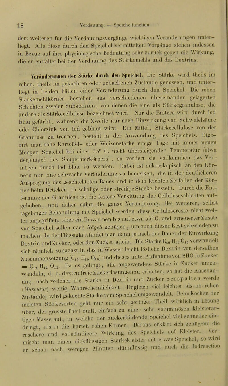 dort weiteren für die Verdauungsvorgänge wichtigen Veränderungen unter- liegt. Alle diese durch den Speichel vermittelten Vorgänge stehen indessen in Bezug auf ihre physiologische Bedeutung sehr zurück gegen die Wirkung, die er entfaltet bei der Verdauung des Starkemehls und des Dextrins. Yeräiideruiigeu der Stärke durch den Speichel. Die Stärke wird theils im rohen, theils im gekochten oder gebackenen Zustande genossen, und unter- liegt in beiden Fällen einer Veränderung durch den Speichel. Die rohen Stärkemehlkörner bestehen aus verschiedenen übereinander gelagerten Schichten zweier Substanzen, von denen die eine als Slärkegranulose, die andere als Slärkecellulose bezeichnet wird. Nur die Erstere wird durch Iod blau gefärbt, während die Zweite nur nach Einwirkung von Schwefelsäure oder Chlorzink von Iod gebläut wird. Ein Mittel, Slärkecellulose von der Granulöse zu trennen, besteht in der Anwendung des Speichels. Dige- rirt man rohe Kartoffel- oder Weizenstärke einige Tage mit immer neuen Mengen Speichel bei einer 35° C. nicht übersteigenden Temperatur etwa derjenigen des Säugelhierkörpers) , so verliert sie vollkommen das Ver- mögen durch Iod blau zu werden. Dabei ist mikroskopisch an den Kör- nern nur eine schwache Veränderung zu bemerken, die in der deutlicheren Ausprägung des geschichteten Baues und in dem leichten Zerfallen der Kör- ner beim Drücken, in schalige oder streifige Stücke besteht, Durch die Ent- fernung der Granulöse ist die festere Verkittung der Celluloseschichten auf- gehoben, und daher rührt die ganze Veränderung. Bei weilerer, selbst tagelanger Behandlung mit Speichel werden diese Celluloseresle nicht wei- ter angegriffen, aber ein Erwärmen bis auf elwa 55° C. und erneuerter Zusatz von Speichel sollen nach Nägeli genügen , um auch diesen Rest schwinden zu machen. In der Flüssigkeit findet man dann je nach der Dauer der Einwirkung Dextrin und Zucker, oder den Zucker allein. Die Stärke G« H10 O10 verwandelt sich nämlich zunächst in das in Wasser leicht lösliche Dextrin von derselben Zusammensetzung (C12 H10 O10) und dieses unter Aufnahme von 2110 in Zucker = C12 H12 012. Da es gelingt, alle angewendete Stärke in Zucker umzu- wandeln, d. h. dexlrinfreie Zuckerlösungen zu erhalten, so hat die Anschau- ung, nach welcher die Stärke in Dextrin und Zucker zerspalten werde [Musculus) wenig Wahrscheinlichkeit. Ungleich viel leichler als im rohen Zustande, wird gekochte Starke vom Speichel umgewandelt. Beun Kochen der meisten Stärkesorlen geht nur ein sehr geringer Theil wirklich in Lösung über der grösstcTheil quillt einfach zu einer sehr voluminösen kle»sterar- tigen Masse auf 5 in welche der zuckerbildende Speichel viel schneller e.n- d'ringt, als in die harten rohen Körner. Daraus erklärt sich genügend d.e raschere und vollständigere Wirkung des Speichels auf Kle.sler. Ver- mischt man einen dickflüssigen Stärkekleister mit etwas Speichel, so wird er schon nach wenigen Minulen dünnflüssig und auch die Iodreact.on