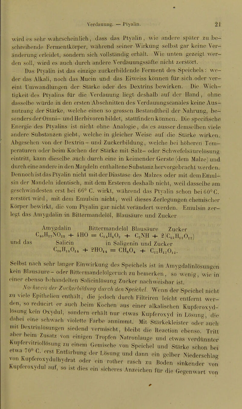 wird es sehn wahrscheinlich, dass das Ptyalin, wie andere später zu be- schreibende FermientköFper, wähnend seiner Wirkung selbst gar keine Ver- änderung erleidet, sondern sieh vollständig erhalt; Wie unten gezeigt wer- den soll, wird es auch durch andere Verdauungssäfle nicht zerstört. Das Ptyalin ist das einzige zuekerbildcnde Ferment des Speichels: we- der das Alkali, noch das Mucin und das Eiweiss können für sich oder ver- eint Umwandlungen der Stärke oder des Dextrins bewirken. Die Wich- tigkeit des Ptyalins für die Verdauung liegt deshalb auf der Hand, ohne dasselbe würde in den ersten Abschnitten des Verdauungscanales keine Aus- nutzung der Stärke, welche einen so grossen Beslandtheil der Nahrung, be- sonders der Omni- und Herbivoren bildet, stattfinden können. Die speeifisehe Energie des Ptyalins ist nicht ohne Analogie, da es ausser demselben viele andere Substanzen giebt, welche in gleicher Weise auf die Stärke wirken. Abgesehen von der Dextrin - und Zuckerbildung, welche bei höheren Tem- peraturen oder beim Kochen der Stärke mit Salz- oder Schwefelsäurelösung eintritt, kann dieselbe auch durch eine in keimender Gerste (dem Malze) und durch eine andere in den Mandeln enthaltene Substanz hervorgebracht werden. Dennoch istdas Ptyalin nicht mitderDiaslase des Malzes oder mit demEmul- sin der Mandeln identisch, mit dem Ersteren deshalb nicht, weil dasselbe am geschwindesten erst bei 66° C. wirkt, während das Ptyalin schon bei 60° C. zerstört wird, mit dem Etnulsin nicht, weil dieses Zerlegungen chemischer Körper bewirkt, die vom Ptyalin gar nicht verändert werden. Emulsin zer- legt das Amygdalin in Bittermandelöl, Blausäure und Zucker Amygdalin Bittermandelöl Blausäure Zucker C10H37N02a + 4HO = C14HG02 -+- CSNH 2(C12H12012) und das Sa Hein in Saligenin und Zucker C26Hls014 + 2H014 = CH804 + C12H12Oi2. Selbst nach sehr langer Einwirkung des Speichels ist in Amygdalinlösunsen kein Blausäure-oder Biltermandelölgeruch zu bemerken, so wenig, wie in einer ebenso behandelten Salieinlösung Zucker nachweisbar ist. Na< hweis der Zuckerbi/dung durch den Speichel. Wenn der Speichel nicht zu viele Epithelien enthält, die jedoch durch Filtriren leicht entfernt wer- den, so redücirt er auch beim Kochen aus einer alkalischen Knpferoxyd- lösung kein Oxydul, sondern erhält nur etwas Kupferoxyd in Lösung die dabei eine schwach violette Farbe annimmt, Mit Stärkekleister oder auch Dextrinlosungen siedend vermischt, bleibt die Reaetion ebenso. Tritt fVeim /us;z von einfgen ^opfert Natronlauge und etwas verdünnter huplervunollosung zu einen, Gemische von Speichel und Stärke schon bei etwa /0 C. ersl Entfärbung ,1er Lösung und dann ein gelber Niederschlag r f-7dalhydrat oder ein rother „seh zu Roden sinkender n Kupferoxydul auf, so ist dies ein sicheres Anzeichen für die Gegenwart von