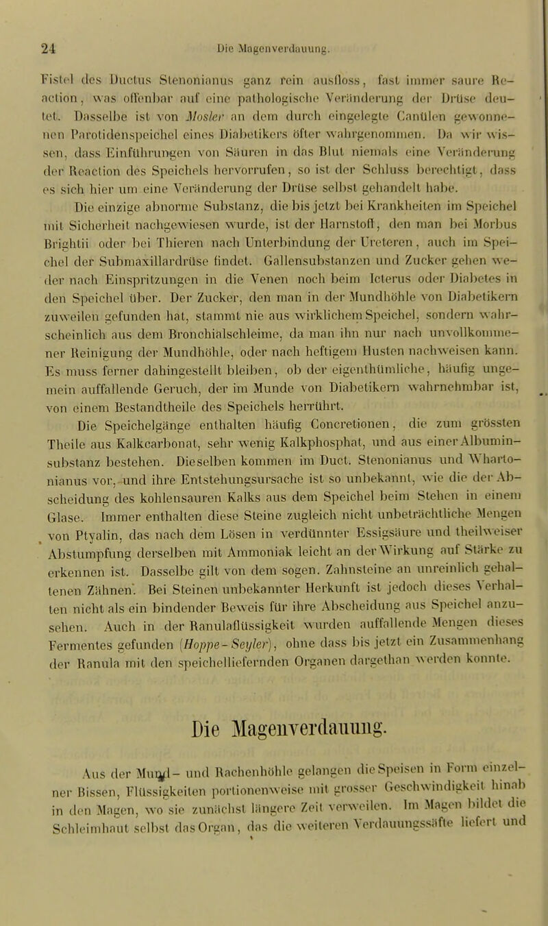 Fistel des Ductus Slenonianus ganz rein ausfioss, fast immer saure Re- action, was offenbar auf eine pathologische Veränderung der Drtise deu- tet. Dasselbe ist von Mosler an dem durch eingelegte Canülen gewonne- nen Parotidenspeiöhel eines Diabetikers öfter wahrgenommen. Da wir wis- sen, dass Einführungen von Säuren in das Blut niemals eine Veränderung der Renction des Speichels hervorrufen , so ist der Sehluss berechtigt, dass es sieh hier um eine Veränderung der Drüse selbst Liehandelt habe. Die einzige abnorme Substanz, die bis jetzt bei Krankheiten im Speichel mit Sicherheit nachgewiesen wurde, ist der Harnstoff, den man bei .Morbus Brightii oder bei Thieren nach Unterbindung der Ureteren , auch im Spei- chel der Submaxillardrüse findet. Gallensubstanzen und Zucker gehen w e- der nach Einspritzungen in die Venen noch beim Icterus oder Diabetes in den Speichel über. Der Zucker, den man in der Mundhöhle von Diabetikers zuw eilen gefunden hat, stammt nie aus wirklichem Speichel, sondern w ahr- scheinlich aus dem Bronchialschleime, da man ihn nur nach unvollkomme- ner Reinigung der Mundhöhle, oder nach heftigem Husten nachweisen kann. Es muss ferner dahingestellt bleiben, ob der eigentümliche, häufig unge- mein auffallende Geruch, der im Munde von Diabetikern wahrnehmbar ist, von einem Bcstandtheile des Speichels herrührt. Die Speichelgänge enthalten häufig €oncretionen, die zum grössten Theile aus Kalkcarbonat, sehr wenig Kalkphosphat , und aus einer Albumin- substanz bestehen. Dieselben kommen im Duct. Stenonianus und Wharto- nianus vor, und ihre Entstehungsursache ist so unbekannt, wie die der Ab- Scheidung des kohlensauren Kalks aus dem Speichel beim Stehen in einem Glase. Immer enthalten diese Steine zugleich nicht unbeträchtliche Mengen t von Ptyalin, das nach dem Lösen in verdünnter Essigsäure und theilweiser ' Abstumpfung derselben mit Ammoniak leicht an der Wirkung auf Stärke zu erkennen ist. Dasselbe gilt von dem sogen. Zahnsteine an unreinlich gehal- tenen Zähnen. Bei Steinen unbekannter Herkunft ist jedoch dieses Verhal- ten nicht als ein bindender Beweis für ihre Abscheidung aus Speichel anzu- sehen. Auch in der Ranulaflüssigkeit wurden auffallende Mengen di Fermentes gefunden [Hoppe-Seyler), ohne dass bis jetzt ein Zusammenhang der Ranula mit den speichelliefernden Organen dargethan werden konnte. Die Magenverdauuiig. Aus der Mur^l- und Rachenhöhle gelangen die Speisen in Form einzel- ner Rissen, Flüssigkeiten portionenweise mit grosser Geschwindigkeit hinab in den Magen, wo sie zunächst längere Zeit verweilen. Im Magen bildet die Schleimhaut selbst das Organ, das die weiteren Verdauungssäfte liefert und