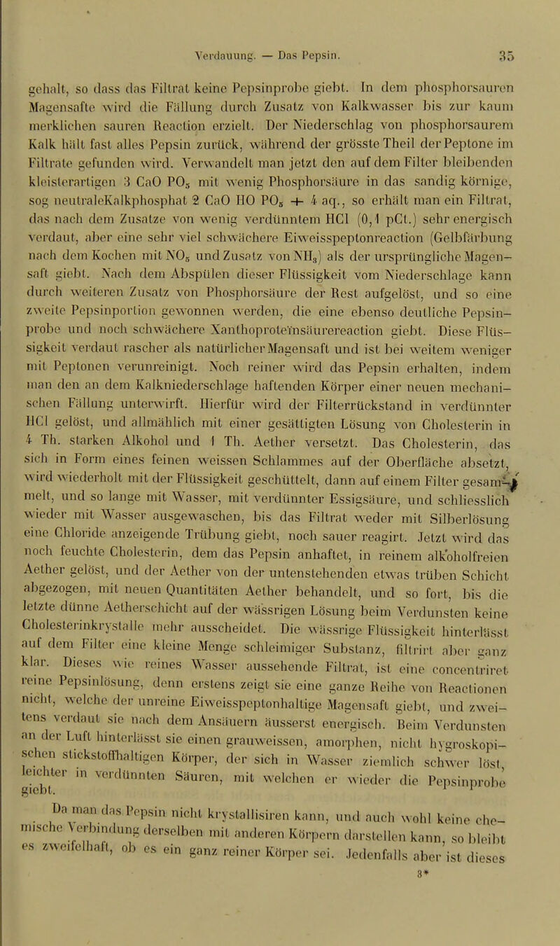 gehalt, so dass das Filtrat keine Pepsinprobe giebt. In dem phosphorsauren Magensafte wird die Füllung durch Zusatz von Kalkwasser bis zur kaum merklichen sauren Reacliou erzielt, Der Niederschlag von phosphorsaurem Kalk hält fast alles Pepsin zurück, während der grössteTheil der Peptone im Filtrate gefunden wird. Verwandelt man jetzt den auf dem Filter bleibenden kleisterartigen 3 CaO P03 mit wenig Phosphorsäure in das sandig körnige, sog neutraleKalkphosphat 2 CaO HO P05 •+- 4 aq., so erhält man ein Fillrat, das nach dem Zusätze von wenig verdünntem HCl (0,1 pCl.) sehr energisch verdaut, aber eine sehr viel schwächere Eiweis speptonreaCtion (Gelbfärbung nach dem Kochen mit N05 und Zusatz von NIL,) als der ursprüngliche Magen- saft giebt. Nach dem Abspülen dieser Flüssigkeit vom Niederschlage kann durch weiteren Zusatz von Phosphorsäure der Rest aufgelöst, und so eine zweite Pepsinportion gewonnen werden, die eine ebenso deutliche Pepsin- probe und noch schwächere XanlhoproleTnsäurereaction giebt. Diese Flüs- sigkeit verdaut rascher als natürlicher Magensaft und ist bei weitem weniger mit Peptonen verunreinigt. Noch reiner wird das Pepsin erhalten, indem man den an dem Kalkniederschlage haftenden Körper einer neuen mechani- schen Fällung unterwirft. Hierfür wird der Filterrücksland in verdünnter HCl gelöst, und allmählich mit einer gesättigten Lösung von Cholesterin in 4 Th. starken Alkohol und 1 Th. Aether versetzt. Das Cholesterin, das sich in Form eines feinen weissen Schlammes auf der Oberfläche absetzt, wird wiederholt mit der Flüssigkeit geschüttelt, dann auf einem Filter gesam-j melt, und so lange mit Wasser, mit verdünnter Essigsäure, und schliesslich wieder mit Wasser ausgewaschen, bis das Filtrat wieder mit Silberlösung eine Chloride anzeigende Trübung giebt, noch sauer reagirt. Jetzt wird das noch feuchte Cholesterin, dem das Pepsin anhaftet, in reinem alkoholfreien Aether gelöst, und der Aether von der untenstehenden etwas trüben Schicht abgezogen, mit neuen Quantitäten Aether behandelt, und so fort, bis die letzte dünne Aetherschicht auf der wä'ssrigen Lösung beim Verdunsten keine Choleslerinkrystalle mehr ausscheidet. Die wässrige Flüssigkeit hinterlässl auf dem Filter eine kleine Menge schleimiger Substanz, filtrirl aber ganz klar. Dieses wie reines Wasser aussehende Filtrat, ist eine Concentrin reine Pepsinlösung. denn erstens zeigt sie eine ganze Reihe von Reaotionen nicht, welche deF unreine Eiweisspeptonhaltige Magensaft giebt, und zw ei- tens verdaut sie nach dem Ansäuern äusserst energisch. Heini Verdunsten an der Luft hinterlässl sie einen grauweissen, amorphen, nicht h\myopi- schen stickstoffhaltigen Körper, der sich in Wasser ziemlieh schwer löst leichter m verdünnten Säuren, mit welchen er wieder die Pepsinp*obe Da ,„;,„ das Bepsin nicht krystallisiren kann, und auch wohl kerne ehe- nusehe e, „mlun, derselben Inil anderen Körpern darslellen kann, SO bleibt es zwc.felhaft, ob es ein ganz reiner Körper sei. Jedenfalls aber ist dies ■ses