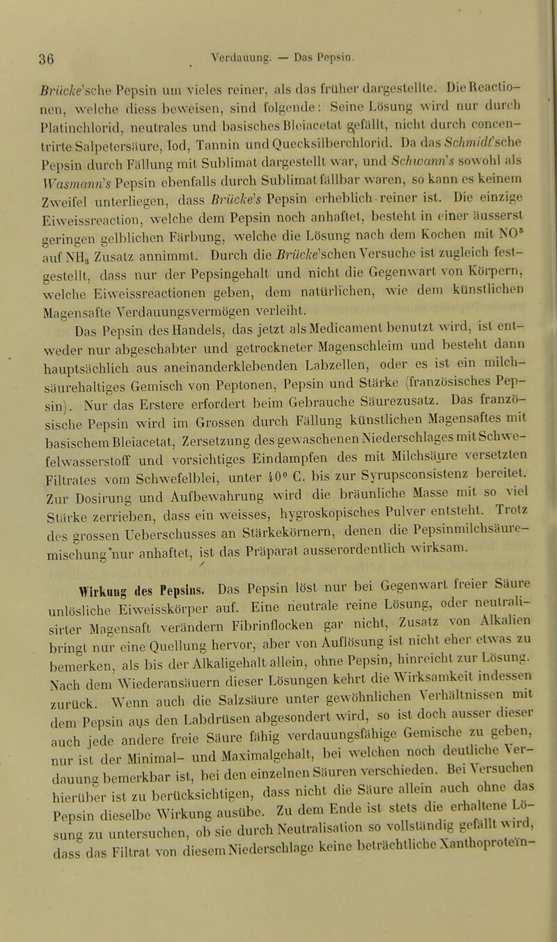 BWicAVsche Pepsin um vieles reiner, als das früher dargestellte. DieRcactio- nen, welche diess beweisen, sind folgende: Seine Lösung wird nur durch Platinchlorid, neutrales und basisches Bleiacetat gefallt, nicht durch concen- trirta Salpetersäure, Iod, Tannin und Quecksilberchlorid. Da das Schmidt 'sehe Pepsin durch Fällung mit Sublimat dargestellt war, und SehwamrCs sowohl als WasmanrCs Pepsin ebenfalls durch Sublimat fällbar waren, so kann es keinem Zweifel unterliegen, dass Brückeis Pepsin erheblich reiner ist, Die einzige Eiweissreaction, welche dein Pepsin noch anhaftet, besteht in einer äusserst geringen gelblichen Färbung, welche die Lösung nach dein Kochen mit NO* auf NHa Zusatz annimmt, Durch die Brücke'schcn Versuche ist zugleich fest- gestellt, dass nur der Pepsingehalt und nicht die Gegenwart von Körpern, welche Eiw eissreactionen geben, dem natürlichen, wie dem künstlichen Magensäfte Verdauungsvermögen verleiht, Das Pepsin des Handels, das jetzt als Medicament benutzt wird, ist ent- weder nur abgeschabter und getrockneter Magenschleim und besteht dann hauptsächlich aus aneinanderklebenden Labzellen, oder es ist ein milch- säurehaltiges Gemisch von Peptonen, Pepsin und Stärke (französisches Pep- sin). Nur das Erstere erfordert beim Gebrauche Säurezusatz. Das franzö- sische Pepsin wird im Grossen durch Fällung künstlichen Magensaftes mit basischem Bleiacetat, Zersetzung des gewaschenen Niederschlages mit Schwe- felwasserstoff und vorsichtiges Eindampfen des mit Milchsäure versetzten Filtrates vom Schwefelblei, unter 40» C. bis zur Syrupsconsistenz bereitet. Zur Dosirung und Aufbewahrung wird die bräunliche Masse mit so viel Stärke zerrieben, dass ein weisses, hygroskopisches Pulver entsteht. Trotz des grossen Ueberschusses an Stärkekörnern, denen die Pepsinmilchsäure- mischung nur anhaftet, ist das Präparat ausserordentlich wirksam. Wirkuug des Pepsins. Das Pepsin löst nur bei Gegenwart freier Säure unlösliche Eiweisskörper auf. Eine neutrale reine Lösung, oder neulrah- sirter Magensaft verändern Fibrinflocken gar nicht, Zusatz von Alkallen bringt nur eine Quellung hervor, aber von Auflösung ist nicht eher etwas zu bemerken, als bis der Alkaligehalt allein, ohne Pepsin, hinrecht zur Losung. Nach dem Wiederansäuern dieser Lösungen kehrt die Wirksamkeit indessen zurück Wenn auch die Salzsäure unter gewöhnlichen Verhältnissen mit dem Pepsin aus den Labdrüsen abgesondert wird, so ist doch ausser dieser auch jede andere freie Säure fähig verdauungsfähige Gemische zu geben, nur ist der Minimal- und Maximalgehalt, bei welchen noch deutliche Ver- dauung bemerkbar ist, bei den einzelnen Säuren verschieden. Bei J ersuchen hierüber ist zu berücksichtigen, dass nicht die Säure allem auch ohne das Pepsin dieselbe Wirkung ausübe. Zu dem Ende ist stets die erhaltene Lo- sung zu untersuchen, ob sie durch Neutralisation so vollständig gefallt wud, dass das Filtrat von diesem Niederschlage keine beträchtliche XanlhoproteUi-