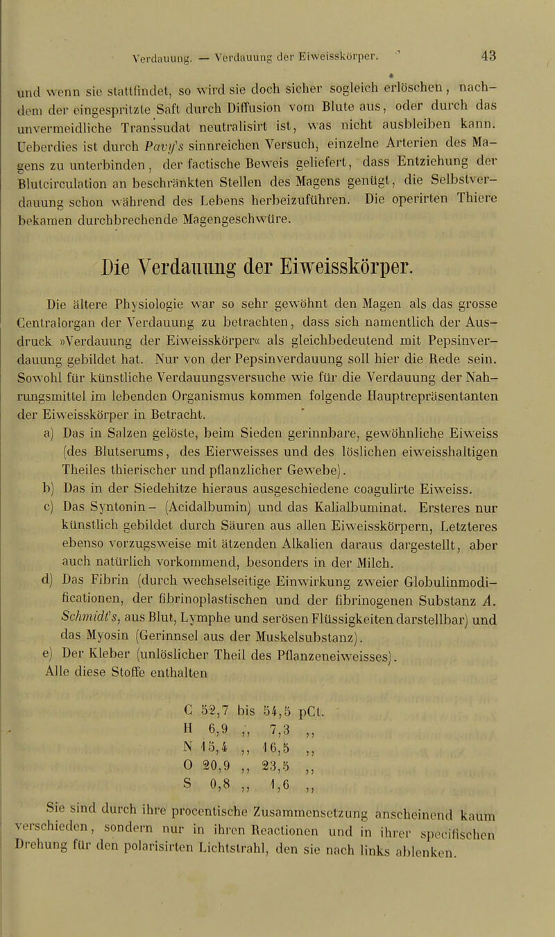 • und wenn sie stattfindet, so wird sie doch sicher sogleich erlöschen, nach- dem der eingespritzte Saft durch Diffusion vom Blute aus, oder durch das unvermeidliche Transsudat neutralisirt ist, was nicht ausbleiben kann, öeberdies ist durch Pavy's sinnreichen Versuch, einzelne Arterien des Ma- gens zu unterbinden, der faetische Beweis geliefert, dass Entziehung der Bluteirculation an beschränkten Stellen des Magens genügt, die Selbstver- dauung schon während des Lebens herbeizuführen. Die operirten Thiere bekamen durchbrechende Magengeschw üre. Die Verdauung der Eiweisskörper. Die ältere Physiologie war so sehr gewöhnt den Magen als das grosse Centraiorgan der Verdauung zu betrachten, dass sich namentlich der Aus- druck »Verdauung der Eiweisskörper« als gleichbedeutend mit Pepsinver- dauung gebildet hat. Nur von der Pepsinverdauung soll hier die Rede sein. Sowohl für künstliche Verdauungsversuche wie für die Verdauung der Nah- rungsmittel im lebenden Organismus kommen folgende Hauptrepräsentanten der Eiweisskörper in Betracht. a) Das in Salzen gelöste, beim Sieden gerinnbare, gewöhnliche Eiweiss (des Blutserums, des Eierweisses und des löslichen eiweisshaltigen Theiles thierischer und pflanzlicher Gewrebe). b) Das in der Siedehitze hieraus ausgeschiedene coagulirte Eiweiss. c) Das Syntonin- (Acidalbumin) und das Kalialbuminat. Ersteres nur künstlich gebildet durch Säuren aus allen Eiweisskörpern, Letzleres ebenso vorzugsweise mit ätzenden Alkalien daraus dargestellt, aber auch natürlich vorkommend, besonders in der Milch. d) Das Fibrin (durch wechselseitige Einwirkung zweier Globulinmodi- ficationen, der fibrinoplastischen und der fibrinogenen Substanz A. Schmidts, aus Blut, Lymphe und serösen Flüssigkeiten darstellbar) und das Myosin (Gerinnsel aus der Muskelsubstanz). e) Der Kleber (unlöslicher Theil des Pflanzeneiweisses). Alle diese Stoffe enthalten C 52,7 bis 54,5 pCl. H 6,9 „ 7,3 „ N 15,4 „ 16,5 „ 0 20,9 „ 23,5 „ S 0,8 „ 1,6 „ Sie sind durch ihre procentische Zusammensetzung anscheinend kauft) verschieden, sondern nur in ihren Reactionen und in ihrer speeifischen Drehung für den polarisirten Lichtstrahl, den sie nach links ablenken