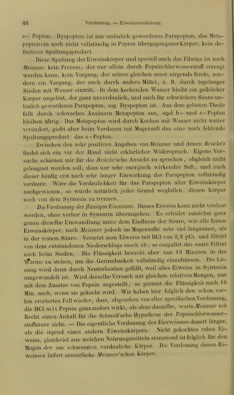 c-) Pepton. Uyspepton ist nur unlöslich gewordenes Parapcplon, das Mela- peptonein noch nicht vollständig in Pepton Ubergegangener Körper, kein de- finitives Spaltungaproduct. Diese Spaltung der Eiweisskörper und speciell auch des Fibrins ist nach Meissner kein Process, der nur allein durch Pepsinchlorwasserstoff erzeug! werden kann, kein Vorgang, der seines gleichen sonst nirgends fände, son- dern ein Vorgang, der auch durch andere Mittel, z. B. durch tagelanges Sieden mit Wasser eintritt. In dem kochenden Wasser bleibt ein gelblicher Korper ungelöst, der ganz unverdaulich, und auch für schwächere Säure un- löslich gewordenes Parapepton, sog. Dyspeplon ist. Aus dem gelösten Theile fällt durch schwaches Ansäuern Metapepton aus, und b- und c-Pepton bleiben übrig. Das Metapepton wird durch Kochen mit Wasser nicht weiter verändert, giebt aber beim Verdauen mit Magensaft das eine noch fehlende Spaltungsproduct: das a-Pepton. Zwischen den sehr positiven Angaben von Meissner und denen Bruches findet sich ein vor der Hand nicht erklärlicher Widerspruch. Eigene Ver- suche schienen mir für die Brücke1 sehe Ansicht zu sprechen, obgleich nicht geleugnet werden soll, dass nur sehr energisch wirkender Saft, und auch dieser häufig erst nach sehr langer Einwirkung das Parapepton vollständig verdaute. Wäre die Verdaulichkeit für das Parapepton aller Eiweisskörper nachgewiesen, so würde natürlich jeder Grund wegfallen, diesen Körper noch von dem Syntonin zu trennen. Die Verdauung des flüssigen Ehueisses. Dieses Eiweiss kann nicht verdaut werden, ohne vorher in Syntonin überzugehen. Es erleidet zunächst ganz genau dieselbe Umwandlung unter dem Einflüsse der Säure, wie alle festen Eiweisskörper, nach Meissner jedoch im Magensafte sehr viel langsamer, als in der reinen. Säure. Versetzt man Eiweiss mit HCl von 0,2 pCl. und liltrirt von dem entstandenen Niederschlage rasch ab, so coagulirt das saure Filtrat noch beim Sieden. Die Flüssigkeit braucht aber nur 10 Minuten in der Vforme zu stehen, um die Gerinnbarkeit vollständig einzubüssen. Die Lö- sung wird dann durch Neutralisation gefällt, weil alles Eiweiss in Syntonin umgewandelt ist. Wird derselbe Versuch mit gleichen relativen Mengen, nur mit dem Zusätze von Pepsin angestellt, so gerinnt die Flüssigkeit nach 10 Min. noch, wenn sie gekocht wird. Wir haben hier folglich den schon vor- hin erörterten Fall wieder, dass, abgesehen von aller speeifischen Verdauung, die HCl mit Pepsin ganz anders wirkt, als ohne dasselbe, worin Meissner mit Recht einen Anhalt für die SchmidCsche Hypothese der Pepsinchlorwasser- stotfsäure sieht. - Die eigentliche Verdauung des Eierweisses dauert länger, als die irgend eines andern Eiweisskörpers. Nicht gekochtes rohes Ei- weiss, gleichviel aus welchen Nahrungsmitteln stammend ist folglich für den Magen der am schwersten verdauliche Körper. Die Verdauung dieses E>- weisses liefert sämmtliche Meissner'sehen Körper.