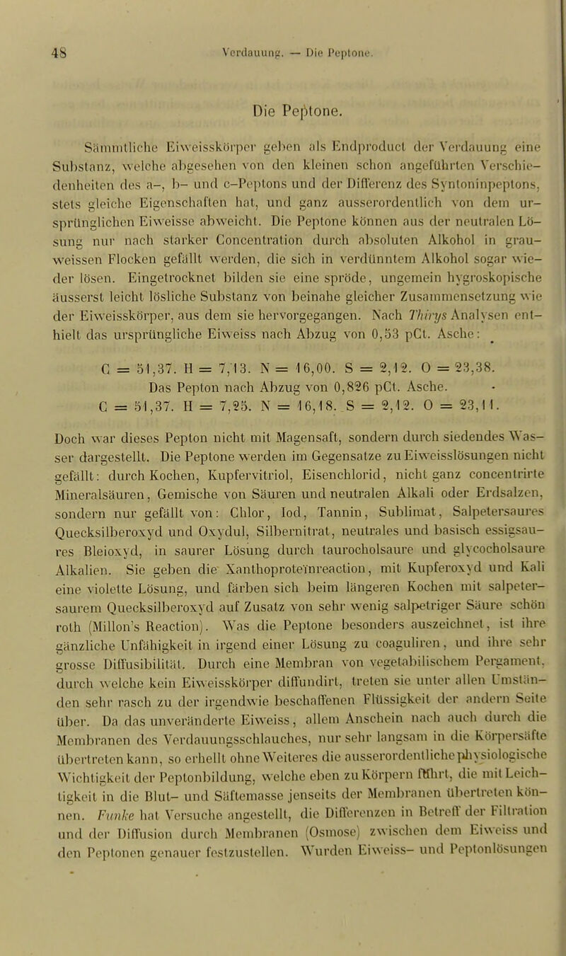 Die Peptone. Sämmtliche Eiweisskörper gelten als Endproduct der Verdauung eine Substanz, welche abgesehen von den kleinen schon angeführten Verschie- denheiten des a-, b- und c-Peptons und der Differenz des Syntoninpeptons, stets gleiche Eigenschaften hat, und ganz ausserordentlich von dem ur- sprünglichen Eiweisse abweicht. Die Peptone können aus der neutralen Lö- sung nur nach starker Concentration durch absoluten Alkohol in grau- weissen Flocken gefallt werden, die sich in verdünntem Alkohol sogar wie- der lösen. Eingetrocknet bilden sie eine spröde, ungemein hygroskopische äusserst leicht lösliche Substanz von beinahe gleicher Zusammensetzung wil- der Eiweisskörper, aus dem sie hervorgegangen. Nach Thirys Analysen ent- hielt das ursprüngliche Eiweiss nach Abzug von 0,53 pCt. Asche: C = 51,37. H = 7,13. N = 16,00. S = 2,12. 0 = 23,38. Das Pepton nach Abzug von 0,826 pCt. Asche. C = 51,37. H = 7,25. N = 16,18. S = 2,12. 0 = 23,1 1. Doch war dieses Pepton nicht mit Magensaft, sondern durch siedendes Was- ser dargestellt. Die Peptone werden im Gegensatze zuEiweisslösungen nicht gefällt: durch Kochen, Kupfervitriol, Eisenchlorid, nicht ganz concentrirte Mineralsäuren, Gemische von Säuren und neutralen Alkali oder Erdsalzen, sondern nur gefällt von: Chlor, loci, Tannin, Sublimat, Salpetersaures Quecksilberoxyd und Oxydul, Silbernitrat, neutrales und basisch essigsau- res Bleioxyd, in saurer Lösung durch taurocholsaure und glycocholsaure Alkalien. Sie geben die Xanthoproteinreaction, mit Kupferoxyd und Kali eine violette Lösung, und färben sich beim längeren Kochen mit salpeter- saurem Quecksilberoxyd auf Zusatz von sehr wenig salpetriger Säure schön roth (Millon's Reaction). Was die Peptone besonders auszeichnet, ist ihre gänzliche Unfähigkeit in irgend einer Lösung zu coaguliren, und ihre sehr grosse Diffusibüitül, Durch eine Membran von vegetabilischem Bergament, durch welche kein Eiweisskörper diffundirt, treten sie unter allen Umstan- den sehr rasch zu der irgendwie beschaffenen Flüssigkeit der andern Seite über. Da das unveränderte Eiweiss, allem Anschein nach auch durch die Membranen des Verdauungsschlauches, nur sehr langsam in die Körpersäfte übertreten kann, so erhellt ohne Weiteres die ausserordentliche physiologische Wichtigkeit der Peptonbildung, welche eben zu Körpern ftthrt, die mit Leich- tigkeit in die Blut- und Säftemasse jenseits der Membranen übertreten kön- nen. Funke hat Versuche angestellt, die Differenzen in Betreff der Filtration und der Diffusion durch Membranen (Osmose) zwischen dem Eiweiss und den Peptonen genauer festzustellen. Wurden Eiweiss- und Pcptonlösungen