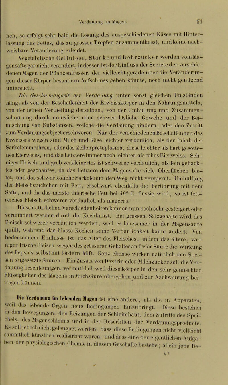 nen, so erfolgt sehr bald die Lösung des ausgeschiedenen Käses mit Hinter- lassung des Fettes, das zu grossen Tropfen zusammenfliesst, und keine nach- weisbare Veränderung erleidet. Vegetabilische Cellulose, Stärke und Rohrzucker werden vomMa- gensafte gar nicht verändert, indessen ist der Einlluss der Secrete der verschie- denen Mägen der Pflanzenfresser, der vielleicht gerade über die Veränderun- gen dieser Körper besondern Aufschluss geben könnte, noch nicht genügend untersucht. Die Geschwindigkeit der Verdauung unter sonst gleichen Umständen hängt ab von der Beschaffenheit der Eiweisskörper in den Nahrungsmitteln, von der feinen Verlheilung derselben, von der Umhüllung und Zusammen- schnürung durch unlösliche oder schwer lösliche Gewebe und der Bei- mischung von Substanzen, welche die Verdauung hindern, oder den Zutritt zum Verdauungsobject erschweren. Nur der verschiedenen Beschaffenheit des Eiweisses wegen sind Milch und Käse leichter verdaulich, als der Inhalt der Sarkolemmröhren, oder das Zellenprotoplasma, diese leichter als hart gesotte- nes Eierweiss, und das Letzlere immer noch leichter als rohes Eierweiss. Seh- niges Fleisch und grob zerkleinertes ist schwerer verdaulich, als fein gehack- tes oder geschabtes, da das Letztere dem Magensafte viele Oberflächen bie- tet, und das schwerlösliche Sarkolemm den Weg nicht versperrte Umhüllung der Fleischstückchen mit Fett , erschwert ebenfalls die Berührung mit dem Safte, und da das meiste thierische Fett bei 40° C. flüssig wird, so ist fett- reiches Fleisch schwerer verdaulich als mageres. Diese natürlichen Verschiedenheiten können nun noch sehr gesteigert oder vermindert werden durch die Kochkunst. Bei grossem Salzgehalte wird das Fleisch schwerer verdaulich werden, weil es langsamer in der Magensäure cruillt, während das blosse Kochen seine Verdaulichkeit kaum ändert. Von bedeutendem Einflüsse ist das Alter des Fleisches, indem das ältere, we- niger frische Fleisch wegen des grösseren Gehaltes an freier Säure die Wirkung des Pepsins selbst mit fördern hilft. Ganz ebenso wirken natürlich den Spei- sen zugesetzte Säuren. Ein Zusatz von Dextrin oder Milchzucker soll die Ver- dauung beschleunigen, vermuthlich weil diese Körper in den sehr gemischten Flüssigkeitendes Magens in Milchsäure übergehen und zur Nachsäurung bei- tragen künnen. Die Verdauung im lebenden Magen ist eine andere, als die in Apparaten, Weil das lebende Organ neue Bedingungen hinzubringl. Diese bestehen in den Bewegungen, den Reizungen der Schleimhaut, dem Zutritte des Spei- chels, des Magensehleims und in der Resorbtion der Verdauungsprodudte. Bs soll jedoch nicht geleugnet werden, dass diese Bedingungen nicht vielleichi sämmtlicl. künstlich realisirbar wären, und dass eine der eigen! liehen Aufga- ben der physiologischen Chemie in diesem Geschäfte bestehe; allein jene Be- 4 *