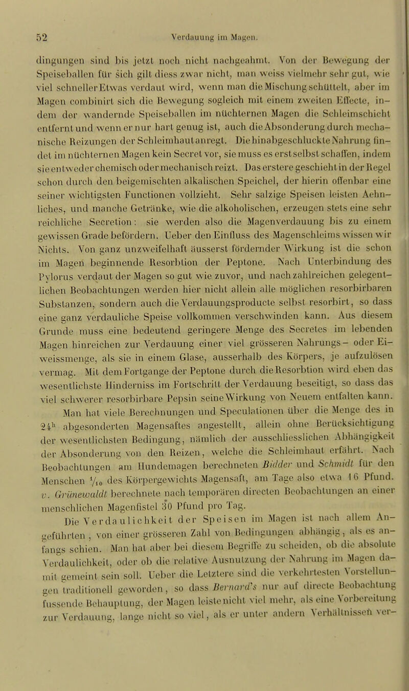 dingungen sind bis jetzt noch nicht nachgeahmt. Von der Bewegung der Speiseballen für sich gili diess zwar nicht, man weiss vielmehr sehr gut, wie viel schneller Etwas verdaut wird, wenn man die Mischung schüttelt, aber im Magen combinirt sich die Bewegung sogleich mit einem /weiten Effecte, in- dem der wandernde Speiseballen im nüchternen Magen die Schleimschicht entfernt und wenn er nur hart genug ist, auch die Absonderung durch mecha- nische Reizungen der Schleimhautanregl. Die hinabgeschluckte Nahrung fin- det im nüchternen Magen kein Secrel vor, siemuss es erst selbst schallen, im lern sie entweder ehemisch odermechanisch reizt. Das erstere geschiehlin der Regel schon durch den beigemischten alkalischen Speichel, der hierin offenbar eine seiner wichtigsten Functionen vollzieht. Sehr salzige Speisen leisten Aehn- liches, und manche Getränke, wie die alkoholischen, erzeugen stets eine sehr reichliche Secretion : sie werden also die Magenverdauung bis zu einem gew issen Grade befördern. Ueber den Einfluss des Magenschleims wissen wir Nichts. Von ganz unzweifelhaft äusserst fördernder W irkung ist die schon im Magen beginnende Resorblion der Peptone. Nach Unterbindung des Pylorus verdaut der Magen so gut w ie zuvor, und nach zahlreichen gelegent- lichen Beobachtungen werden hier nicht allein alle möglichen resorbirbaren Substanzen, sondern auch die Verdauungsproducte selbst resorbirt, so dass eine ganz verdauliche Speise vollkommen verschwinden kann. Aus diesem Grunde muss eine bedeutend geringere Menge des Secretes im lebenden Magen hinreichen zur Verdauung einer viel grösseren Nahrungs- oder Ei- weissmenge, als sie in einem Glase, ausserhalb des Körpers, je aufzulösen vermag. Mit dem Forlgange der Peptone durch die Resorbtion wird eben das wesentlichste Hinderniss im Fortschritt der Verdauung beseitigt, so dass das viel schwerer resorbirbare Pepsin seine Wirkung von Neuem entfalten kann. Man hat viele Berechnungen und Speculationen über die Menge des in abgesonderten Magensaftes angestellt, allein ohne Berücksichtigung der wesentlichsten Bedingung, nämlich der ausschliesslichen Abhängigkeit der Absonderung von den Reizen, welche die Schleimhaut erfährt. Nach Beobachtungen am Hundemagen berechneten Bidder und Schmidt für den Menschen y,0 des Körpergewichts Magensaft, am Tage also etwa 16 Pfund. v. Grüneivaldt berechnete nach temporären direden Beobachtungen an einer menschlichen Magenfistel 30 Pfund pro Tag. Die Verdaulichkeit der Speisen im Magen ist nach allem An- geführten , von einer grösseren Zahl von Bedingungen abhängig, als es an- fangs schien. Man hat aber bei diesem Begriffe zu scheiden, ob die absolute Verdaulichkeil, oder ob die relative Ausnutzung der Nahrung im Magen da- mit gemeint sein soll. Ueber die Letztere sind die verkehrtesten Vorstellun- gen 'traditionell geworden, so dass Bernaus nur auf directe Beobachtung fussende Behauptung, der Magen leiste nicht viel mehr, als eine Vorbereitung zur Verdauung, lange nicht so viel, als er unter andern Verhältnissen ver-