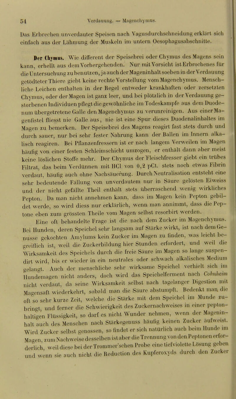 Das Erbrechen unverdauter Speisen nach Vaguadurchsebneidung erklärt sich einfach aus der Lahmung der Muskeln im untern Oesophagusabsehnitle. Der Chymus. Wie di(lerent der Speischiri oder Chymus des Magens sein kann, erhellt aus dein Vorhergehenden. Nur mit Vorsicht ist Erbrochenes für die Untersuchung zu benutzen*jaauch derMageninhaltsoebenindei- Verdauung getödteterThiere giebt keine rechte Vorstellung vomMagenchymus. Mensch- liche Leichen enthalten in der Regel entweder krankhaften oder zersetzten Chymus, oder der Magen ist ganz leer, und bei plötzlich in der Verdauung ge- storbenen Individuen pflegt die gewöhnliche im Todeskampfe aus dein Duode- num übergetretene Galle den Magenchymus zu verunreinigen. Aus einer Ma- genfistel fliesst nie Galle aus, nie ist eine Spur dieses Duodenalinhaltes im Magen zu bemerken. Der Speisebrei des Magens reagirt fast stets durch und durch sauer, nur bei sehr fester Nahrung kann der Ballen im Innern alka- lisch reagiren. Bei Pflanzenfressern ist er nach langem Verweilen im Magen häufig von einer festen Schleimschicht umzogen, er enthält dann aber meist keine löslichen Stoffe mehr. Der Chymus der Tieischfresser giebt ein trübes Piltrat, das beim Verdünnen mit HCl von 0,2 pCt. stets noch etwas Tibrin verdaut, häufig auch ohne Nachsäuerung. Durch Neutralisation entsteht eine sehr bedeutende Tällung von unverdautem nur in Säure gelösten Eiweiss und der nicht gefällte Theil enthält stets überraschend wenig wirkliches Pepton. Da man nicht annehmen kann, dass im Magen kein Pepton gebil- det werde, so wird diess nur erklärlich, wenn man annimmt, dass die Pep- tone eben zum grössten Theile vom Magen selbst resorbirt werden. Eine oft behandelte Trage ist die nach dem Zucker im Magenchymus. Bei Hunden, deren Speichel sehr langsam auf Stärke wirkt, ist nach dem Ge- nüsse gekochten Amylums kein Zucker im Magen zu finden, was leicht be- greiflich ist, weil die Zuckerbildung hier Stunden erfordert, und weil die Wirksamkeit des Speichels durch die freie Säure im Magen so lange suspen- dirt wird, bis er wieder in ein neutrales oder schwach alkalisches .Medium gelängt. 'Auch der menschliche sehr wirksame Speichel verhielt sieh im Hundemagen nicht anders, doch wird das Speichelfennent nach Colmheim nicht verdaut, da seine Wirksamkeit selbst nach tagelanger Digestion mit Magensaft wiederkehrt, sobald man die Säure abstumpft. Bedenkt man die oft SO sehr kurze Zeit, welche die Stärke mit dem Speichel im Munde zu- bringt und ferner die Schwierigkeit des Zuckernachweises in einer pepton- haltigen Flüssigkeit, so darf es nicht Wunder nehmen, wenn der Magenin- halt auch des Menschen nach Stärkegenuss häufig keinen Zucker antuest. Wird Zucker selbst genossen, so findet er sich natürlich auch beim Hunde im Magen, zumNachweisedessell.cn ist aber die Treiuu.ng von den Peptonen erfor- derlich, weil diese bei der Trommer sehen Probe eine tiefviolette Lösung geben und wenn sie auch nicht die Heduclion des fcupferoxyds durch den Zucker