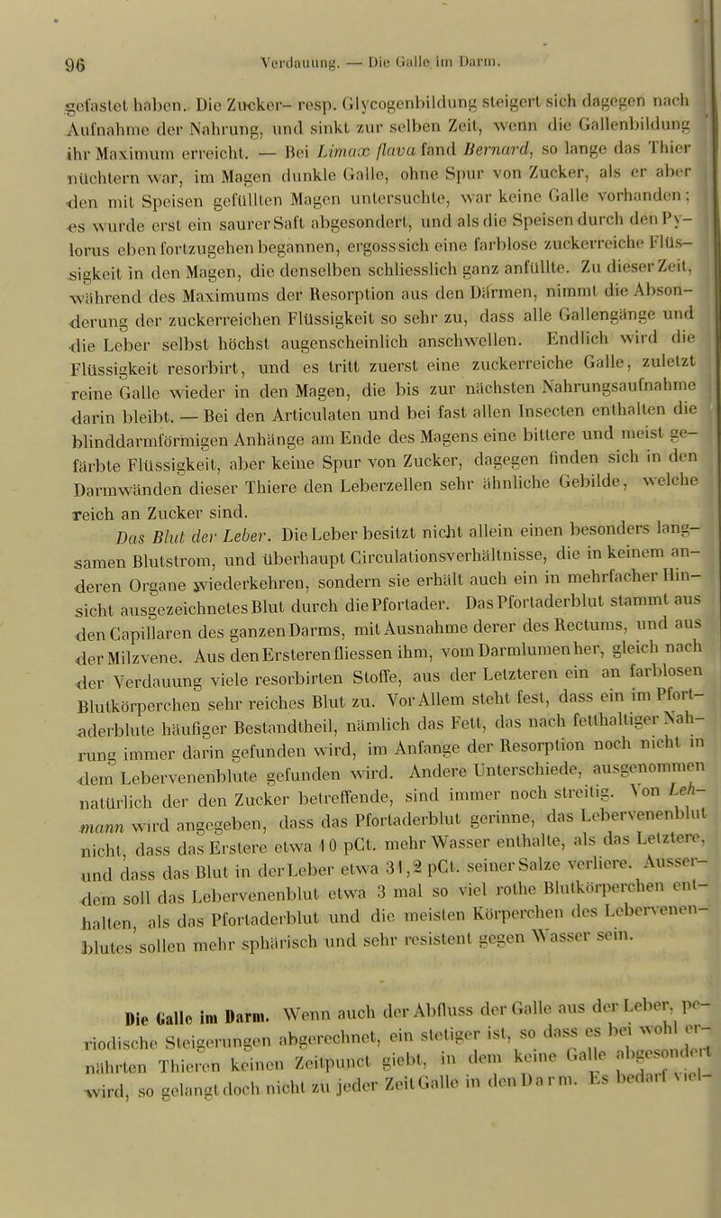 9(> Verdauung. — Die Gallo im Darm. gefastet haben. Die Zucker- resp. Glycogenbildung steigert sich dagegen nach Aufnahme der Nahrung, und sinkt zur selben Zeit, weün die Gallenbildung ihr Maximum erreicht, — Bei Mmaw flavafand Bernard, so lange das Thier nüchtern war, im Magen dunkle Salle, ohne Spur von Zucker, als er aber den mit Speisen gefüllten Magen untersuchte, war keine Galle vorhanden ; es wurde erst ein saurer Saft abgesondert, und als die Speisen durch denPy- lorus eben fortzugehen begannen, ergosssich eine farblose zuckerroielie l liis- .sigkeil in den Magen, die denselben schliesslich ganz anfüllte. Zu dieser Zeit, wahrend des Maximums der Resorption aus den Därmen, nimmt die Abson- derung der zuckerreichen Flüssigkeit so sehr zu, dass alle Gallengänge und die Leber selbst höchst augenscheinlich anschwellen. Endlich wird die Flüssigkeit resorbirt, und es tritt zuerst eine zuckerreiche Galle, zuletzt reine Galle wieder in den Magen, die bis zur nächsten Nahrungsaufnahme darin bleibt. — Bei den Articulaten und bei fast allen Insecten enthalten die blinddarmförmigen Anhänge am Ende des Magens eine bittere und meist ge- färbte Flüssigkeit, aber keine Spur von Zucker, dagegen finden sich in den Darmwänden dieser Thiere den Leberzellen sehr ähnliche Gebilde, welche reich an Zucker sind. Das Blut der Leber. Die Leber besitzt nicht allein einen besonders lang- samen Blutstrom, und überhaupt Circulationsverhältnisse, die in keinem an- deren Organe wiederkehren, sondern sie erhält auch ein in mehrfacher Hin- sicht ausgezeichnetes Blut durch die Pfortader. Das Pfortaderblut stammt aus denCapillaren des ganzenDarms, mit Ausnahme derer des Rectums, und aus der Milzvene. Aus denErsterenfliessen ihm, vom Darmlumen her, gleich nach der Verdauung viele resorbirten Stoffe, aus der Letzteren ein an farblosen Blutkörperchen sehr reiches Blut zu. Vor Allem steht fest, dass ein im Pfort- aderblute häufiger Bestandteil, nämlich das Fett, das nach fetthaltiger Nah- rung immer darin gefunden wird, im Anfange der Resorption noch nicht m dem Lebervenenblute gefunden wird. Andere Unterschiede, ausgenommen natürlich der den Zucker betreffende, sind immer noch streitig. \on Leh- mann Wird angegeben, dass das Pfortaderblut gerinne, «las Lebervenenblul nicht dass dasErstere etwa 1 0 pCt. mehr Wasser enthalte, als «las Letztere, und dass das Blut in der Leber etwa 31,2 pCt. seiner Salze verhöre. Ausser- dem soll das Lebervenenblut etwa 3 mal so viel rothe Blutkörperchen ent- halten als das Pfortaderblut und die meldten Körperohen des Lebervenen- blutes» sollen mehr sphärisch und sehr resistent gegen Wasser sein. Die Gallo in, Darm. Wenn auch der Abfluss der Galle aus der Leber pe- riodische Steigerungen abgerechnet, ein stetiger ist, so dass es fott woh er- nährten Thieren keinen Zeitpunct giebt, in dem kerne Galle abgend t wird, so gelangt doch nicht zu jeder Zeit Galle in den Darm. Es bedarf V,eW