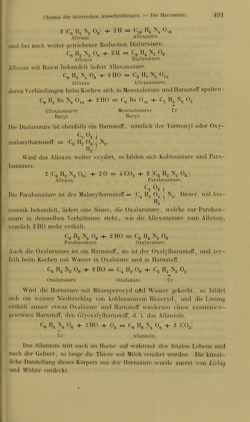 2 G8 Ho N2 08) + 2H = C1G H6 N4 Ol6 Alloxan AUoxantin und bei noch weiter getriebener Reduetion Dialursäure. C8 H2 N2 08 + 2H = C8 H4 N, 08 Alloxan Dialursäure. Alloxan mit Basen behandelt liefert Alloxansäure. C8 H2 N2 08 + 2 HO = C8 H4 N2 010 Alloxan Alloxansäure, deren Verbindungen beim Kochen sich in Mesoxalsäure und Harnstoff' spalten: C8 Ho Ba N2 Ol0 + 2 HO = C6 Ba 010 + C2 H4 N2 02 + Alloxansaurer Mesoxal saurer Ur Baryt Baryt. Die Dialursäure ist ebenfalls ein Harnstoff, nämlich der Tartronyl oder Oxy- C, 02 j malonvlharnstoff = (CG H2 06) \ N2. H2) Wird das Alloxan weiter oxydirt, so bilden sich Kohlensäure und Para- bansäure. 2 (C8 H2 N2 08) + 20 = 4C02 + 2 (C6 H2 N2 06) Alloxan Parabansäure. c2 02 ] Die Parabansäure ist der Malonylharnstoff = (C4 H2 04) N2. Dieser, mitAm- H2) moniak behandelt, liefert eine Säure, die Oxalursäure, welche zur Paraban- säure in demselben Verhältnisse steht, wie die Alloxansäure zum Alloxan, nämlich 2 HO mehr enthält. C6 H2 N2 06 + 2H0 = C6 H4 N2 08 Parabansäure Oxalursäure. Auch die Oxalursäure ist ein Harnstoff, sie ist der Oxalylharnstoff, und zer- fällt beim Kochen mit Wasser in Oxalsäure und in Harnstoff. C6 H4 N2 08 + 3 HO = C4 H2 08 + C2 H4 N2 02 + Oxalursäure Oxalsäure Ur. Wird die Harnsäure mit Bleisuperoxyd uÄd Wasser gekocht, so bildet sich ein weisser Niederschlag von kohlensaurem Bleioxyd, und die Lösung enthält ausser etwas Oxalsäure und Harnstoff' wiederum einen zusammen- gesetzten Harnstoff, den Glyoxalylharnstoff, d. i. das Allanto'm. [: C6 H4 N4 Oc + 2 HO + 02 = C8 H6 N4 O0 + 2 (C02) Ur Allanto'm. Das Allanto'm tritt auch im Harne auf während des fötalen Lebens und nach der Geburt, so lange die Thiere mit Milch ernährt werden. Die künst- liche Darstellung dieses Körpers aus der Harnsäure wurde zuerst von Liebig und Wöhler entdeckt.