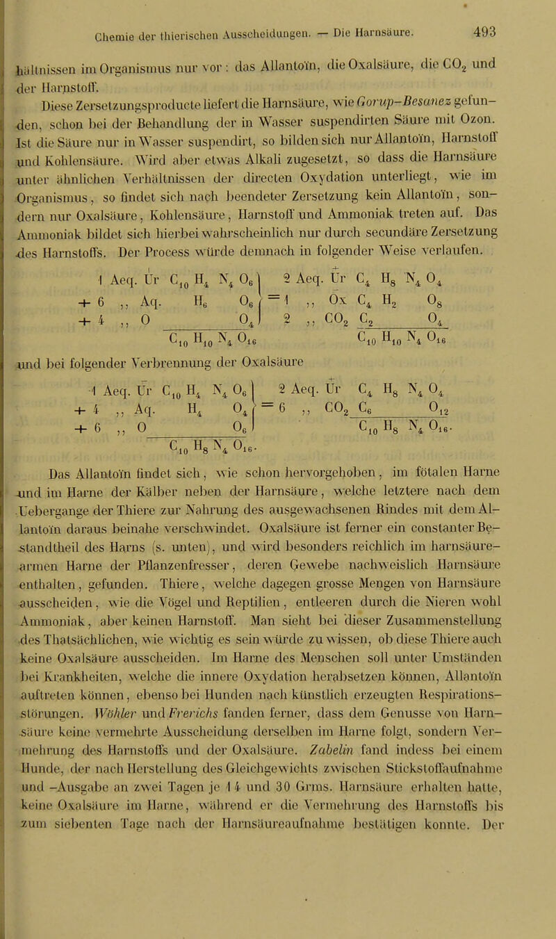 pltnissen im Organismus nur vor : das Allantoi'n, die Oxalsäure, die C02 und der Harnstoff, Diese Zersetzungsproducle liefert die Harnsäure, wie Gorup-Besanez gefun- den, schon bei der Behandlung der in Wasser suspendirlen Säure mit Ozon. Ist die Säure nur in Wasser suspendirl, so bilden sich nur Allantom, Harnstoff und fvohlens&ure. Wird aber etwas Alkali zugesetzt, so dass die Harnsäure unter ähnlichen Verhältnissen der directen Oxydation unterliegt, wie im Organismus, so findet sich nach beendeter Zersetzung kein Allantoi'n, son- dern nur Oxalsäure, Kohlensäure, Harnstoff und Ammoniak treten auf. Das Ammoniak bildet sich hierbei wahrscheinlich nur durch secundäre Zersetzung des Harnstoffs. Der Process würde demnach in folgender Weise verlaufen. I Aeq. Tjr Cf0 H4 N4 Oe| 2 Aeq. Ur C4 H8 N4 04 + 6 ,, Aq. H„ 06 =1 Ox C4 H2 08 + 4 ,, 0 Oj 2 „ C02 C, Ct0 H10 N4 016 Cl0 H10 N4 016 .und bei folgender Verbrennung der Oxalsäure I Aeq. Ur C10 H4 N4 06 1 2 Aeq. Ur C4 H8 N4 04 + 4 „Aq. H4 04 = 6 „ C02_C_6 0^ + 6 „ 0 Oel C10H8 N4016. C10 H8N4 016. Das Allantoi'n findet sich, wie schon hervorgehoben, im fötalen Harne -und im Harne der Kälber neben der Harnsäure, welche letztere nach dem Uebergange der Thiere zur Nahrung des ausgewachsenen Rindes mit demAl- lantoin daraus beinahe verschwindet. Oxalsäure ist ferner ein constanter Be- .standtheil des Harns (s. unten j, und wird besonders reichlich im harnsäure- armen Harne der Pflanzenfresser, deren Gewebe nachweislich Harnsäure enthalten , gefunden. Thiere . welche dagegen grosse Mengen von Harnsäure ausscheiden, wie die Vögel und Reptilien , entleeren durch die Nieren wohl Ammoniak, aber keinen Harnstoff. Man sieht bei dieser Zusammenstellung des Thatsächlichen, wie wichtig es sein würde zu wissen, ob diese Thiere auch keine Oxalsäure ausscheiden. Im Harne des Menschen soll unter Umständen bei Krankheiten, welche die innere Oxydation herabsetzen können, Allantoi'n auftreten können, ebenso bei Hunden nach künstlich erzeugten Respirations- slörungen. Wähler und Frerichs fanden ferner, dass dem Genüsse von Harn- .säure keine \ennehrte Ausscheidung derselben im Harne folgt, sondern Ver- mehrung des Harnstoffs und der Oxalsäure. Zabelin fand indess bei einem Hunde, der nach Herstellung des Gleichgewichts zwischen Sliekstoll'aulnahme und -Ausgabe an zwei Tagen je -1 4 und 30 Grms. Harnsäure erhalten halte, keine Oxalsäure im Harne, während er die Vermehrung des Harnstoffs bis zum siebenten Tage nach der Harnsäureaufnahme bestätigen konnte. Der