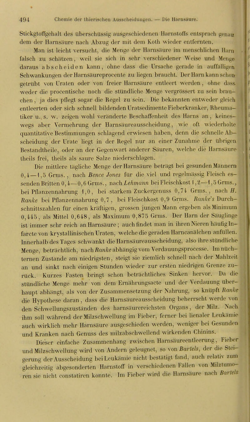 Stickgtoffgehalt des Überschüssig ausgeschiedenen Harnstoffs entsprach genau dem der Harnsäure nach Abzug der mit dem Kolli wieder entfernten. Man ist leicht versucht, die Menge der Harnsäure im menschlichen Harn falsch zu schätzen, weil sie sich in sehr verschiedener Weise und Menge daraus abscheiden kann, ohne dass die Ursache gerade in auffälligen Schwankungen der Harnsäureprocente zu liegen braucht. Der Harn kann schon getrübt von Uraten oder von freier Harnsäure entleert werden, ohne dass. weder die procenlisehe noch die stündliche Menge vergrössert zu sein brau- chen , ja dies pflegt sogar die Regel zu sein. Die bekannten entweder gleich entleerten oder sich schnell bildenden Uratsedimente Fieberkranker, Rheuma- tiker u. s. w. zeigen wohl veränderte Beschaffenheit des Harns an , keines- wegs aber Vermehrung der Harnsäureausscheidung, wie oft wiederholte quantitative Bestimmungen schlagend erwiesen haben, denn die schnelle Ab- scheidung der Urate liegt in der Regel nur an einer Zunahme der übrigen Bestandtheile, oder an der Gegenwart anderer Säuren, welche die Harnsäure Iheils frei, theils als saure Salze niederschlagen. Die mittlere tägliche Menge der Harnsäure beträgt bei gesunden Männern 0,4—1,5 Grins. , nach Bence Jones für die viel und regelmässig Fleisch es- senden Britten 0,4—0,6 Grms., nach Lehmann bei Fleischkost 1,2—1,5 Grms.,. bei Pflanzennahrung 1,0, bei starkem Zuckergenuss 0,74 Grms., nach//. Ranke bei Pflanzennahrung 0,7 , bei Fleischkost 0,9 Grms. Ranke's Durch- schnittszahlen für einen kräftigen, grossen jungen Mann ergeben als Minimum 0,445, als Mittel 0,648, als Maximum 0,875 Grms. Der Harn der Säuglinge ist immer sehr reich an Harnsäure ; auch findet man in ihren Nieren häufigIn- faretevon krystallinischen Uraten, welche die geraden Harncanälchen anfüllen. Innerhalb des Tages schwankt die Harnsäureausscheidung, also ihre stündliche Menge, beträchtlich, nach Ranke abhängig vom Verdauungsprocesse. Im nüch- ternen Zustande am niedrigsten, steigt sie ziemlich schnell nach der Mahlzeit an und sinkt nach einigen Stunden wieder zur ersten niedrigen Grenze zu- rück. Kurzes Fasten bringt schon beträchtliches Sinken hervor. Da die stündliche Menge mehr von dem Ernährungsacte und der Verdauung über- haupt abhängt, als von der Zusammensetzung der Nahrung, so knüpft Ranke die Hypothese daran, dass die Harnsäureausscheidung beherrscht werde von den Schwellungszuständen des harnsäurereichsten Organs, der Milz. Nach ihm soll während der Milzschwellung im Fieber, ferner bei lienaler Leukämie auch wirklich mehr Harnsäure ausgeschieden werden, weniger bei Gesunden und Kranken nach Genuss des milzabschwellend wirkenden Chinins. Dieser einfache Zusammenhang zwischen Harnsaurecnlloerung. Fieber und Milzschwellung wird von Andern geleugnet, so von Barleis, der die Stei- gerung der Ausscheidung bei Leukämie nicht bestätigt fand, auch relativ zum gleichzeitig abgesonderten Harnstoff in verschiedenen Fällen von Milztumo- ren sie nicht constatiren konnte. Im Fieber wird die Harnsäure nach Bartels
