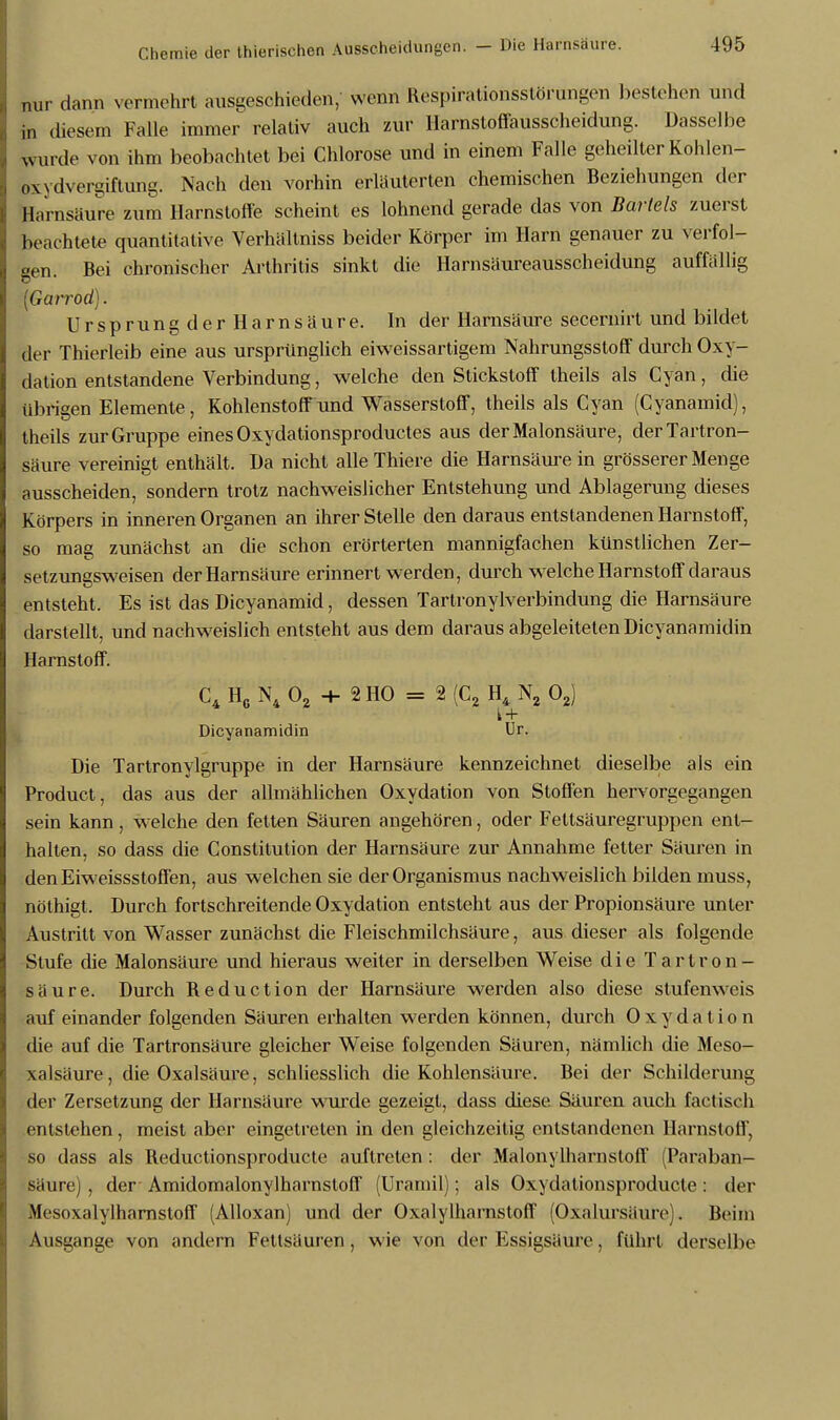 nur dann vermehrt ausgeschieden, wenn Respirationsstörungen bestehen und in diesem Falle immer relativ auch zur Ilarnstoffausscheidung. Dasselbe wurde von ihm beobachtet bei Chlorose und in einem Falle geheilter Kohlen- owdvergiftung. Nach den vorhin erläuterten chemischen Beziehungen der Harnsäure zum Harnstoffe scheint es lohnend gerade das von Bartels zuerst beachtete quantitative Verhältniss beider Körper im Harn genauer zu verfol- gen. Bei chronischer Arthritis sinkt die Harnsäureausscheidung auffällig (Garrod). Ursprung der Harnsäure. In der Harnsäure secernirt und bildet der Thierleib eine aus ursprünglich eiweissartigem Nahrungsstoff durch Oxy- dation entstandene Verbindung, welche den Stickstoff theils als Cyan, die übrigen Elemente, Kohlenstoff und Wasserstoff, theils als Cyan (Cyanamid), theils zur Gruppe eines Oxydationsproductes aus derMalonsäure, derTartron- säure vereinigt enthält. Da nicht alle Thiere die Harnsäure in grösserer Menge ausscheiden, sondern trotz nachweislicher Entstehung und Ablagerung dieses Körpers in inneren Organen an ihrer Stelle den daraus entstandenen Harnstoff, so mag zunächst an die schon erörterten mannigfachen künstlichen Zer- setzungsweisen der Harnsäure erinnert werden, durch welche Harnstoff daraus entsteht. Es ist das Dicyanamid, dessen Tartronylverbindung die Harnsäure darstellt, und nachweislich entsteht aus dem daraus abgeleiteten Dicyanamidin Harnstoff. C4 H6 N4 02 + 2HO = 2(C2 H4 N2 02) i + Dicyanamidin Ur. Die Tartronylgruppe in der Harnsäure kennzeichnet dieselbe als ein Product, das aus der allmählichen Oxydation von Stoffen hervorgegangen sein kann , welche den fetten Säuren angehören, oder Fettsäuregruppen ent- halten, so dass die Constitution der Harnsäure zur Annahme fetter Säuren in den Eiweissstoffen, aus welchen sie der Organismus nachweislich bilden inuss, nöthigt. Durch fortschreitende Oxydation entsteht aus der Propionsäure unter Austritt von Wasser zunächst die Fleischmilchsäure, aus dieser als folgende Stufe die Malonsäure und hieraus weiter in derselben Weise die Tartron- säure. Durch Reduction der Harnsäure werden also diese stufenweis auf einander folgenden Säuren erhalten werden können, durch Oxydation die auf die Tartronsäure gleicher Weise folgenden Säuren, nämlich die Meso- xalsäure, die Oxalsäure, schliesslich die Kohlensäure. Bei der Schilderung der Zersetzung der Harnsäure wurde gezeigt, dass diese Säuren auch factisch entstehen, meist aber eingetreten in den gleichzeitig entstandenen Harnstoff, so dass als Reductionsproducte auftreten : der Malonylharnstoff (Paraban- säure), der Amidomalonylharnstoff (Uramil); als Oxydationsproducte: der Mesoxalylharnstoff (Alloxan) und der Oxalylharnstoff (Oxalursäure). Beim Ausgange von andern Fettsäuren, wie von der Essigsäure, führt derselbe