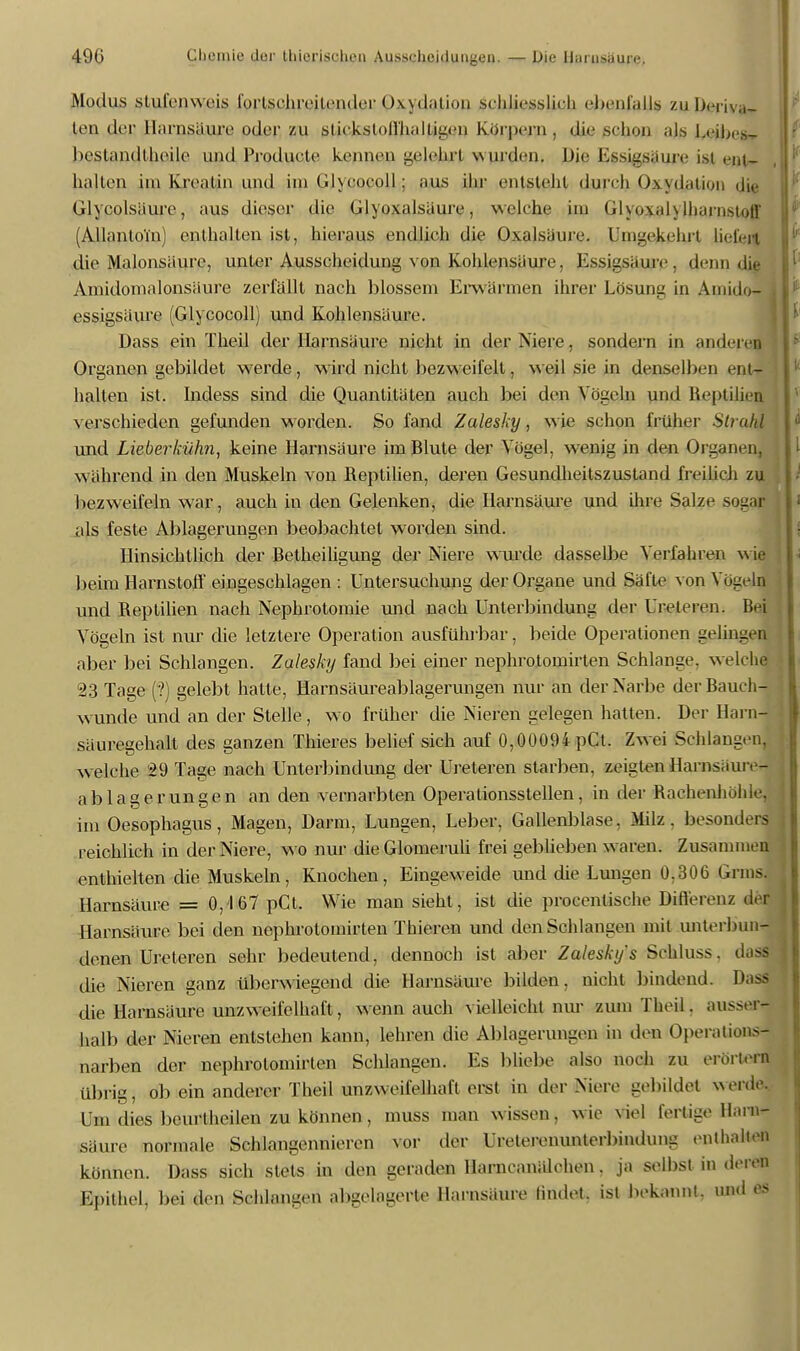 Modus slul'enwvis fortschreitender Oxydation schliesslich ebenfalls zuDeriva-r len der Harnsäure oder zu slii kstoil'ii;illtiit'ii Körpern . die schon ajs LeibeSr heslandthedc und Prodiictc kennen gelebt wurden. Die Essigsaure ist ent- hallen im Ivreatin und im GJycocoll; aus ihr entsteht durch Oxydation die Glycolsiiure, aus dieser die Glyoxalsiiure, w elche im GlypxalylbarnstQff (AllanloTfn) einhalten ist, hieraus endlich die Oxalsäure. Umgekehrt liefen die Malonsäure, unter Ausscheidung von Kohlensäure, Essigsäure, denn die Ainidoinalonsäure zerfällt nach blossem Erwärmen ihrer Lösung in Antidot essigsäure (Glycocoll) und Kohlensäure. Dass ein Theil der Harnsäure nicht in der Niere, sondern in andere» Organen gebildet werde, wird nicht bezweifelt, weil sie in denselben ent- halten ist. Incless sind die Quantitäten auch bei den Vögeln und Reptilien verschieden gefunden worden. So fand Zalesky, wie schon früher Strom und Lieberkühn, keine Harnsäure im Blute der Vögel, wenig in den Organen, während in den Muskeln von Reptilien, deren Gesundheitszustand freilich zu bezweifeln war, auch in den Gelenken, die Harnsäure und ihre Salze sog» als feste Ablagerungen beobachtet worden sind. Hinsichtlich der Betheiligung der Niere wurde dasselbe Verfahren wie beim Harnstoff eingeschlagen : Untersuchung der Organe und Säfte von Vögeln und Reptilien nach Nephrotomie und nach Unterbindung der freieren. Bei Vögeln ist nur die letztere Operation ausführbar, beide Operationen gelingen aber bei Schlangen. Zalesky fand bei einer nephrotomirten Schlange, w elche 23 Tage (?) gelebt hatte, Harnsäureablagerungen nur an der Narbe der Bauch- wunde und an der Stelle, wo früher die Nieren gelegen hatten. Der Harn- säuregehalt des ganzen Thieres belief sich auf 0,00094 pCt. Zwei Schlangen, welche 29 Tage nach Unterbindung der Ureteren starben, zeigte» Harnsäure! ablagerungen an den vernarbten Operationsstellen, in der Rachenhöhle, im Oesophagus, Magen, Darm, Lungen, Leber, Gallenblase. Milz, besonders reichlich in der Niere, wo nur dieGlomeruli frei geblieben w aren. Zusammen enthielten die Muskeln, Knochen, Eingeweide und die Lungen 0.306 Grins. Harnsäure = 0,167 pCt. Wie man sieht, ist die procentische Differenz der Harnsäure bei den nephrolonhrten Thieren und den Schlangen mit unterbun- denen Ureteren sehr bedeutend, dennoch ist aber Zalesky's Sehluss. dass die Nieren ganz überwiegend die Harnsäure bilden, nicht bindend. Dass die Harnsäure unzweifelhaft, wenn auch vielleicht nur zum Theil. aussen hall» der Nieren entstehen kann, lehren die Ablagerungen in den Operations- narben der nephrotomirten Schlangen. Es bliebe also noch zu erörtern übrig, ob ein anderer Theil unzweifelhaft erst in der Niere gebildet weide. Um dies beurtheilen zu können, muss man w issen, wie viel fertige Harn- säure normale Schlangennieren vor der Ureterenunterbindung enthalten können. Dass sich stets in den geraden Harncanälchen. ja selbst in deren Epithel, bei den Schlangen abgelagerte Harnsäure findet, ist bekannt, und es