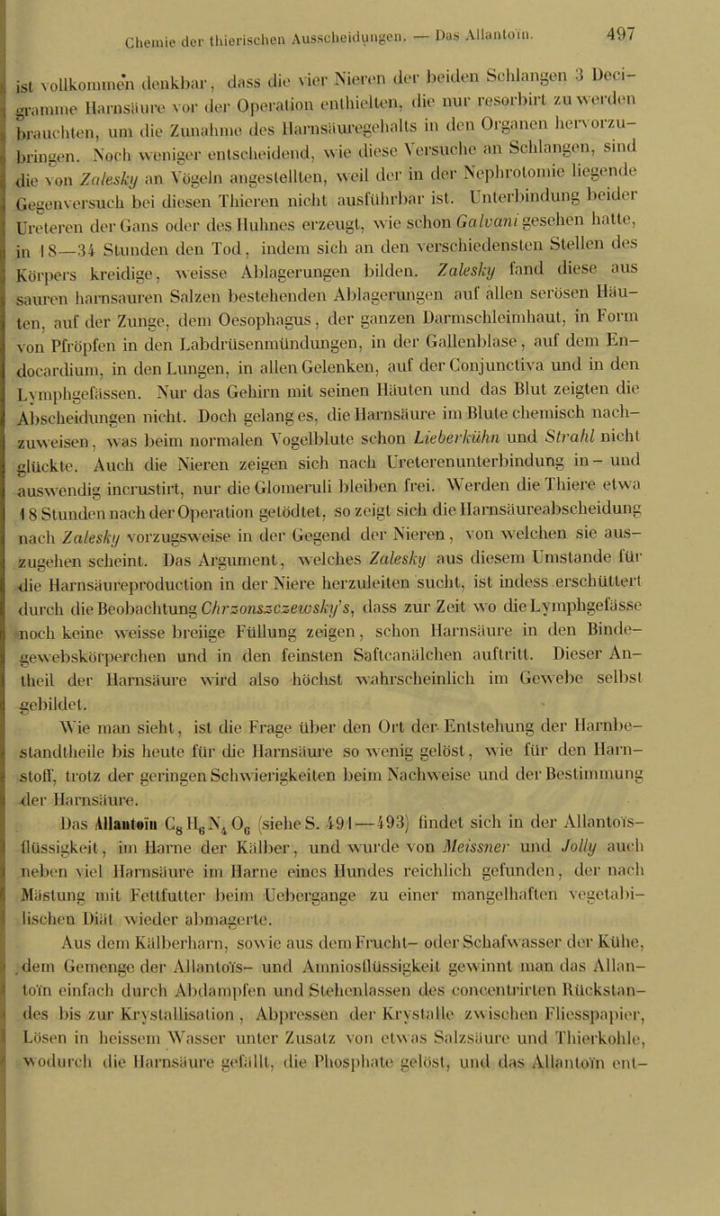 ist vollkommen denkbar, dflss die wv Ni^ßP der beiden Schlangen 3 ivri- gramine Harnsäure vor der Operation enthielten, die mir resorb.rt zw werden fauchten, um die Zunahme des Harnsäwegehalts in den Organen hervorzu- bringen. Noch weniger entscheidend, wie diese Versuche an Schlangen, sind die von Zalesky an Vögeln angestellten, weil der in der Nephrotomie liegende Gegenversuch bei diesen Thieren nicht ausführbar ist. Unterbindung beider üreteren der Gans oder des Huhnes erzeugt, wie schon Galvani gesehen hatte, in | g—34 Stunden den Tod, indem sich an den verschiedensten Stellen des Körpers kreidige, weisse Ablagerungen bilden. Zalesky fand diese aus sauren harnsauren Salzen bestehenden Ablagerungen auf allen serösen Häu- ten, auf der Zunge, dem Oesophagus, der ganzen Darmschleimhaut, in Form on Pfropfen in den Labdrüsenmündungen, in der Gallenblase, auf dem En- docardium, in den Lungen, in allen Gelenken, auf der Conjunctiva und in den Lymphgefassen. Nur das Gehirn mit seinen Häuten und das Blut zeigten die Abscheidungen nicht. Doch gelanges, die Harnsäure im Blute chemisch nach- zuweisen , was beim normalen Vogelblute schon Lieberkühn und Strahl nicht glückte. Auch die Nieren zeigen sich nach Ureterenunterbindung in-und auswendig incrustirt, nur die Glomeruli bleiben frei. Werden die Thiere etwa 18 Stunden nach der Operation gelödtet, so zeigt sich die Harasäureabscheidung nach Zalesky vorzugsweise in der Gegend der Nieren, von welchen sie aus- zugehen scheint. Das Argument, welches Zalesky aus diesem Umstände für die Harnsäureproduction in der Niere herzuleiten sucht, ist indess erschüttert durch die Beobachtung Chrzonszczewsky's, dass zur Zeit wo die Lymphgefässe noch keine weisse breiige Füllung zeigen, schon Harnsäure in den Binde- gew ebskörperehen und in den feinsten Saftcanälchen auftritt. Dieser An- theil der Harnsäure wird also höchst wahrscheinlich im Gewebe selbst gebildet. Wie man sieht, ist die Frage über den Ort der- Entstehung der Harnbe- ßtandtheile bis heute für die Harnsäure so wenig gelöst, wie für den Harn- stoff, trotz der geringen Schwierigkeiten beim Nachweise und der Bestimmung xler Harnsäure. Das Allantoin C8H6N40c (siehe S. 491—493) findet sich in der Allantois- llüssigkeit, im Harne der Kälber, und wurde von Meissner und Jolly auch neben viel Harnsäure im Harne eines Hundes reichlich gefunden, der nach Mästung mit Fellfutter beim Uebergange zu einer mangelhaften Vegetabi- lischen Diät wieder abmagerte. Aus dem Kälberharn, sowie aus dem Frucht- oder Schafwasser der Kühe, .dem Gemenge der AllantoTs- und Amniosllüssigkeil gewinnt man das Allan- to'i'n einfach durch Abdampfen und Stehenlassen des eoncenlrirlen Rückstan- des bis zur Kristallisation , Abpressen der Krystalle zwisohan Fliesspapier, Lüsen in heissem Wasser unter Zusatz von etwas Salzsäure und Thierkohle, wodurch die Harnsäure gefällt, die Phosphate gelost, und das Allantoin ont-