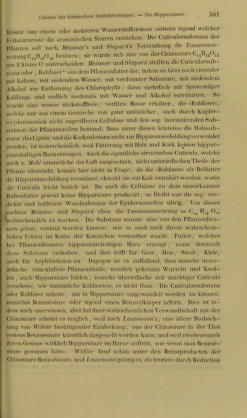 stmiz in Ersatz von emeta oder mehreren Wasserstollaiomen mittelst irgend welcher Ltsäurereste die aromatischen Säuren entstehen. Die Cuticularsubstanz der Iflanzen soll nach Meissners und Shepard's Vermuthung die Zusammen- EtzungC14H12O10 besitzen; sie würde sich also von der Chinasäure C14H12012 um 2AtomeO unterscheiderf: Meissner xmdShepard stellten die Cuticularsub- oderRohfaser11 aus dem Pllanzenfulter dar, indem sie Gras nach einander it kaltem, mit siedendem Wasser, mit verdünnter Salzsäure, mit siedendem Alkohol zur Entfernung des Chlorophylls, dann mehrfach mit 5procentigcr Kalilause und endlich nochmals mit Wasser und Alkohol extrahirten. So wurde eine weisse stickstofffreie, verfilzte Masse erhalten, die »Rohfaser«, welche nur aus einem Gemische von ganz unlöslicher, auch durch Kupfer- oAvdamnioniak nicht angreifbarer Cellulose und den sog. incrustirenden Sub- stanzen der Pflanzenzellen bestand. Dass unter diesen letzteren die Holzsub- stanz dasLignin) und die Korksubstanz nicht zur Hippursäurebildung verwendet werden, ist wahrscheinlich, weil Fütterung mit Holz und Kork keinen hippur- säurehaltigen Harn erzeugen. Auch die eigentliche strueturlose Cuticula, welche nach v.Moh l sämmtliche der Luft ausgesetzen, nicht unterirdischen Theile der Pflanze überzieht, kommt hier nicht in Frage, da die »Rohfaser« als Reifutter die Hippursäurebildung veranlasst, obwohl sie mit Kali extrahirt worden, worin die Cuticula leicht löslich ist. Da auch die Cellulose zu dem unwirksamen Rübenfutter gesetzt keine Hippursäure producirt, so bleibt nur die sog. ver- dickte und infiltrirte Wandsubstanz der Epidermiszellen übrig. Von dieser suchten Meissner und Shepard eben die Zusammensetzung = C14 Hl2 O,0 wahrscheinlich zu machen. Die Substanz müsste also von den Pflanzenfres- sern gelöst, verdaut werden können, wie es auch nach ihrem wahrschein- lichen Fehlen im Kothe der Kaninchen vermuthet wurde. Futter, welches bei Pflanzenfressern hippursäurehaltigen Harn erzeugt, muss demnach diese Substanz enthalten, und dies trifft für Gras, Heu, Stroh, Kleie, auch für Aepfelschalen zu. Dagegen ist es auffallend, dass manche unter- irdische cuticülafreie Pflanzentheile, nämlich gekeimte Wurzeln und Knol- len , auch Hippursäure bilden, manche überirdische mit mächtiger Cuticula versehene, wie sämmtliche Kohlsorten, es nicht thun. Die Cuticularsubstanz oder Rohfaser müsste , um in Hippursäure umgewandelt werden zu können, zunächst Benzoesäure oder irgend einen Renzoylkörper liefern. Dies ist in- loss noch unerwiesen, aber bei ihrer wahrscheinlichen Verwandtschaft mit der Chinasäure scheint es möglich, weil nach Lautemann's, eine ältere Beobach- tung von Wühler bestätigender Entdeckung, aus der Chinasäure in der Thal erstens Benzoesäure künstlich dargestellt werden kann, und weil zweitens nach ihrem Gemiss wirklich Hippursäure im Harne auftritt, wie wenn man Benzoe- säure genöSsen hätte. Wühler fand schon unter den Rrenzproduclen der Chinasäure Benzoesäure, und Lautemann gelanges, die letztere« durch Roduction