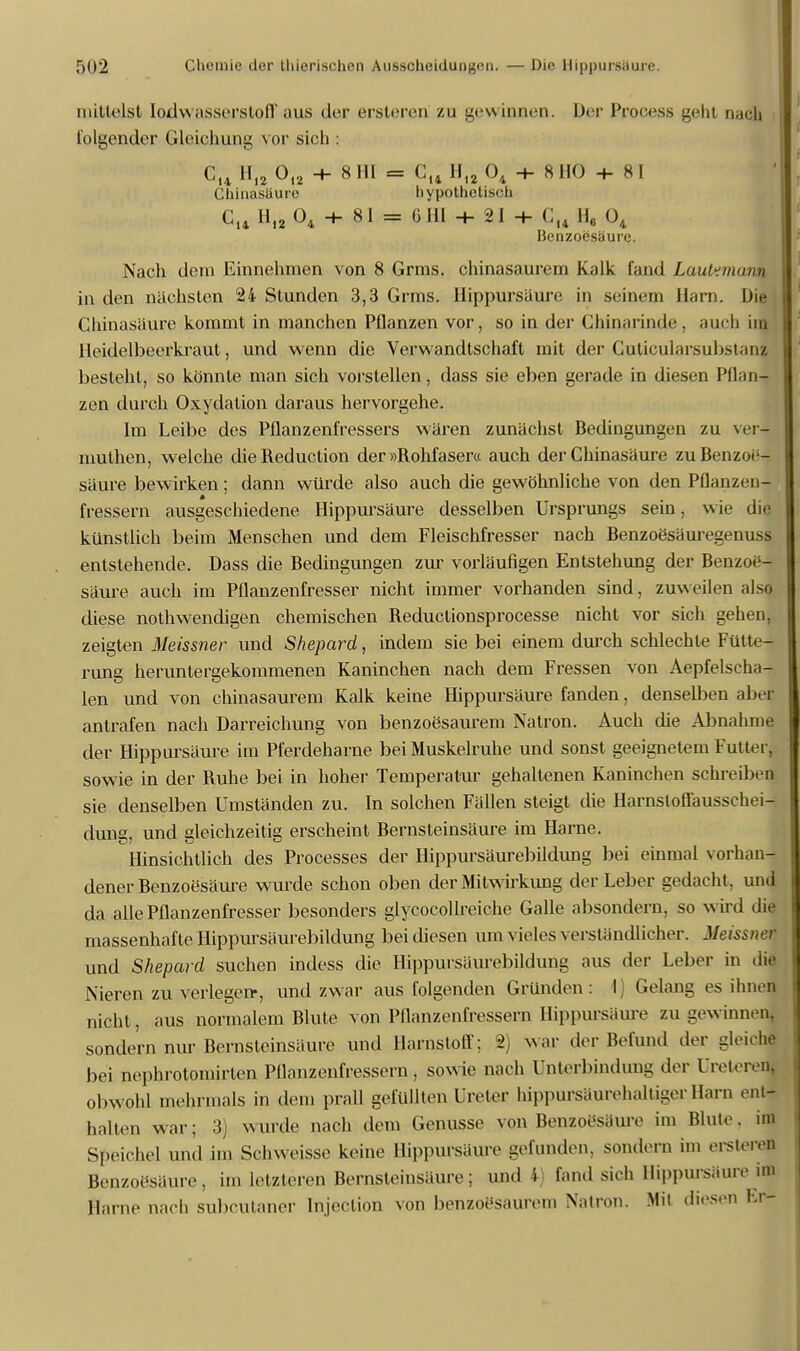mittelst Iodwassersloff aus der ersteren zu gewinnen. Der Process gellt nach folgender Gleichung vor sich ■ Cu H12 0I2 -t- 8 HI = Cu H12 04 + 8HO + 8I Chinasäure hypothetisch Cu Hi2 04 ■+■ 81 = 6HI + 21 + C14 H, 04 Benzoesäure. Nach dem Einnehmen von 8 Grms. chinasaurem Kalk fand Lauhmunn in den nächsten 24 Stunden 3,3 Grms. Hippursäure in seinem Harn. Die Chinasäure kommt in manchen Pflanzen vor, so in der Chinarinde, auch im Heidelbeerkraut, und wenn die Verwandtschaft mit der Guticularsubstanl besieht, so könnte man sich vorstellen, dass sie eben gerade in diesen Pflan- zen durch Oxydation daraus hervorgehe. Im Leibe des Pflanzenfressers wären zunächst Bedingungen zu verJ muthen, welche dieReduction der »Rohfaser« auch der Chinasäure zu Benzoe- säure bewirken; dann würde also auch die gewöhnliche von den Pflanzen- fressern ausgeschiedene Hippursäure desselben Ursprungs sein, wie die künstlich beim Menschen und dem Fleischfresser nach Benzoesäuregenuss entstehende. Dass die Bedingungen zur vorläufigen Entstehung der Benzoe- säure auch im Pflanzenfresser nicht immer vorhanden sind, zuweilen also diese notwendigen chemischen Reductionsprocesse nicht vor sich gehen, zeigten Meissner und Shepard, indem sie bei einem durch schlechte Fütte- rung heruntergekommenen Kaninchen nach dem Fressen von Aepfelseha- len und von chinasaurem Kalk keine Hippursäure fanden, denselben aber antrafen nach Darreichung von benzoesaurem Natron. Auch die Abnahme der Hippursäure im Pferdeharne bei Muskelruhe und sonst geeignetem Futter, sowie in der Ruhe bei in hoher Temperatur gehaltenen Kaninchen schreiben sie denselben Umständen zu. In solchen Fällen steigt die Harnsloffausschei- dung, und gleichzeitig erscheint Bernsteinsäure im Harne. Hinsichtlich des Processes der Hippursäurebildung bei einmal vorhan- dener Benzoesäure wurde schon oben der Mitwirkung der Leber gedacht, und da alle Pflanzenfresser besonders glycocollreiche Galle absondern, so wird die massenhafte Hippursäurebildung bei diesen um vieles verständlicher. Meissner und Shepard suchen indess die Hippursäurebildung aus der Leber in die Nieren zu verlegen-, und zwar aus folgenden Gründen : I Gelang es ihnen nicht, aus normalem Blute von Pflanzenfressern Hippursäure Zugewinnen, sondern nur Bernsleinsäure und Harnstoff; 2) war der Befund der gleiche bei nepb.rotomir.ten Pflanzenfressern, sowie nach Unterbindung der UretereJ obwohl mehrmals in dem prall gefüllten Ureter hippursäurehaltigerHara ein- halten war; 3) wurde nach dem Genüsse von Benzoesäure im Blute, im Speichel und im Schweisse keine Hippursäure gefunden, sondern im ersteren Benzoesäure, im letzteren Bernsteinsäure; und 4) fand sich Hippursäure im Harne nach subcutaner Injeclion von benzoösaurem Natron. Mit diesen Fr-