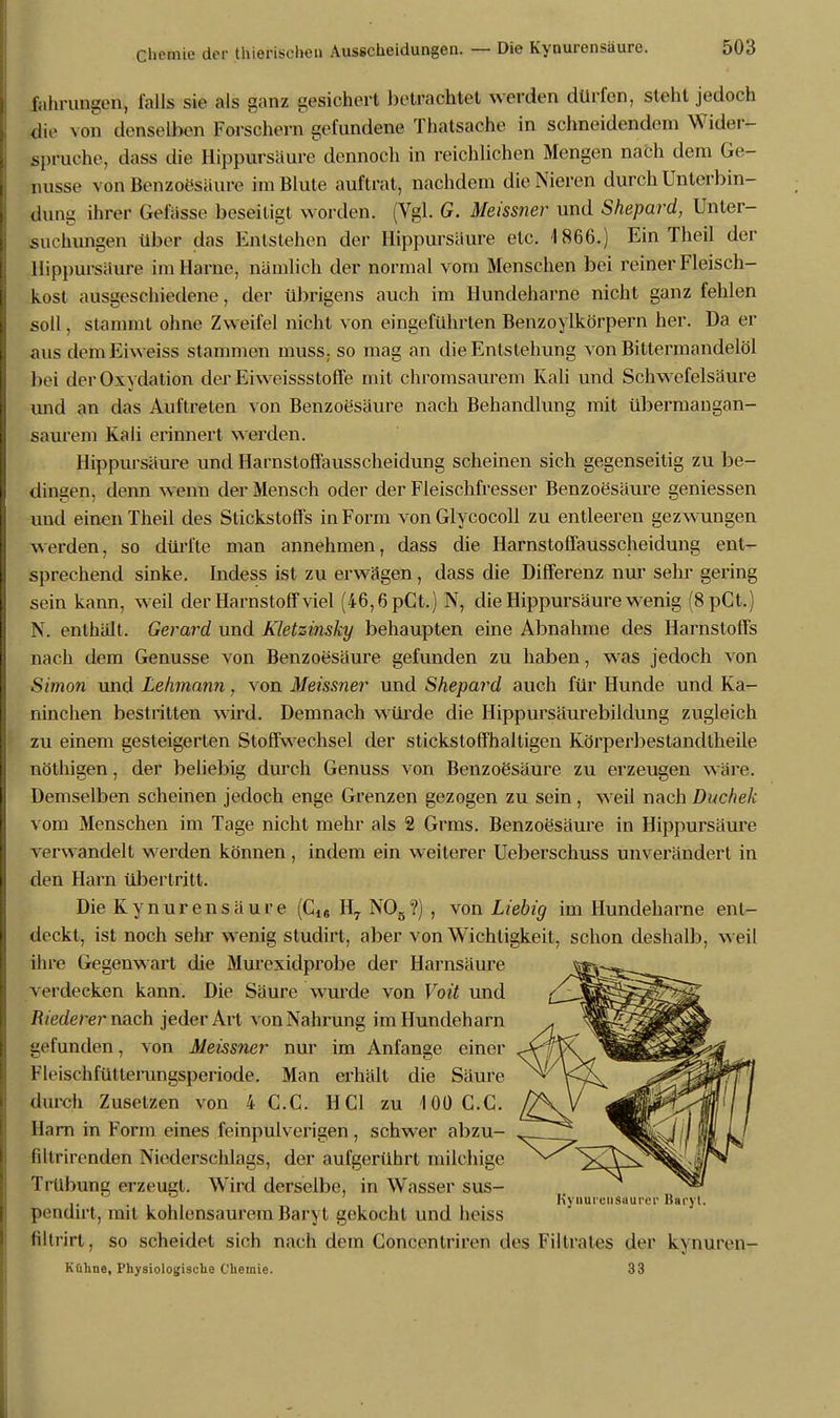 fahrungen, falls sie als ganz gesichert betrachtet werden dürfen, steht jedoch die von denselben Forschern gefundene Thatsaehe in schneidendem Wider- spruche, dass die Hippursäure dennoch in reichlichen Mengen nach dem Ge- nüsse von Benzoesäure im Blute auftrat, nachdem die Nieren durch Unterbin- dung ihrer Gelasse beseitigt worden. (Vgl. G. Meissner und Shepard, Unter- suchungen über das Entstehen der Hippursaure etc. 1866.) Ein Theil der Hippursaure im Harne, nämlich der normal vom Menschen bei reiner Fleisch- kost ausgeschiedene, der übrigens auch im Hundeharne nicht ganz fehlen soll, stammt ohne Zweifel nicht von eingeführten Benzoylkörpern her. Da er aus dem Eiweiss stammen muss, so mag an die Entstehung von Bittermandelöl bei der Oxydation der Eiweissstoffe mit chromsaurem Kali und Schwefelsäure und an das Auftreten von Benzoesäure nach Behandlung mit übermangan- saurem Knli erinnert werden. Hippursäure und Harnstoffausscheidung scheinen sich gegenseitig zu be- dingen, denn wenn der Mensch oder der Fleischfresser Benzoesäure geniessen und einen Theil des Stickstoffs in Form von Glycocoll zu entleeren gezwungen werden, so dürfte man annehmen, dass die Harnstoffausscheidung ent- sprechend sinke. Indess ist zu erwägen, dass die Differenz nur sehr gering sein kann, weil der Harnstoff viel (46,6 pCt.) N, die Hippursäure wenig (8pCt.) N. enthält. Gerard und Kletzinsky behaupten eine Abnahme des Harnstoffs nach dem Genüsse von Benzoesäure gefunden zu haben, was jedoch von Simon und Lehmann, von Meissner und Shepard auch für Hunde und Ka- ninchen bestritten wird. Demnach würde die Hippursäurebildung zugleich zu einem gesteigerten Stoffwechsel der stickstoffhaltigen Körperbestandtheile nöthigen, der beliebig durch Genuss von Benzoesäure zu erzeugen wäre. Demselben scheinen jedoch enge Grenzen gezogen zu sein, weil nach Duchek vom Menschen im Tage nicht mehr als 2 Grms. Benzoesäure in Hippursäure verwandelt werden können, indem ein weiterer Ueberschuss unverändert in den Harn übertritt. Die Kynurensäure (C1S H7 N08?) , von Liebig im Hundeharne ent- deckt, ist noch sehr wenig studirt, aber von Wichtigkeit, schon deshalb, weil ihre Gegenwart die Murexidprobe der Harnsäure verdecken kann. Die Säure wurde von Voit und Riederer nach jeder Art von Nahrung im Hundeharn gefunden, von Meissner nur im Anfange einer Fleischfütterungsperiode. Man erhält die Säure durch Zusetzen von 4 CG. HCl zu 100 C.C. Harn in Form eines feinpulverigen, schwer abzu- filtrirenden Niederschlags, der aufgerührt milchige Trübung erzeugt. Wird derselbe, in Wasser sus- . Kyuureiisuurer Baryt. pendirt, mit kohlensaurem Baryt gekocht und heiss filtrirt, so scheidet sich nach dem Concentriren des Filtrates der kynuren- Kühne, Physiologische Chemie. 33