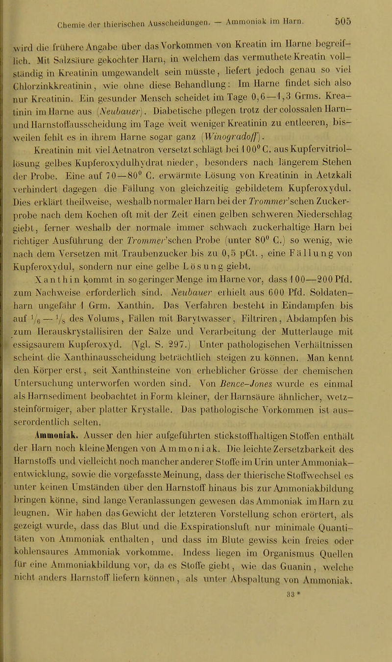 Lud die frühere Angabe über das Vorkommen von Rivalin im Harne begreif- lich. Mit Salzsäure gekochter Harn, in welchem das vermutheteKreatin voll- ständig in Kreatinin umgewandelt seinmüsste, liefert jedoch genau so viel Chh.rzinkkreatinin, wie ohne diese Behandlung: Im Harne findet sich also nur Kreatinin. Ein gesunder Mensch scheidet im Tage 0,6—1,3 Grms. Krea- tinin im Harne aus [Neubauer). Diabetische pflegen trotz der colossalen Harn- pnd Harnstoffausscheidung im Tage weit weniger Kreatinin zu entleeren, bis- weilen fehlt es in ihrem Harne sogar ganz (Winogradoff). Kreatinin mit viel Aetnatron versetzt schlägt bei 100° C. aus Kupfervitriol- lösung gelbes Kupferoxydulhydrat nieder, besonders nach längerem Stehen der Probe. Eine auf 70—80° C. erwärmte Lösung von Kreatinin in Aetzkali verhindert dagegen die Fällung von gleichzeitig gebildetem Kupferoxydul. Dies erklärt theilweise, weshalb normaler Harn bei der Trommel^'sehen Zucker- probe nach dem Kochen oft mit der Zeit einen gelben schweren Niederschlag giebt, ferner weshalb der normale immer schwach zuckerhaltige Harn bei richtiger Ausführung der Trommer'sehen Probe (unter 80° C) so wenig, wie nach dem Versetzen mit Traubenzucker bis zu 0,5 pCt. , eine Fällung von Kupferoxydul, sondern nur eine gelbe Lösung giebt. X a n thin kommt in so geringer Menge im Harne vor, dass 100—200 Pfd. zum Nachweise erforderlich sind. Neubauer erhielt aus 600 Pfd. Soldaten- harn ungefähr I Grm. Xanthin. Das Verfahren besteht in Eindampfen bis auf 1 (, — Vs des Volums, Fällen mit Barylwasser, Filtriren, Abdampfen bis zum Herauskrystallisiren der Salze und Verarbeitung der Mutterlauge mit essigsaurem Kupferoxyd. (Vgl. S. 297.) Unter pathologischen Verhältnissen scheint die Xanthinausscheidung beträchtlich steigen zu können. Man kennt den Körper erst, seit Xanthinsteine von erheblicher Grösse der ehemischen Untersuchung unterworfen worden sind. Von Bence-Jones wurde es einmal als Harnsediment beobachtet in Form kleiner, der Harnsäure ähnlicher, wetz- steinförmiger, aber platter Krystalle. Das pathologische Vorkommen ist aus- serordentlich selten. Ammoniak. Ausser den hier aufgeführten stickstoffhaltigen Stoffen enthält der Harn noch kleineMengen von Ammoniak. Die leichteZersetzbarkeit des Harnstoffs und vielleicht noch mancher anderer Stoffe im Urin unter Ammoniak- entwicklung, sowie die vorgefasste Meinung, dass der thierische Stoffwechsel es unter keinen Umständen über den Harnstoff hinaus bis zur Ammoniakbildung bringen könne, sind lange Veranlassungen gewesen das Ammoniak im Harn zu leugnen. Wir haben das Gewicht der letzleren Vorstellung schon erörtert, als gezeigt wurde, dass das Blut und die Exspirationsluft nur minimale Quanti- täten von Ammoniak enthalten, und dass im Blute gewiss kein freies oder kohlensaures Ammoniak vorkomme. Indess liegen im Organismus Quellen für eine Ammoniakbildung vor, da es Stoffe giebt , wie das Guanin , welche nicht anders Harnstoff liefern können , als unter Abspaltung von Ammoniak. 33*