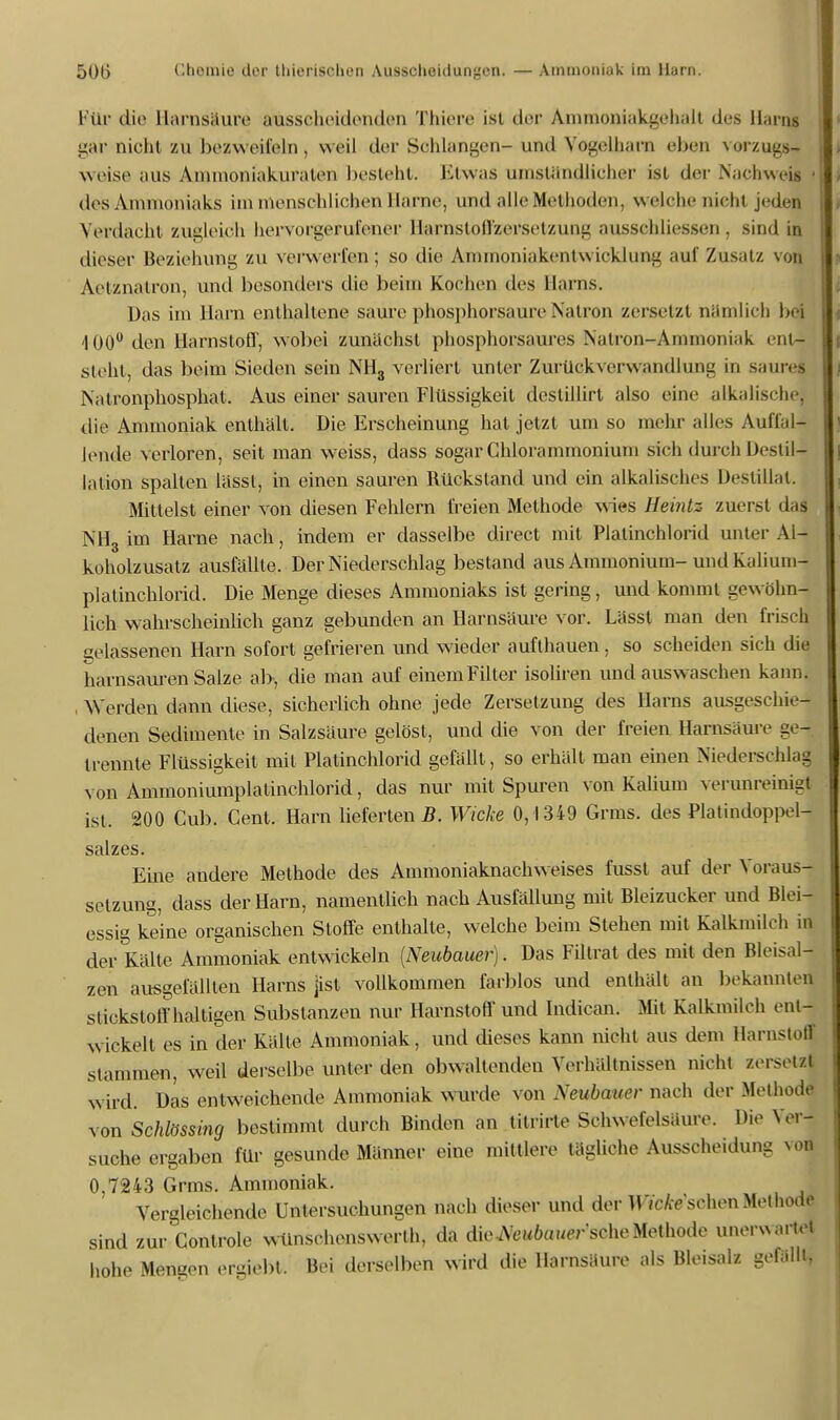 Für die Harnsäure ausscheidenden Thiere ist der Ammoniakgehalt des Harns gar nicht zu bezweifeln, weil der Schlangen- und Vogelharn eben Vorzugs» weist« aus Ammoniakuraten besteht. Etwas umständlicher ist der Nachweis des Ammoniaks im menschlichen Harne, und alle Methoden, welche nicht jeden Verdacht zugleich hervorgerufener Harnstoffzersetzung ausschliessen, sind in dieser Beziehung zu verwerfen; so die Ammoniakentwicklung auf Zusatz von Aetznatron, und besonders die beim Kochen des Harns, Das im Harn enthaltene saure phosphorsaure Natron zersetzt nämlich ba 100° den Harnstoff, wobei zunächst phosphorsaures Natron-Ammoniak ent- steht, das beim Sieden sein NH3 verliert unter Zurückverwandlung in saures Natronphosphat. Aus einer sauren Flüssigkeit dcstillirt also eine alkalische, die Ammoniak enthält. Die Erscheinung hat jetzt um so mehr alles Auffal- lende verloren, seit man weiss, dass sogar Chlorammonium sich durch Destil- lation spalten lässl, in einen sauren Rückstand und ein alkalisches Destillat. Mittelst einer von diesen Fehlern freien Methode wies Heintz zuerst dal NH'3 im Harne nach, indem er dasselbe direct mit Platinchlorid unter Al- koholzusatz ausfällte. Der Niederschlag bestand aus Ammonium-und Kalium- platinchlorid. Die Menge dieses Ammoniaks ist gering, und kommt gewöhn- lich wahrscheinlich ganz gebunden an Harnsäure vor. Lässt man den frisch gelassenen Harn sofort gefrieren und wieder aufthauen, so scheiden sich die harnsauren Salze ab, die man auf einem Filter isoliren und auswaschen kann. Werden dann diese, sicherlich ohne jede Zersetzung des Harns ausgeschie- denen Sedimente in Salzsäure gelöst, und die von der freien Harnsäure ge- trennte Flüssigkeit mit Platinchlorid gefällt, so erhält man einen Niederschlag von Ammoniumplalinchlorid, das nur mit Spuren von Kalium verunreinigt ist. 200 Cub. Gent. Harn lieferten B. Wicke 0,1349 Grms. des Platindoppel- salzes. Eine andere Methode des Ammoniaknachweises fusst auf der Voraus- setzung, dass der Harn, namentlich nach Ausfällung mit Bleizucker und Blei- essig keine organischen Stoffe enthalte, welche beim Stehen mit Kalkmilch in der Kälte Ammoniak entwickeln (Neubauer). Das Filtrat des mit den Bleisal- zen ausgefällten Harns jist vollkommen farblos und enthält an bekannten stickstoffhaltigen Substanzen nur Harnstoff und Indican. Mit Kalkmilch ent- wickelt es in der Kälte Ammoniak, und dieses kann nicht aus dem Harnstoflj stammen, weil derselbe unter den obwaltenden Verhältnissen nicht zersetzl wird. Das entweichende Ammoniak wurde von Neubauer nach der Methode von Schlössing bestimmt durch Binden an tilrirle Schwefelsäure. Die Ver- suche ergaben für gesunde Männer eine mittlere tägliche Ausscheidung von 0,7243 Grms. Ammoniak. Vergleichende Untersuchungen nach dieser und der McAe'sehen Methode sind zur Centrale wünschenswert!», da dieJVe«6ouer'sche Methode unerwartet hohe Mengen ergiebt. Bei derselben wird die Harnsäure als Bleisalz gefallt,
