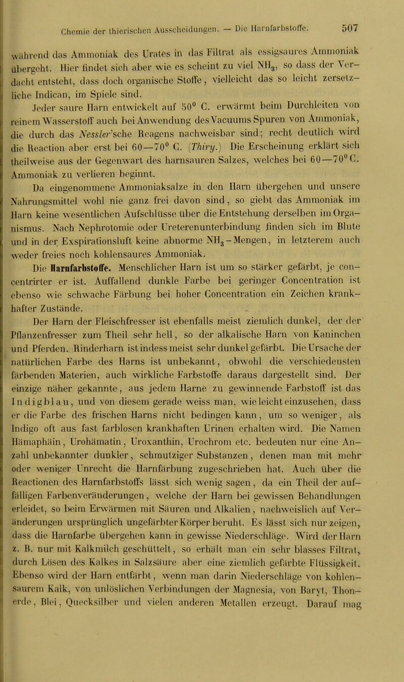 führend das Ammoniak des Urates in das Filtrat als essigsaures Ammoniak übergeht, Hier findet sich aber wie es scheint zu viel NH3, so dass der Ver- dacht entsteht, dass doch organische Stoffe, vielleicht das so leicht zersetz- liehe Indican, im Spiele sind. Jeder saure Harn entwickelt auf 50° C. erwärmt beim Durchleiten von reinem Wasserstoff auch bei Anwendung des Vacuums Spuren von Ammoniak, die durch das iVess/er'sche Reagens nachweisbar sind; recht deutlich wird die Reaction aber erst bei 60—70° C. (Thiry.) Die Erscheinung erklärt sieh theilweise aus der Gegenwart des harnsauren Salzes, welches bei 60—70° G. Ammoniak zu verlieren beginnt. Da eingenommene Ammoniaksalze in den Harn übergehen und unsere Nahrungsmittel wohl nie ganz frei davon sind, so giebt das Ammoniak im Harn keine wesentlichen Aufschlüsse über die Entstehung derselben im Orga- nismus. Nach Nephrotomie oder Ureterenunterbindung finden sich im Blute und in der Exspirationsluft keine abnorme NH3-Mengen, in letzterem auch weder freies noch kohlensaures Ammoniak. Die Harnfarbstoffe. Menschlicher Harn ist um so stärker gefärbt, je con- centrirter er ist. Auffallend dunkle Farbe bei geringer Concentralion ist ebenso wie schwache Färbung bei hoher Concentration ein Zeichen krank- hafter Zustände. Der Harn der Fleischfresser ist ebenfalls meist ziemlich dunkel, der der Pflanzenfresser zum Theil sehr hell, so der alkalische Harn von Kaninchen und Pferden. Rinderharn ist indess meist sehr dunkel gefärbt. Die Ursache der natürlichen Farbe des Harns ist unbekannt, obwohl die verschiedensten färbenden Materien, auch wirkliche Farbstoffe daraus dargestellt sind. Der einzige näher gekannte, aus jedem Harne zu gewinnende Farbstoff' ist das Indigblau, und von diesem gerade weiss man, wie leicht einzusehen, dass er die Farbe des frischen Harns nicht bedingen kann, um so weniger, als Indigo oft aus fast farblosen krankhaften Urinen erhalten wird. Die Namen Hämaphäin, Urohämatin, Uroxanthin, Urochrom etc. bedeuten nur eine An- zahl unbekannter dunkler, schmutziger Substanzen, denen man mit mehr oder weniger Unrecht die Harnfärbung zugeschrieben hat. Auch über die Reactionen des Harnfarbstoffs lässt sich wenig sagen, da ein Theil der auf- fälligen Farbenveränderungen, welche der Harn bei gewissen Behandlungen erleidet, so beim Erwärmen mit Säuren und Alkalien, nachweislich auf Ver- änderungen ursprünglich ungefärbter Körper beruht, Es lässt sich nur zeigen, dass die Harnfarbe übergehen kann in gewisse Niederschläge. Wird der Harn z. B. nur mit Kalkmilch geschüttelt, so erhält man ein sehr blasses Filtrat, durch Lösen des Kalkes in Salzsäure aber eine ziemlich gefärbte Flüssigkeil. Ebenso wird der Harn entfärbt, wenn man darin Niederschläge von kohlen- saurem Kalk, von unlöslichen Verbindungen der Magnesia, von Baryt, Thon- erde, Blei, Quecksilber und vielen anderen Metallen erzeugt. Darauf mag