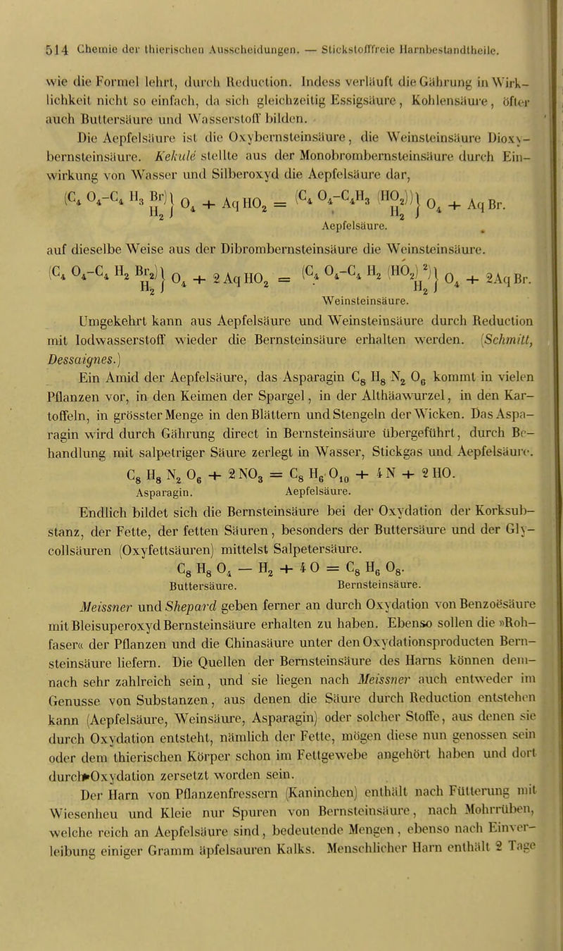 wie die FornateJ lehrt, durch Kcduction. Indess verlöuft djeGährung in Wirk- lichkeit nicht so einfach, da sich gleichzeitig Essigsaure, Kohlensäure, öfter auch Buttersäure und Wasserstoff biläden. Die Aepfelsäure ist die Oxybernstemsäwe, die Weinsleinsäure Dioxy- bernsteinsäure. Kekule stellte aus der Monobrombernsteinsäure durch Ein- wirkung von Wasser und Silberoxyd die Aepfelsaure dar, (C. 0,-C. H„ Br) J 0j Aq i (C. O.-C.H, il.0,)) j ^ + ^ Br j Aepfelsaure. auf dieselbe Weise aus der Dibrombernsteinsäure die Weinsteinsäure. (C, O.-C, H, BrJJ Qi + 2 Aq H02 = <C» <VC< H° ''^ j 04 + 8A,Br. Weinsteinsäure. Umgekehrt kann aus Aepfelsaure und Weinsleinsäure durch Reduction mit Iodwasserstoff wieder die Bernsteinsäure erhalten werden. [Schmitt, Dessaignes.) Ein Amid der Aepfelsäure, das Asparagin C8 II8 N2 Oe kommt in vielen Pflanzen vor, in den Keimen der Spargel, in der Allhäawurzel, in den Kar- toffeln, in grösster Menge in den Blättern und Stengeln der Wicken. Das Aspa- ragin wird durch Gährung direct in Bernsteinsäure übergeführt , durch Be- handlung mit salpetriger Säure zerlegt in Wasser, Stickgas und Aepfelsäure. C8 H8 N2 06 + 2N03 = C8 H6 O10 ■+- 4N + 2HO. Asparagin. Aepfelsäure. Endlich bildet sich die Bernsteinsäure bei der Oxydation der Korksub- stanz, der Fette, der fetten Säuren, besonders der Buttersäure und der Gl\- collsäuren (Oxyfettsäuren) mittelst Salpetersäure. C8 H8 04 - H2 + 4 0 = C8 H6 08. Buttersäure. Bernsteinsäure. Meissner und Shepard geben ferner an durch Oxydation von Benzoesäure mit Bleisuperoxyd Bernsteinsäure erhalten zu haben. Ebenso sollen die »Roh- faser« der Pflanzen und die Chinasäure unter denOxydationsproducten Bern- steinsäure liefern. Die Quellen der Bernsteinsäure des Harns können dem- nach sehr zahlreich sein, und sie liegen nach Meissner auch entweder im Genüsse von Substanzen, aus denen die Säure durch Reduction entstehen kann (Aepfelsäure, Weinsäure, Asparagin) oder solcher Stoffe, aus denen sie durch Oxydation entsteht, nämlich der Fette, mögen diese nun genossen sein oder dem thierischen Körper schon im Fettgewebe angehört haben und dort durelfrOxydation zersetzt worden sein. Der Harn von Pflanzenfressern (Kaninchen) enthält nach Fütterung mit Wiesenheu und Kleie nur Spuren von Bernsteinsäure, nach Mohrrüben, welche reich an Aepfelsäure sind, bedeutende Mengen, ebenso nach Einver- leibung einiger Gramm äpfelsauren Kalks. Menschlicher Harn enthält 2 Tage