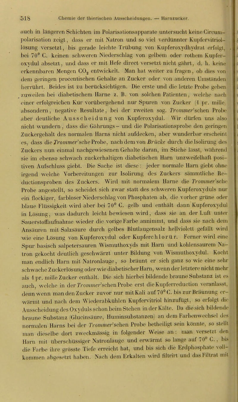 auch in längeren Schichten im Polarisationsapparate untersucht keine Circum- polarisation zeigt, dass er mit Natron und so viel verdünnter Kupfervitriol- Lösung versetzt, bis gerade leichte Trübung von Kupferoxydhydrat erfolgt, bei 70° C. keinen schweren Niederschlag von gelbem oder rothem Kupfer- oxydul absetzt, und dass er mit liefe direct versetzt nicht gährt, d. h. keine erkennbaren Mengen C02 entwickelt. Man hat weiter zu fragen, ob dies von dem geringen procentischen Gehalte an Zucker oder von anderen Umständen herrührt. Beides ist zu berücksichtigen. Die erste und die letzte Probe geben # zuweilen bei diabetischem Harne z. B. von solchen Patienten . welche nach einer erfolgreichen Kur vorübergehend nur Spuren von Zucker (1 pr. mille absondern, negative Besultate, bei der zweiten sog. Trommer'sehen Prob- aber deutliche Ausscheidung von Kupferoxydul. Wir dürfen uns also nicht wundern, dass die Gährungs- und die Polarisationsprobe den geringen Zuckergehalt des normalen Harns nicht aufdecken, aber wunderbar erscheint es, dass die Jrommer'sche Probe, nach dem von Brücke durch dielsolirung des Zuckers nun einmal nachgewiesenen Gehalte daran, im Stiche lässt. wahrend sie im ebenso schwach zuckerhaltigen diabetischen Harn unzweifelhaft posi- tiven Aufschluss giebt. Die Sache ist diese : jeder normale Harn giebt ohne irgend welche Vorbereitungen zur Isolirung des Zuckers sämmtliche Re- duetionsproben des Zuckers. Wird mit normalem Harne die 7Vom»ie?-'scli< Probe angestellt, so scheidet sich zwar statt des schweren Kupferoxyduls nur ein flockiger, farbloser Niederschlag von Phosphaten ab, die vorher grüne oder blaue Flüssigkeit wird aber bei 70° C. gelb und enthält dann Kupferoxydul in Lösung, was dadurch leicht bewiesen wird, dass sie an der Luft unter Sauerstoffaufnahme wieder die vorige Farbe annimmt, und dass sie nach dem Ansäuren mit Salzsäure durch gelbes Blutlaugensalz hellviolett gefällt wird wie eine Lösung von Kupferoxydul oder Kupferch 1 o rü r. Ferner wird eine Spur basisch salpetersauren Wismuthoxyds mit Harn und kohlensaurem Na- tron gekocht deutlich geschwärzt unter Bildung von Wismulhoxydul. Kocht man endlich Harn mit Natronlauge, so bräunt er sich ganz so wie eine sehr schwache Zuckerlösung oder wie diabetischer Harn, wenn der letztere nicht mehr als 1 pr. mille Zucker enthält. Die sich hierbei bildende braune Substanz ist es auch, welche in der 7Vo/nmer'schenProbe erst dieKupferreduction veranlasst, denn wenn man den Zucker zuvor nur mit Kali auf 70° C. bis zur Bräunung er- wärmt und nach dem Wiederabkühlen Kupfervitriol hinzufügt, so erfolgt die Ausscheidung des Oxyduls schon beim Stehen in der Kälte. Da die sich bildende braune Substanz (Glucinsäure, lbuninsubstanzen an dem Farbenwechsel des normalen Harns bei der Trommel sehen Probe belheiligt sein könnte, so stellt man dieselbe dort zweckmässig in folgender Weise an : man versetzt den Harn mit überschüssiger Natronlauge und erwärmt so lange auf 70° C.. bis die Farbe ihre grösste Tiefe erreicht hat, und bis sich die Erdphosphate voll- kommen abgesetzt haben. Nach dem Erkalten wird lillrirt und dasFiltrat mit