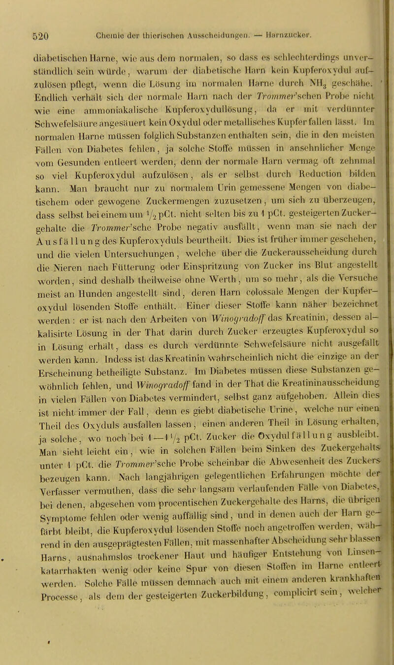 diabetischen Harne, wie aus dem normalen, so dass es schlechterdings unver- ständlich sein n imle. warum der diabetische Hai>il kein Kupferoxydul auf- zulösen- pöegt, wenn die Lösung im normalen Harne durch NH3 geschähe! Endlich verhält sich der normale Harn nach der Tpommer'sehen Probe nicht wie eine ammoniakalische Kupferov\dullösung, da er mit verdünnter Schwefelsäure angesäuert kein Oxydul oder metallisches Kupfer fallen lässt. Im normalen Harne müssen folglich Substanzen enthalten sein, die in den meisten Fällen von Diabetes fehlen, ja solche Stoffe müssen in ansehnlicher Menge vom Gesunden entleert werden, denn der normale Harn vermag oft zehnmal so viel Kupferoxydul aufzulösen, als er seihst durch Reduction bilden kann. Man braucht nur zu normalem Urin gemessene Mengen von diabe- tischem oder gewogene Zuckermengen zuzusetzen, um sich zu überzeugen, dass selbst bei einem um */äpGfc nicht selten bis zu 1 pCt. gesteigerten Zucker- gehalte die 2Vomw?er'sche Probe negativ ausfällt, wenn man sie nach der Ausfällung des Kupferoxyduls beurtheilt. Dies ist früher immer geschehen, und die vielen Untersuchungen, welche über die Zuckerausscheidung durch die Nieren nach Fütterung oder Einspritzung von Zucker ins Blut angestellt Worden, sind deshalb theilweise ohne Werth, um so mehr, als die Versuche meist an Hunden angestellt sind, deren Harn colossale Mengen der Kupfer- oxydui lösenden Stoffe enthält, Einer dieser Stoffe kann näher bezeichnet werden : er ist nach den Arbeiten von Winogradoff das Kreatinin, dessen al- kalisirte Lösung in der That darin durch Zucker erzeugtes Kupferoxydul so in Lösung erhält, dass es durch verdünnte Schwefelsäure nicht ausgefällt werden kann. Indess ist das Kreatinin wahrscheinlich nicht die einzige an der Erscheinung betheiligte Substanz. Im Diabetes müssen diese Substanzen ge- wöhnlich fehlen, und Winogradoff fand in der That die Kreatininausscheidung in vielen Fällen von Diabetes vermindert, selbst ganz aufgehoben. Allein dies ist nicht immer der Fall, denn es giebt diabetische Urine, welche nur einen Theil des Oxyduls ausfallen lassen, einen anderen Theil in Lösung erhalten, ja solche, wo noch bei 1-1 </2 pCt. Zucker die Oxydulfä 11 ung ausbleibt. Man sieht leicht ein, wie in solchen Fällen beim Sinken des Zuckergehalts unter I pCt. die 7Vommer'sche Probe scheinbar die Abwesenheit des Zuckers bezeugen kann. Nach langjährigen gelegentlichen Erfahrungen mochte der Verfasser vennufhen, dass die sehr langsam verlaufenden Fälle von Diabetes, bei denen, abgesehen vom procentischen Zuckergehalte des Harns, die übrigen Symptome fehlen oder wenig auffällig sind, und in denen auch der Hain ge- färbt bleibt, die Kupferoxydul lösenden Stolle noch angetrolVen werden, wäh- rend in den ausgeprägtesten Fällen, mit massenhafter Abscheidung sehr blassen* Harns, ausnahmslos trockener Haut und häufiger Entstehung von Linsen- katarrhakten wenig oder keine Spur von diesen StofTen im Harne entleert- werden. Solche Fälle müssen demnach auch mit einem anderen krankhaften Processe, als dem der gesteigerten Zuckerbildung, complicirt sein, welcher