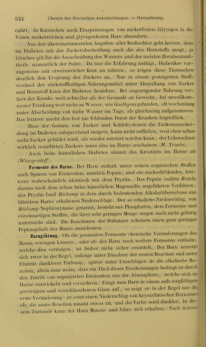 culirt, da Kaninchen nach Einspritzungen von zuckerfreiem (Jlyoogen in die Venen zuckerreichen und glycogenfireieD Harn absondern. Aus den übereinstimmenden Angaben aller Beobachter geht hervor, dass im Diabetes mit der Zuc&ßrabsßhßidung auch die des Harnstoffs steigt, ja Gleiches gilt für die Ausscheidung des Wassel s und der nieisieu Harnbestand- theile nainentlieh der Salze. Da uns die Erfahrung Qöthigt, Diabetiker vur- zugsweise mit eiweissreicher Kost zu nähren, so zeigen diese Thatsachen deutlieh den Ursprung des Zuckers an. Nur in einem gesteigerten Stoff- wechsel der stickstoffhaltigen Nahrungsmittel unter Abspaltung von Zucker und Harnstoff kann der Diabetes bestehen. Bei ungenügender Nahrung ver- liert der Kranke weit schneller als der Gesunde an Gewicht, bei unvollkom- mener Tränkung weil mehr an Wasser, wie Gaethyens gefunden, oft wochenlang unter Abscheidung von mehr Wasser im Tage, als gleichzeitig aufgenommen. Das letztere macht den fast nie fehlenden Durst der Kranken begreiflich. Dass der Genuss von Zucker und Kohlehydraten die Zuckerausschei- dung im Diabetes entsprechend steigert, kann nicht auffallen, weil eben schon mehr Zucker gebildet wird, als wieder zerstört werden kann ; der üeberschusß wirklich resorbirten Zuckers muss also im Harne erscheinen M. Trau' Auch beim künstlichen Diabetes nimmt das Kreatinin im Harne ab (Winogradoff). Fermeute des llarus. Der Harn enthält unter seinen organischen Stoffen auch Spuren von Fermenten, nämlich Pepsin, und ein zuckerbildendes, letz- teres wahrscheinlich identisch mit dem Ptyalin. Das Pepsin isolirte Brüche daraus nach dem schon beim künstlichen Magensafte angeführten Verfahren : das Ptyalin fand Bechamp in dem durch bedeutenden Alkoholüberschuss aus nltrirtem Harne erhaltenen Niederschlage. Der so erhaltene Niederschlag, von Bechamp Nephrozymase genannt, besteht aus Phosphaten, dem Fermente und eiweissarligen Stoffen, die ihrer sehr geringen Menge wegen noch nicht gehörig untersucht sind. Die Reactionen der Substanz scheinen einen ganz gel ingen Peptongehalt des Harns anzudeuten. llarngiihrung. Ob die genannten Fermente chemische Veränderungen des Harns erzeugen können , oder ob der Harn noch weitere Fermente enthalte, welche dies vermögen, ist bisher nicht sicher ermittelt. Der Harn zersetzt sich zwar in der Regel, anfangs unter Zunahme der sauren Reaelion und unter Eintrat dunklerer Färbung, später unter Umschlagen in die alkalische He- action allein man weiss, dass ein Theil dieser Erscheinungen bedmgt ist durch den Zutritt von organisirlen Fermenten aus der Atmosphäre, welche sich un Harne entwickeln und vennehren. Fängt man Harn in einem aufs sorgfält.gste .-oreinkzten und verschliessbaren Glase auf, so zeigt er in ,1er Regel nur d,e erste Yerändorunu : er setzt einen Niederschlag von kristallinischer Harnsäure A, die saure Heaclion nimmt etwas zu. und die Farbe wird dunkler In d,e- sem Zustande kann der Harn Monate und Jahre sich erhalten. >ach Srhercr