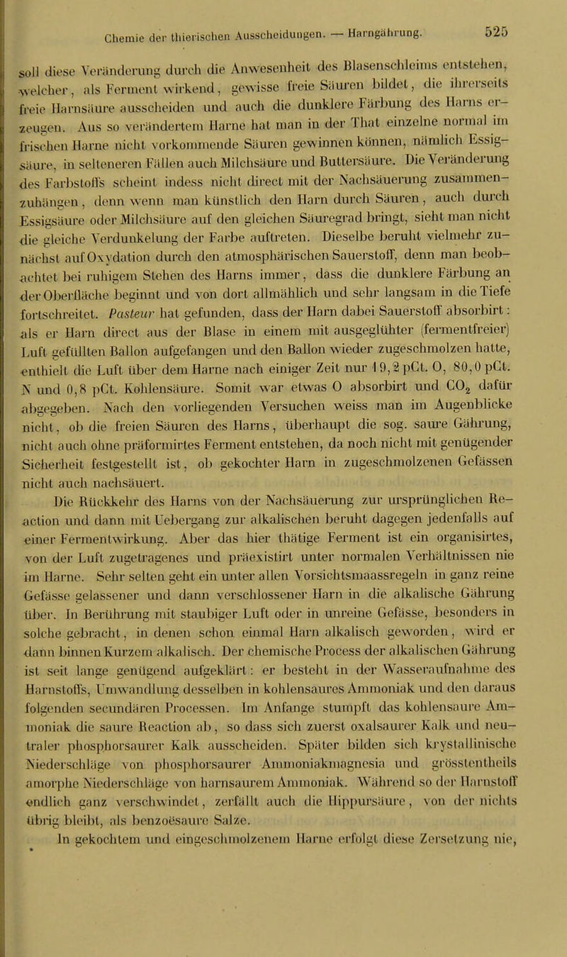 soll diese Veränderung durch die Anwesenheit des Bkisensehlehns entstehen, welcher, als Ferment wirkend, gewisse freie Säuren bildet, die ihrerseits frei,' Harnsäure ausscheiden und auch die dunklere Färbung des Harns er- zeugen. Aus so verändertem Harne hat man in der Thal einzelne normal im frischen Harae nicht vorkommende Säuren gewinnen können, nämlich Essig- saure, in selteneren Fällen auch Milchsäure und Buttersäure. Die Veränderung des Farbstoffs scheint indess nicht direct mit der Nachsäuerung zusammen- zuhängen . denn wenn man künstlich den Harn durch Säuren, auch durch Essigsäure oder Milchsäure auf den gleichen Sauregrad bringt, sieht man nicht die gleiche Verdunkelung der Farbe auftreten. Dieselbe beruht vielmehr zu- nächst auf Oxydation durch den atmosphärischen Sauerstoff, denn man beob- achtet bei ruhigem Stehen des Harns immer, dass die dunklere Färbung an derOberlläche beginnt und von dort allmählich und sehr langsam in die Tiefe fortschreitet. Pasteur hat gefunden, dass der Harn dabei Sauerstoff absorbirt: als er Harn direct aus der Blase in einem mit ausgeglühter (fermentfreier) Luft gefüllten Ballon aufgefangen und den Ballon wieder zugeschmolzen hatte, enthielt die Luft über dem Harne nach einiger Zeit nur 19,2pCt. 0, 80,0 pCt. N und 0,8 pCt. Kohlensäure. Somit war etwas 0 absorbirt und C02 dafür abaeeeben. Nach den vorliegenden Versuchen weiss man im Augenblicke nicht, ob die freien Säuren des Harns, überhaupt die sog. saure Gährung, nicht auch ohne präformirtes Ferment entstehen, da noch nicht mit genügender Sicherheit festgestellt ist, ob gekochter Harn in zugeschmolzenen Gefässen nicht auch nachsäuert. Die Bückkehr des Harns von der Nachsäuerung zur ursprünglichen Re- action und dann mit Uebergang zur alkalischen beruht dagegen jedenfalls auf einer Fermentwirkung. Aber das hier thätige Ferment ist ein organisirtes, von der Luft zugetragenes und präexistirt unter normalen Verhältnissen nie im Harne. Sehr selten gehl ein unter allen Vorsichtsmaassregeln in ganz reine Gelasse gelassener und dann verschlossener Harn in die alkalische Gährung über. Jn Berührung mit staubiger Luft oder in unreine Gefässe, besonders in solche gebracht, in denen schon einmal Harn alkalisch geworden, wird er dann binnen Kurzem alkalisch. Der chemische Process der alkalischen Gährung ist seit lange genügend aufgeklärt: er besteht in der Wasseraufnahme des Harnstoffs, Umwandlung desselben in kohlensaures Ammoniak und den daraus folgenden secundären Processen. Im Anfange stumpft das kohlensaure Am- moniak die saure Beaclion ab, so dass sich zuerst oxalsaurer Kalk und neu- traler phosphorsaurer Kalk ausscheiden. Später bilden sich krystallinische Niederschläge von phosphorsaurer Aininoniakmagnesia und grösstenteils amorphe Niederschläge von harnsaurem Ammoniak. Während so der Harnstoff endlich ganz verschwindet, zerfällt auch die llippursäure , von der nichts übrig bleibt, als benzoesaure Salze. In gekochtem und eingeschmolzenem Harne erfolgt diese Zersetzung nie,