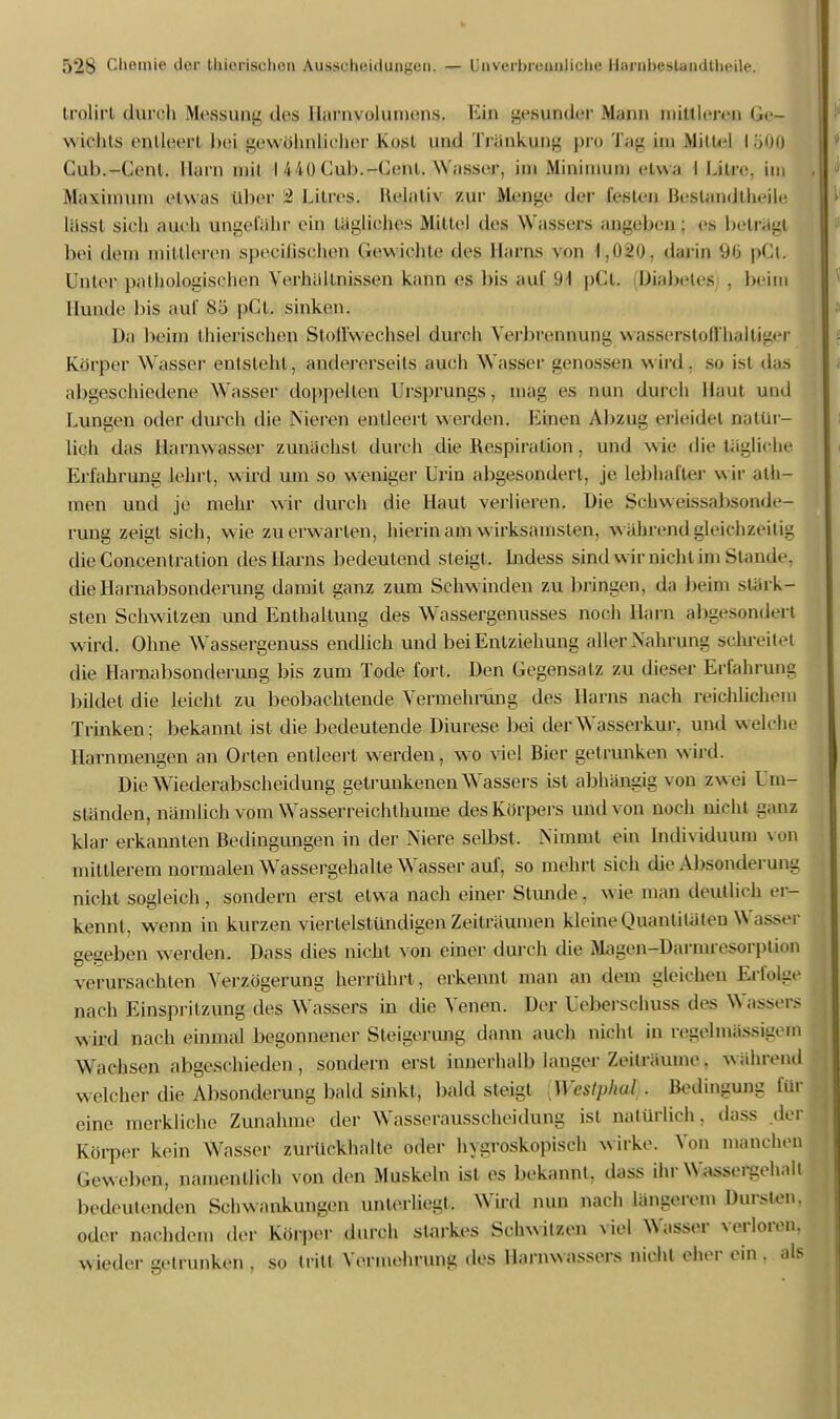 trolirt durch Messung des llarnvolumens. Ein gesunder Mann initiieren Ge- wichts entleert hei gewohnlieher Kost nnil Tränkung pro J ini Mittel läOfl Cub.-Cent. Harn mit I 440 Cub.-Uent. Wasser, im Minimum clw;i I Litre. im Maximum etwas über i Lilres. Helativ zur Menge der festen Bestandteile lässl sieh aueli ungefähr ein tägliches Mittel des W assers ansehen : es betrüg! hei dem mittleren speeiiischen Gewichte des Harns von 1.020. darin pCt. Unter pathologischen Verhallnissen kann es bis auf 91 pCt. Diabetes . beim Hunde bis auf 85 pCt. sinken. Da beim thierischen Stoffwechsel durch Verbrennung wasserstoffhalüger Körper Wasser entsteht, andererseits auch Wasser genossen wird, so ist das abgeschiedene Wasser doppellen Ursprungs, mag es nun durch Haut und Lungen oder durch die Nieren entleert werden. Einen Abzug erleidet natür- lich das Hai nwasser zunächst durch die Respiration, und wie die tägliche Erfahrung lehrt, wird um so weniger Urin abgesondert, je lebhafter wir ath- men und je mehr wir durch die Haut verlieren. Die Sehweissabsonde- rung zeigt sich, wie zu erwarten, hierin am wirksamsten, wählend gleichzeitig die Concentration des Harns bedeutend steigt. Indess sind w ir nicht im Stande, die Harnabsonderung damit ganz zum Schw inden zu bringen, da beim stärk- sten Schwitzen und Enthaltung des Wassergenusses noch Harn abgesondert wird. Ohne Wassergenuss endlich und bei Entziehung aller Nahrung schreitet die Harnabsonderung bis zum Tode fort. Den Gegensatz zu dieser Erfahrung bildet die leicht zu beobachtende Vermehrung des Harns nach reichlichem Trinken; bekannt ist die bedeutende Diurese bei der Wasserkur, und welche Harnmengen an Orten entleert werden, wo viel Bier getrunken wird. DieWiederabscheidung getrunkenen Wassers ist abhängig von zw ei Um- ständen, nämlich vom Wasserreichthume des Körpers und von noch nicht ganz klar erkannten Bedingungen in der Niere selbst. Nimmt ein Individuum von mittlerem normalen Wassergehalte Wasser auf, so mehrt sich die Absonderung nicht sogleich , sondern erst etwa nach einer Stunde, wie man deutlich er- kennt, wenn in kurzen viertelstündigen Zeiträumen kleine Quantitäten W bei- gegeben werden. Dass dies nicht von einer durch die Magen-Darmresorption verursachten Verzögerung herrührt, erkennt man an dem gleichen Erfolge nach Einspritzung des Wrissers in die Venen. Der Ueberschuss des Wassers wird nach einmal begonnener Steigerung dann auch nicht in regelmässigem Wachsen abgeschieden, sondern erst innerhalb langer Zeiträume. während welcher die Absonderung bald sinkt, bald steigt [Westphal . Bedingung für eine merkliche Zunahme der Wasserausscheidung ist natürlich, dass der Körper kein Wasser zurückhalte oder hygroskopisch wirke. Von manchen Geweben, namentlich von den Muskeln ist es bekannt, dass ihr Wassergehall bedeutenden Schwankungen unterliegt. Wird nun nach längerem Dursten, oder nachdem der Körper durch starkes Schwitzen viel Wasser verloren, wieder getrunken . so tritt Vermehrung des Harnwassers nicht eher ein . als