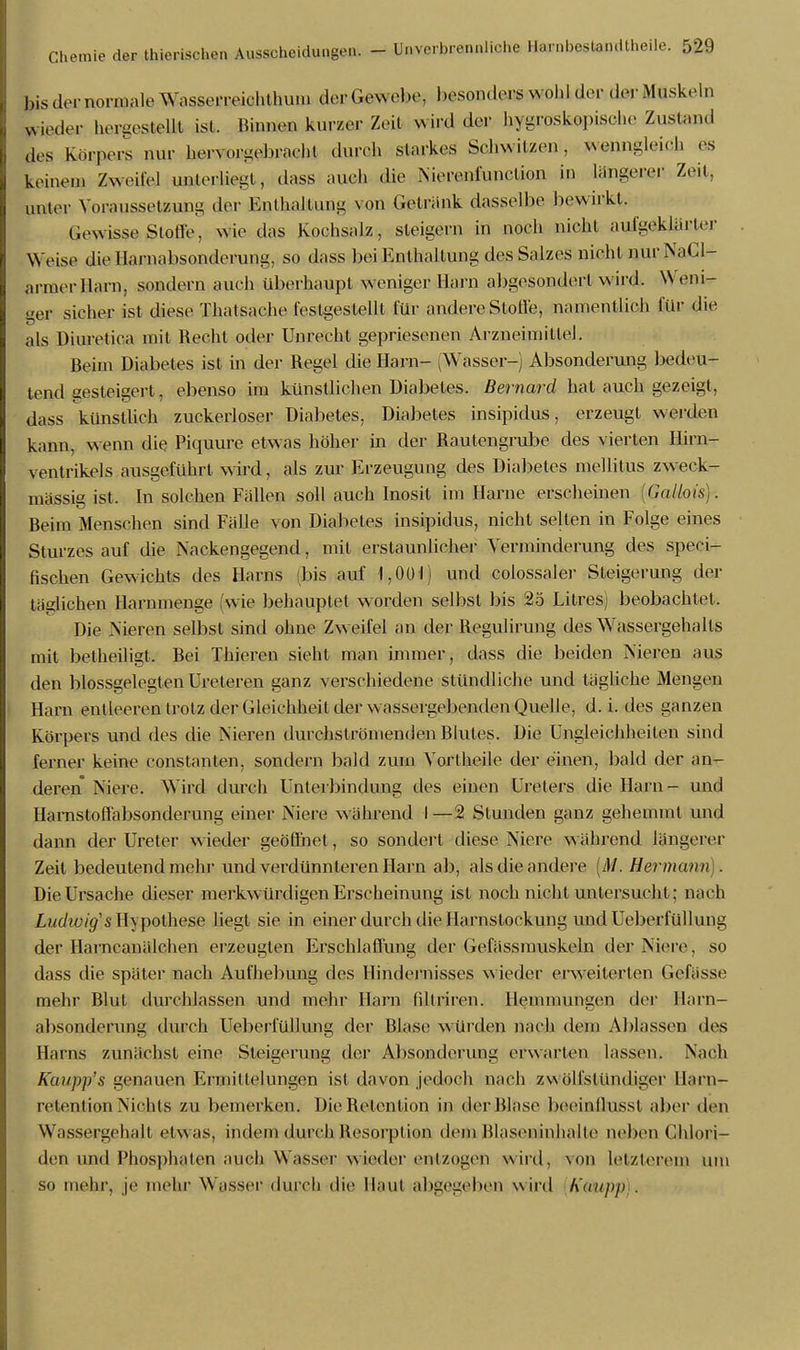 bisdemornialeWnsscMTeichthu.il derGflWebe, besonders w ohl der der Muskeln wieder hergestellt ist. »innen kurzer Zeil wird der hygroskopische Zustand des Körpers nur hervorgebracht durch starkes Schwitzen, wenngleich es keinem Zweifel unterliegt, dass auch die Nierenfunclion in längerer Zeit, unter Voraussetzung der Enthaltung von Gelrank dasselbe bewirkt. Gewisse Stotl'e, wie das Kochsalz, steigern in noch nicht aufgeklarter Weise die Harnabsonderung, so dass bei Enthaltung des Salzes nicht nur NaCl- armerllarn, sondern auch überhaupt weniger Harn abgesondert wird. Weni- ger sicher ist diese Thatsache festgestellt für andere Stolle, namentlich für die als Diuretica mit Recht oder Unrecht gepriesenen Arzneimittel. Beim Diabetes ist in der Regel die Harn- (Wasser-) Absonderung bedeu- tend gesteigert, ebenso im künstlichen Diabetes. Bernard hat auch gezeigt, dass künstlich zuckerloser Diabetes, Diabetes insipidus, erzeugt werden kann, wenn die Piquure etwas höher in der Rautengrube des vierten Hirn- ventrikels ausgeführt wird, als zur Erzeugung des Diabetes mellitus zweck- mässig ist, In solchen Fällen soll auch Inosit im Harne erscheinen , Ca Hots). Beim Menschen sind Fälle von Diabetes insipidus, nicht selten in Folge eines Sturzes auf die Nackengegend, mit erstaunlicher Verminderung des speci- fischen Gewichts des Harns (bis auf 1,001) und colossaler Steigerung der tätlichen Harnmenge (wie behauptet worden selbst bis 25 Litres) beobachtet. Die Nieren selbst sind ohne Zw eifel an der Regulirung des Wassergehalls mit betheiligt. Bei Thieren sieht man immer, dass die beiden Nieren aus den blossgelegten Ureteren ganz verschiedene stündliche und tägliche Mengen Harn entleeren trotz der Gleichheit der wassergebenden Quelle, d. i. des ganzen Körpers und des die Nieren durchströmenden Rlutes. Die Ungleichheiten sind ferner keine constanten, sondern bald zum Vortheile der einen, bald der an- deren Niere. Wird durch Unterbindung lies einen Ureters die Harn- und Hamstoffabsonderung einer Niere wahrend I—2 Stunden ganz gehemmt und dann der Ureter wieder geöffnet, so sondert diese Niere während längerer Zeit bedeutend mehr und verdünnteren Harn ab, als die andere [M<. Hermann). Die Ursache dieser merkwürdigen Erscheinung ist noch nicht untersucht; nach Ludwig1 s Hypothese liegt sie in einer durch die Harnstockung und Ueberfüllung der llarncanälchen erzeugten Erschlaffung der Gefässniuskeln der Niere, so dass die später nach Aufhebung des Hindernisses wieder erweiterten Gefässe mehr Blut durchlassen und mehr Harn fillriren. Hemmungen der llarn- absonderung durch Ueberfüllung der Blase würden nach dem Ablassen des Harns zunächst eine Steigerung der Absonderung erwarten lassen. Nach Kaupp's genauen Ermittelungen ist davon jedoch nach zwölfsiündiger Harn- retention Niehls zu bemerken. Die Relention in der Blase booinllussl aber den Wassergehalt etwas, indem durch Resorption dem Blaseninhalie neben Chlori- den und Phosphaten auch Wasser wieder einzogen wird, von Letzterem um so mehr, je mehr Wasser durch die Haut abgegeben wird Kmpp).