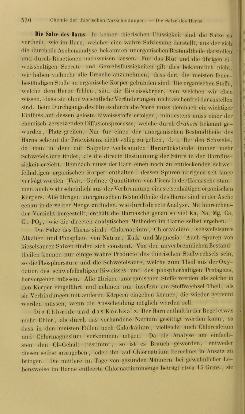 Die Salze des Harns. In keiner fchierisöhen Flüssigkeit sind die Salze so verüheilt, w ie im Harn, welcher eine wahre Salzlösung darstellt, ans der sich die durch die Aschenanalyse bekannten unorganischen Bestandteile darstellen und durch Reactionen nachweisen lassen. Für das Blut und die übrigen ei- weisshaltigen Secrete und Gewebsflüssigkeiten gilt dies bekanntlich nicht, wir haben vielmehr alle Ursache anzunehmen, dass dort die meisten feuer- beständigen Stoffe an organische Körper gebunden sind. Die organischen Stoffe, welche dem Harne fehlen, sind die Eiweisskörper, von welchen wir eben wissen, dass sie ohne wesentliche Veränderungen nicht asehonfrei darzustellen sintl. Beim Durchgänge des Blutes durch die Niere muss demnach ein wichtiger Einfluss auf dessen gelöste Eiwcissstoffe erfolgen, mindestens muss einer der chemisch zersetzenden Diffusionsproeesse, welche durch Graham bekannt ge- worden , Platz greifen. Nur für einen der unorganischen Bestandteile des Harns scheint die Präexistenz nicht völlig zu gelten, d. i. für den Schwefel, da man in dem mit Salpeter verbrannten Harnrückstande immer mehr Schwefelsäure findet, als die directe Bestimmung der Säure in der Harnflüs- sigkeit ergiebt. Demnach muss der Harn einen noch zu entdeckenden schw e- felhaltigen organischen Körper enthalten, dessen Spuren übrigens seit lange verfolgt worden [Voit). Geringe Quantitäten von Eisen» in der Harnasche stam- men auch wahrscheinlich aus der Verbrennung eines eisenhaltigen organischen Körpers. Alle übrigen unorganischen Bestandteile des Harns sind in der Asche genau in derselben Menge zu finden, wie durch directe Analyse. Mit hinreichen- der Vorsicht hergestellt, enthält die Harnasche genau so viel Ka, Na. Mg, Ca, Cl, POs, wie die directen analytischen Methoden im Harne selbst ergeben. Die Salze des Harns sind : Chlornatrium , Chlorcalcium , schwefelsaure Alkalien und Phosphate von Natron, Kalk und Magnesia. Auch Spuren von kieselsauren Salzen finden sich constant. Von den unverbrennlichen Bestand- teilen können nur einige wahre Producte des thierischen Stoffwechsels sein, so die Phosphorsäure und die Schwefelsäure, welche zum Theil aus der Oxy- dation des schwefelhaltigen Eiweisses und des phosphorhaltigen Protagons, hervorgehen müssen. Alle übrigen unorganischen Stolle werden als solche in den Körper eingeführt und nehmen nur insofern am Stoffwechsel Theil, als sie Verbindungen mit anderen Körpern eingehen können, die w ieder getrennt weiden müssen, wenn die Ausscheidung möglich werden soll. Die Chloride und das Kochsalz. Der Harn enthält in der Regel etwas mehr Chlor, als durch das vorhandene Natrium gesättigt werden kann, so dass in den meisten Fällen noch Chlorkalium, vielleicht auch Chlorcalcium und Chlormagnesium vorkommen mögen. Da die Analyst« am einfach- sten den Cl-Gehalt bestimmt, so ist es Brauch geworden, entweder diesen selbst anzugeben , oder ihn auf Chlornatrium berechnet in Ansatz zu bringen. Die mittlere im Tage von gesunden Männern bei gewöhnlicher Le- bensweise im Harne entleerte Chlornatriummenge beträgt etwa 1ö Grins., sie