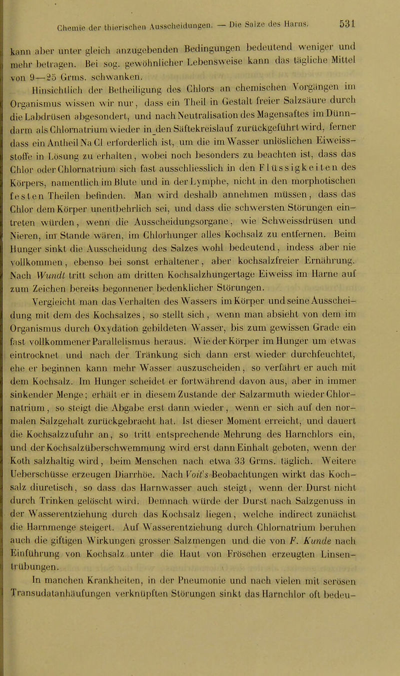 ki,nn aber unter gleich anzugebenden Bedingungen bedeutend weniger und mehr betragen. Bei sog. gewöhnlicher Lebensweise kann das tägliche Mittel von 9—Grins, schwanken. Hinsichtlich der Betheiligung des Chlors an chemischen Vorgängen im Organismus wissen wir nur, dass ein Theil in Gestalt freier Salzsäure durch lieLabdEüsen abgesondert, und nach Neutralisation des Magensaftes im Dünn- darm als Chlornatrium wieder inden Säftekreislauf zurückgeführt wird, ferner dass einAnlheilNaCI erforderlich ist, um die im Wasser unlöslichen Eiweiss- stofl'e in Lösung zu erhalten, wobei noch besonders zu beachten ist, dass das Chlor oder Chlornatrium sich fast ausschliesslich in den Flüssigkeiten des Körpers, namentlich im Blute und in der Lymphe, nicht in den morphotischen festen Theilen befinden. Man wird deshalb annehmen müssen, dass das Chlor dem Körper unentbehrlich sei, und dass die schw ersten Störungen ein- treten würden, wenn die Ausscheidungsorgane, wie Schweissdrüsen und Nieren, im Stande wären, im Chlorhunger alles Kochsalz zu entfernen. Beim Hunger sinkt die Ausscheidung des Salzes wohl bedeutend, indess aber nie vollkommen, ebenso bei sonst erhaltener, aber kochsalzfreier Ernährung. Nach Wundt tritt schon am dritten Kochsalzhungertage Eiweiss im Harne auf zum Zeichen bereits begonnener bedenklicher Störungen. Vergleicht man das Verhalten des Wassers im Körper und seine Ausschei- dung mit dem des Kochsalzes, so stellt sich, wenn man absieht von dem im Organismus durch Oxydation gebildeten Wasser, bis zum gewissen Grade ein fast vollkommener Parallelismus heraus. Wie der Körper im Hunger um etwas eintrocknet und nach der Tränkung sich dann erst wieder durchfeuchtet, ehe er beginnen kann mehr Wasser auszuscheiden, so verfährt er auch mit dem Kochsalz. Im Hunger scheidet er fortwährend davon aus, aber in immer sinkender Menge; erhält er in diesem Zustande der Salzarmuth wieder Chlor- natrium , so steigt die Abgabe erst dann wieder, wenn er sich auf den nor- malen Salzgehalt zurückgebracht hat. Ist dieser Moment erreicht, und dauert die Kochsalzzufuhr an, so tritt entsprechende Mehrung des Harnchlors ein, und der Kochsalzüberschwemmung wird erst dann Einhalt geboten, wenn der Koth salzhaltig wird, beim Menschen nach etwa 33 Grms. täglich. Weitere Ueberschüsse erzeugen Diarrhöe. Nach Voü's Beobachtungen wirkt das Koch- salz diuretisch, so dass das Harnwasser auch steigt, wenn der Durst nicht durch Trinken gelöscht wird. Demnach würde der Durst nach Salzgenuss in der Wasserentziehung durch das Kochsalz liegen, welche indirect zunächst die Harnmenge steigert. Auf Wasserentziehung durch Chlornatrium beruhen auch die giftigen Wirkungen grosser Salzmengen und die von F. Kunde nach Einführung von Kochsalz unter die Haut von Fröschen erzeugten Linsen- trübungen. In manchen Krankheiten, in der Pneumonie und nach vielen mit serösen Transudatanhäufungen verknüpften Störungen sinkt das Harnchlor oft bedeu-