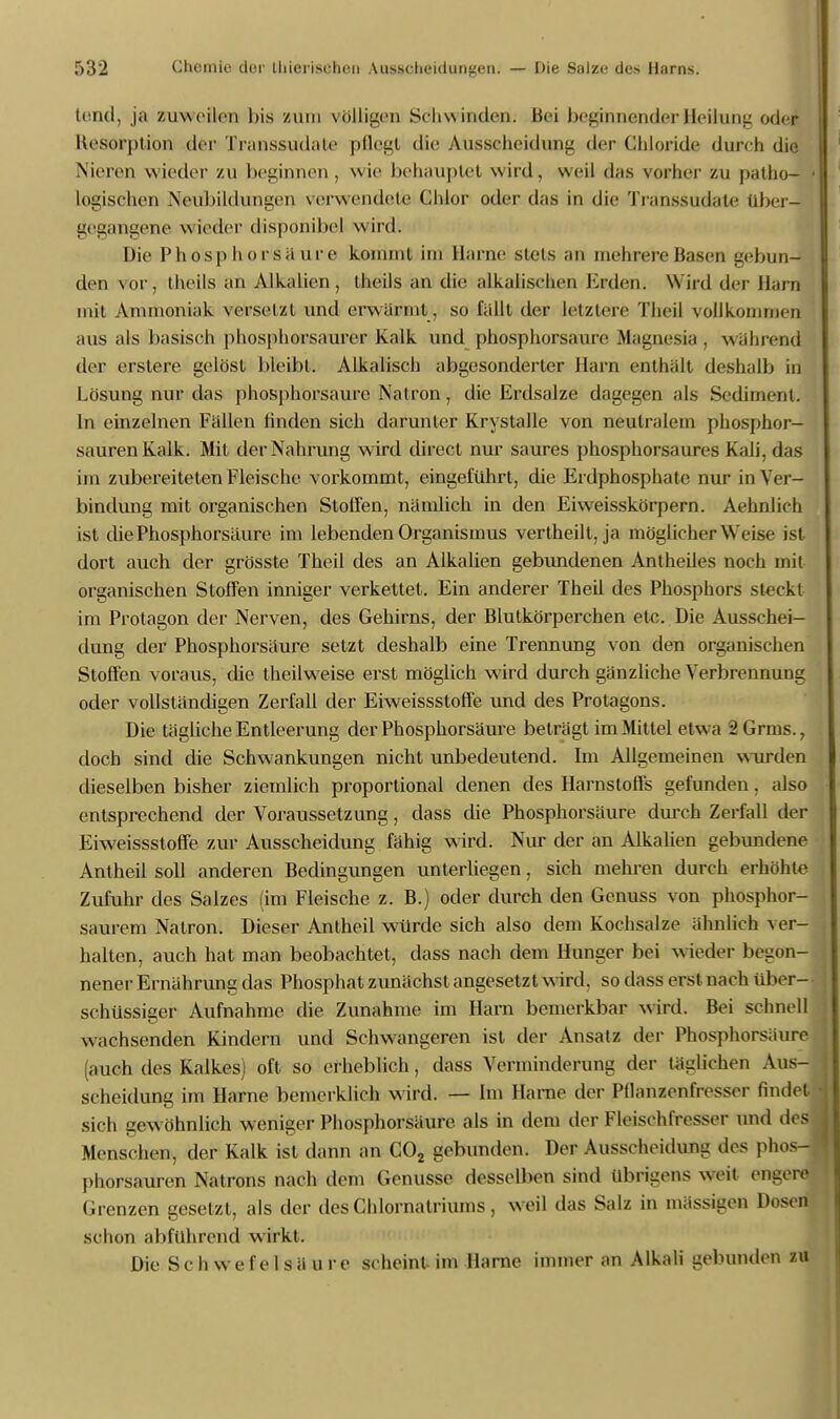 (und, ja zuweilen bis zum völligen Schwinden; Bei beginnender Heilung oder Resorption der Transsudate pflegt die Ausscheidung der Chloride durch die Nicivn wieder zu beginnen, wie behauptet wird, weil das vorher zu patho- > logischen Neubildungen verwendete Chlor oder das in die Transsudate über- gegangene wieder disponibel wird. Die Phosphorsaure kommt im Harne stets an mehrere Basen gebun- den vor, theils an Alkalien, iheils an die alkalischen Erden. Wird der Harn mit Ammoniak versetzt und erwärmt , so fällt der letzlere Theil vollkommen aus als basisch phosphorsaurer Kalk und phosphorsaure Magnesia , während der erstere gelöst bleibt. Alkalisch abgesonderter Harn enthält deshalb in Lösung nur das phosphorsaure Natron, die Erdsalze dagegen als Sediment. In einzelnen Fällen finden sich darunter Krystalle von neutralem phosphor- sauren Kalk. Mit der Nahrung wird direct nur saures phosphorsaures Kali, das im zubereiteten Fleische vorkommt, eingeführt, die Ei dphosphate nur in Ver- bindung mit organischen Stoffen, nämlich in den Eiweisskörpern. Aehnlich ist die Phosphorsäure im lebenden Organismus vertheilt, ja möglicherweise ist dort auch der grösste Theil des an Alkalien gebundenen Antheiles noch mit organischen Stoffen inniger verkettet. Ein anderer Theil des Phosphors steckt im Protagon der Nerven, des Gehirns, der Blutkörperchen etc. Die Ausschei- dung der Phosphorsäure setzt deshalb eine Trennung von den organischen Stoffen voraus, die theilweise erst möglich wird durch gänzliche Verbrennung oder vollständigen Zerfall der Eiweissstoffe und des Protagons. Die tägliche Entleerung der Phosphorsäure beträgt im Mittel etwa i Grms., doch sind die Schwankungen nicht unbedeutend. Im Allgemeinen wurden dieselben bisher ziemlich proportional denen des Harnstorfs gefunden, also entsprechend der Voraussetzung, dass die Phosphorsäure durch Zerfall der Eiweissstoffe zur Ausscheidung fähig wird. Nur der an Alkalien gebundene Antheil soll anderen Bedingungen unterliegen, sich mehren durch erhöhte Zufuhr des Salzes (im Fleische z. B.) oder durch den Genuss von phosphor- saurem Natron. Dieser Antheil würde sich also dem Kochsalze ähnlich ver- halten, auch hat man beobachtet, dass nach dem Hunger bei wieder begon- nener Ernährung das Phosphat zunächst angesetzt wird, so dass erst nach über- schüssiger Aufnahme die Zunahme im Harn bemerkbar wird. Bei schnell wachsenden Kindern und Schwangeren ist der Ansatz der Phosphorsäure (auch des Kalkes) oft so erheblich, dass Verminderung der täglichen Aus-j Scheidung im Harne bemerklich wird. — Im Harne der Pflanzenfresser findet sich gewöhnlich weniger Phosphorsäure, als in dem der Fleischfresser und des Menschen, der Kalk ist dann an C02 gebunden. Der Ausscheidung des phos- phorsauren Natrons nach dem Genüsse desselben sind übrigens weit engere. Grenzen gesetzt, als der des Chlornatriums, weil das Salz in massigen Dosen* schon abführend wirkt. Die Schwefelsäure scheint im Harne immer an Alkali gebunden zu
