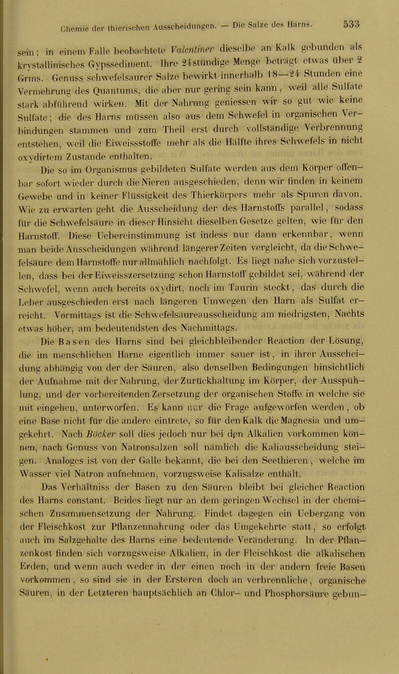 sein; in einem Falle beobachtete Valentiner dieselbe an Kalk gebunden als knstalliniselies G\pssedimenl. Ihre 2jstündige Menge beträgt etwas über 2 Gr.ns. Genuss schwefelsaurer Salze bewirkt innerhalb 18—21 Stunden eine Vermehrung des Quantums, die aber nur gering sein kann, weil alle Sullate stark abführend wirken. Mit der Nahrung gemessen wir so gut wie keine Sulfate: die des Harns müssen also aus dem Schwefel in organischen Ver- bindungen stammen und zum Theil erst durch vollständige Verbrennung entstehen, weil die Fiweissstoffe mehr als die Hälfte ihres Schwefels in nicht o\\dirtem Zustande enthalten. Die so im Organismus gebildeten Sulfate werden aus dem Körper offen- bar sofort wieder durch die Nieren ausgeschieden, denn wir finden in keinem Gewebe und in keiner Flüssigkeit des Thierkörpers mehr als Spuren davon. Wie zu erwarten geht die Ausscheidung der des Harnstoffs parallel, sodass für die Schw efelsäure in dieser Hinsicht dieselben Gesetze gelten, wie für den Harnstoff. Diese Uebereinstimmung ist indess nur dann erkennbar, wenn man beide Ausscheidungen während längerer Zeiten vergleicht, da die Schwe- felsäure dem Harnstoffe nur allmählich nachfolgt. Es liegt nahe sich vorzustel- len, dass bei der Eiw eisszersetzung schon Harnstoff gebildet sei, während der Schwefel, wenn auch bereits oxydirt, noch im Taurin steckt, das durch die Leber ausgeschieden erst nach längeren Umwegen den Harn als Sulfat er- reicht. Vormittags ist die Schwefelsäureausscheidung am niedrigsten, Nachts etwas höher, am bedeutendsten des Nachmittags. Die Basen des Harns sind bei gleichbleibender Reaction der Lösung, die im menschlichen Harne eigentlich immer sauer ist, in ihrer Ausschei- dung abhängig von der der Säuren, also denselben Bedingungen hinsichtlich der Aufnahme mit der Nahrung, der Zurückhaltung im Körper, der Ausspüh- lung, und der vorbereitenden Zersetzung der organischen Stoffe in welche sie mit eingehen, unterworfen. Es kann nur die Frage aufgeworfen werden, ob eine Base nicht für die andere eintrete, so für den Kalk die Magnesia und um- gekehrt. Nach Böcker soll dies jedoch nur bei den Alkalien vorkommen kön- nen, nach Genuss von Natronsalzen soll nämlich die Kaliausscheidung stei- gen. Analoges ist von der Galle bekannt, die bei den Seethieren , welche im Wasser viel Natron aufnehmen, vorzugsweise Kalisalze enthält. Das Verhältniss der Basen zu den Säuren bleibt bei gleicher Reaction des Harns constant. Beides liegt nur an dem geringen Wechsel in der chemi- schen Zusammensetzung der Nahrung. Findet dagegen ein Uebergang von der Fleischkost zur Pflanzennahrung oder das Umgekehrte statt , so erfolgt auch im Salzgehalte des Harns eine bedeutende Veränderung. In der Pflan- zenkost linden sich vorzugsweise Alkalien, in der Fleischkost die alkalischen Erden, und wenn auch weder in der einen noch in der andern freie Basen vorkommen, so sind sie in der Ersteren doch an verbrennliche, organische Säuren, in der Letzleren hauptsächlich an Chlor- und Phosphorsäure gebun-