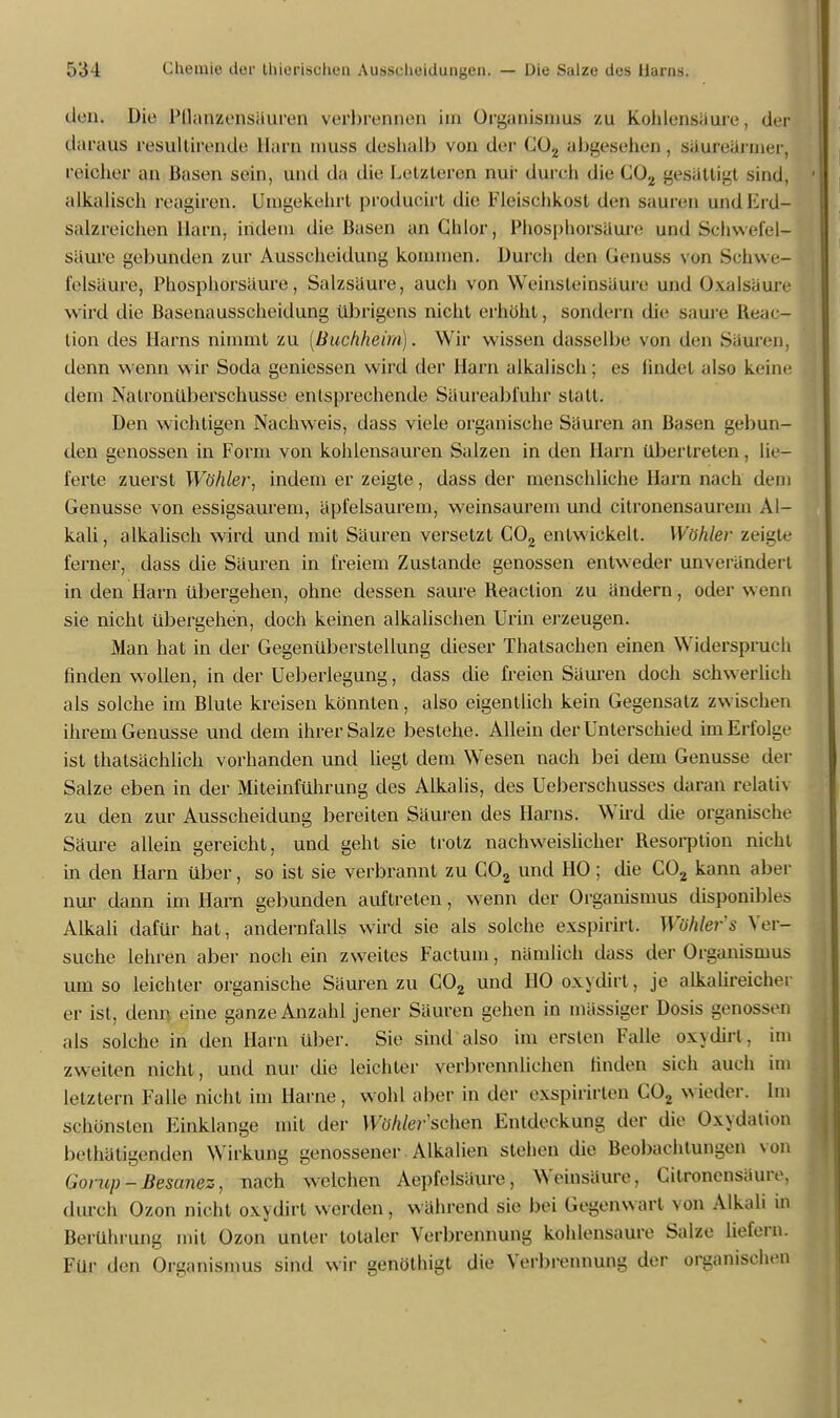 den. Die Püanzensäuren verbrennen im Organismus zu Kohlensäure, dejj daraus li'sultiremlr Harn muss deshalb von der <;<)., abgesehen, säureärmer, reioher an Hasen sein, und da die Letzteren nur durch die C02 gesättigt sind, alkalisch reagiren. Umgekehrt producirt die Fleischkost den sauren und Krd- salzreichen Harn, indem die Basen an Chlor, Phosphorsäure und Schwefel- säure gebunden zur Ausscheidung kommen. Durch den Genuss von Schwe- felsäure, Phosphorsäure, Salzsäure, auch von Weinsteinsäure und Oxalsäure wird die Basenausscheidung übrigens nicht erhöht, sondern die saure Beac- tion des Harns nimmt zu (Buchheim). Wir wissen dasselbe von den Sauren, denn wenn wir Soda gemessen wird der Harn alkalisch; es findet also keine dem Nalronüberschusse entsprechende Säureabfuhr statt. Den wichtigen Nachweis, dass viele organische Säuren an Basen gebun- den genossen in Form von kohlensauren Salzen in den Harn übertreten , lie- ferte zuerst Wühler, indem er zeigte, dass der menschliche Harn nach dem Genüsse von essigsaurem, äpfelsaurem, weinsaurem und citronensaurem Al- kali , alkalisch wird und mit Säuren versetzt C02 entwickelt. Wühler zeigte ferner, dass die Säuren in freiem Zustande genossen entweder unverändert in den Harn übergehen, ohne dessen saure Beaclion zu ändern, oder wenn sie nicht übergehen, doch keinen alkalischen Urin erzeugen. Man hat in der Gegenüberstellung dieser Thatsachen einen Widerspruch finden wollen, in der Ueberlegung, dass die freien Säuren doch schwerlich als solche im Blute kreisen könnten, also eigentlich kein Gegensatz zwischen ihrem Genüsse und dem ihrer Salze bestehe. Allein der Unterschied im Erfolge ist thatsächlich vorhanden und liegt dem Wesen nach bei dem Genüsse der Salze eben in der Miteinführung des Alkalis, des Ueberschusses daran relativ zu den zur Ausscheidung bereiten Säuren des Harns. Wird die organische Säure allein gereicht, und geht sie trotz nachweislicher Besorption nicht in den Harn über, so ist sie verbrannt zu C02 und HO; die C02 kann aber nur dann im Harn gebunden auftreten, wenn der Organismus disponibles Alkali dafür hat, andernfalls wird sie als solche exspirirt. Wühlers Ver- suche lehren aber noch ein zweites Factum, nämlich dass der Organismus um so leichter organische Säuren zu C02 und HO oxydirt, je alkalireicher er ist, denn, eine ganze Anzahl jener Säuren gehen in mässiger Dosis genossen als solche in den Harn über. Sie sind also im ersten Falle oxydirt. im zweiten nicht, und nur die leichter verbrennliehen finden sich auch im letztern Falle nicht im Harne, wohl aber in der exspirirlen C02 wieder. Im schönsten Einklänge mit der Wühlerischen Entdeckung der die Oxydation betätigenden Wirkung genossener Alkalien stehen die Beobachtungen von Gonip-Besanez, nach welchen Aepfelsäure, Weinsäure, Citroncnsäure, durch Ozon nicht oxydirt werden, während sie bei Gegenwart von Alkali in Berührung mit Ozon unter totaler Verbrennung kohlensaure Salze liefern. Für den Organismus sind wir genöthigt die Verbrennung der organischen