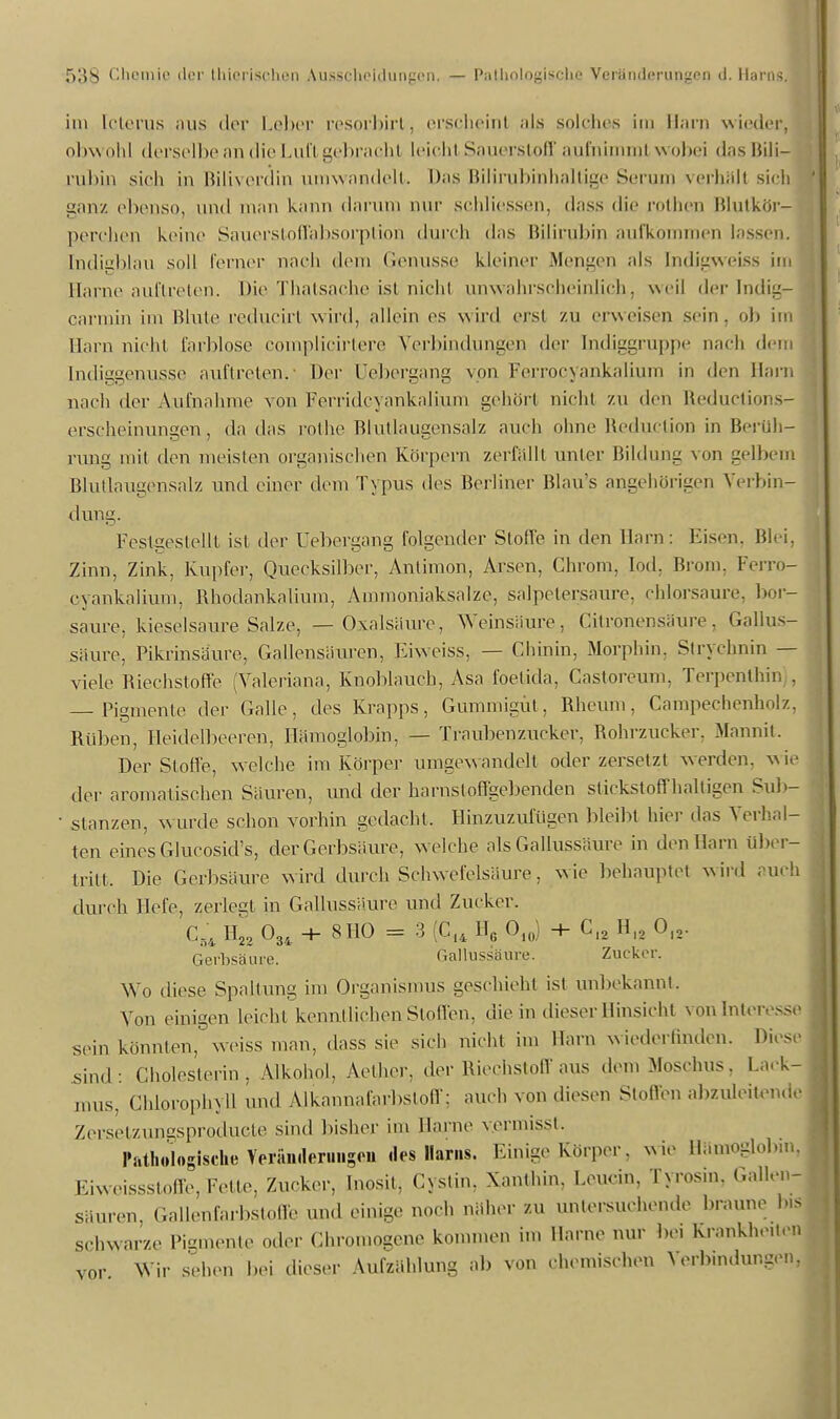 r>»lS Cboinje der thiorischen Ausscheidungen, — Pathologische Veranfferungeji d. Harns. im [cterus aus der Leber resorbirt, erscheint als solches im Harn wieder, ohw ohl derselbe an die Lufl gebracht leicht Sauerstoff aufnimmt wobei <l;is Hili- rubin sich in Biliverdin umwandelt. Das Bilirubinhaltige Serum verhält sieh ganz ebenso, und man kann darum nur schliessen, dass die rothen Blutkör- perchen keine Sauerstoffabsorption durch «Ins Bilirubin aufkommen lassen, md'roblau soll ferner nach dem Genüsse kleiner Mensen als Indieweiss im Harne auftreten. Die Thatsache ist nicht unwahrscheinlich, weil der Indig- carmin im Hinte reducirt wird, allein es wird erst zu erweisen sein, ob im Harn nicht farblose complicirtere Verbindungen der bidiggruppe nach dem [ndiggenusse auftreten. Der Uebergang von Ferrocyankalium in den Harn nach der Aufnahme von Ferridcyankaiium gehört nicht zu den Reductions- erscheinungen, da das rothe Blutlaugensalz auch ohne Reduction in Berüh- rung mit den meisten organischen Körpern zerfallt unter Bildung von gelbem Blutlaugensalz und einer dem Typus des Berliner Blau's angehörigen Verbin- dung. Festgestellt ist der Uebergang folgender Stoffe in den Harn: Eisen, Blei, Zinn, Zink, Kupfer, Quecksilber, Antimon, Arsen, Chrom, lod, Brom, Ferro- cyankalium, Bhodankalium, Ammoniaksalze, salpetersaure, chlorsaure, bor- saure, kieselsaure Salze, — Oxalsäure, Weinsäure, Citrönensäure, Gallus- säure, Pikrinsäure, Gallensäuren, Eiweiss, — Chinin, Morphin. Strychnin — viele Biechstoffe (Valeriana, Knoblauch, Asa foetida, Castoreum, Terpenthii . — Pigmente der Galle, des Krapps, Gummigüt, Bheum, Campechenholz. Rüben, Heidelbeeren, Hämoglobin, — Traubenzucker, Bohrzucker. Mannit. Der Stoffe, welche im Körper umgewandelt oder zersetzt werden, wie der aromatischen Säuren, und der harnst offgebenden stickstoffhaltigen Sub- • stanzen, wurde schon vorhin gedacht, Hinzuzufügen bleibt hier das Verlsal- ten eines Glucosid's, der Gerbsäure, welche als Gallussäure in den Harn über- tritt, Die Gerbsäure wird durch Schwefelsäure, wie behauptet wird auch durch Hefe, zerlegt in Gallussäure und Zucker. C54 H22 034 + 8110 = 3 (Cl4 HG 010) -+- CI2 Hl2 Ol2. Gerbsäure. Gallussäure. Zucker. Wo diese Spaltung im Organismus geschieht ist unbekannt. Von einigen leicht kennt liehen Stollen, die in dieser Hinsicht vonlnteresse sein könnten, weiss man, dass sie sich nicht im Harn wiederlinden. Diese sind: Cholesterin, Alkohol, Aelher, der Riechstoff aus den, .Moschus. Lack- mus, Chlorophyll und Alkannafarbstoff; auch von diesen Stoffen abzuleitende Zersetzungsproducte sind bisher im Harne v.ermisst. Pathologische Veränderungen des Harns. Einige Körper, wie Hämoglobin, Eiweissstoffe, Fette, Zucker, Inosit, Cystin. Xanthin, Leucin, Tyrosm. Gallen- Säuren, Gallenfarbstoffe und einige noch näher zu untersuchende braune bis schwarze Pigmente oder Chromogenc kommen im Harne nur bei Krankheiten vor Wir sehen bei dieser Aufzählung ab von chemischen Verbindungen,