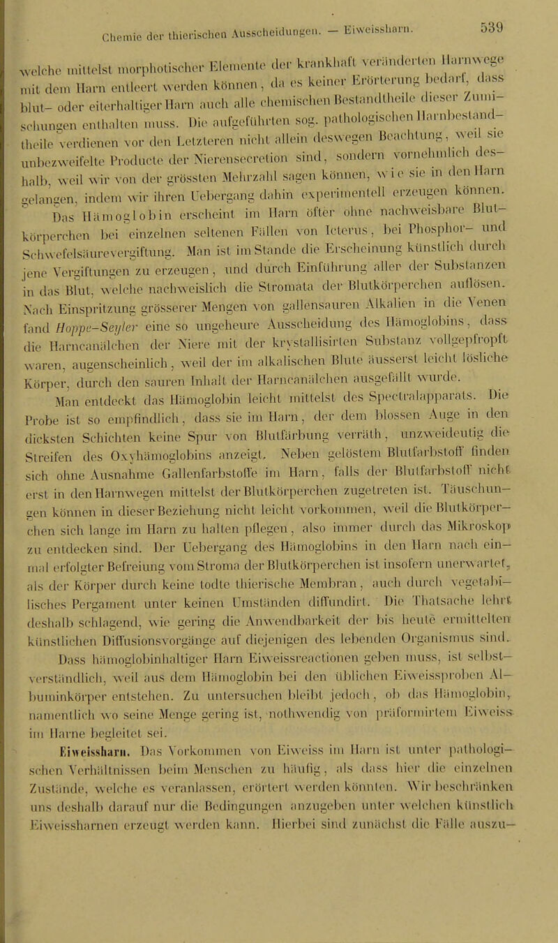 Reiche mittelst meiphbtischer Elemente der krankhaft veränderten Liärnwege mit dem Harn entleert werden können , da es keiner Erörterung bedarf dass blut- oder eiterhaltigerHarn auch alle chemischen Bestandteile dieser Zumi- schungen enthalten muss. Die aufgeführten sog. pathologischen Harnbestand- theite verdienen vor den Letztere* nicht allein deswegen Beachtung, weil sie anbezweifelte Prodücte der Nierensecretion sind, sondern vornehmheb des- halb weil wir von der grössten Mehrzahl sagen können, wir sie m den Harn gelangen, indem wir ihren üebergang dahin experimentell erzeugen können. Das Hämoglobin erseheint im Harn öfter ohne nachweisbare Blut- korperehen Lei einzelnen seltenen Füllen von Icterus, bei Phosphor- und Schwefelsäurevergiftung. Man ist im Stande die Erscheinung künstlich dureb jene Vergiftungen zu erzeugen, und durch Einführung aller der Substanzen in das Blut, welche nachweislich die Stromata der Blutkörperchen aullösen. Nach Einspritzung grösserer Mengen von gallensauren Alkalien in die Venen fand Hoppe^Seijkr eine So ungeheure Ausscheidung des Hämoglobins . dass die Harncanälchen der Niere mit der kryslallisirten Substanz vollgepfropft waren, augenscheinlich, weil der im alkalischen Blute ausseist Leicht lösliehe Körper, durch den sauren Inhalt der Harncanalchen ausgefällt wurde. Man entdeckt das Hämoglobin leicht mittelst des Spectralapparats. Die Probe ist so empfindlich, dass sie im Harn, der dem blossen Auge in den dicksten Schichten keine Spur von Blutfärbung verrälh , unzweideutig die Sireifen des 0\\hämoglobins anzeigt. Neben gelöstem Blutfarbstoff linden sich ohne Ausnahme Galenfarbstoffe im Harn, falls der Blutfarbstoff nicht erst in den Harnwegen mittelst der Blutkörperchen zugetreten ist. Täuschun- gen können in dieser Beziehung nicht leicht vorkommen, weil die Blutkörper- chen sich lange im Harn zu hallen pflegen, also immer durch das Mikroskop* zu entdecken sind. Der Üebergang des Hämoglobins in den Harn nach ein- mal erfolgter Befreiung vomStroma der Blutkörperchen isl insofern unerwartet, als der Körper durch keine todte thierische Membran, auch durch vegetabi- lisches Pergament unier keinen Umständen diffundirt. Die Thatsache lehrt deshalb schlagend, wie gering die Anwendbarkeil der bis heule ermittelten künstlichen Diffusionsvorgänge auf diejenigen des lebenden Organismus sind. Dass hämoglobinhaltiger Harn Kiweissreaelionen geben mUSS, isl selbst- verständlich, weil aus dem Hämoglobin bei den tilllichen Fiweissproben Al- buminkörper entstehen. Zu untersuchen bleibt jedoch , ob das Hämoglobin, namentlich wo seine Menge gering ist, nothwendig von präformirtem Ei weiss im Harne begleitet sei. Eiweissharii. Das Vorkommen von Eiweiss im Harn ist unter pathologi- schen Verhältnissen beim .Menschen zu häulig, als dass hier die einzelnen Zustände, welche es veranlassen, erörtert Werden könnten. Wir beschränken uns deshalb darauf nur die Bedingungen anzugeben tinter welchen künstlich Eiweisshamen erzeug! werden kann. Hierbei sind zunächst die Fälle auszu—