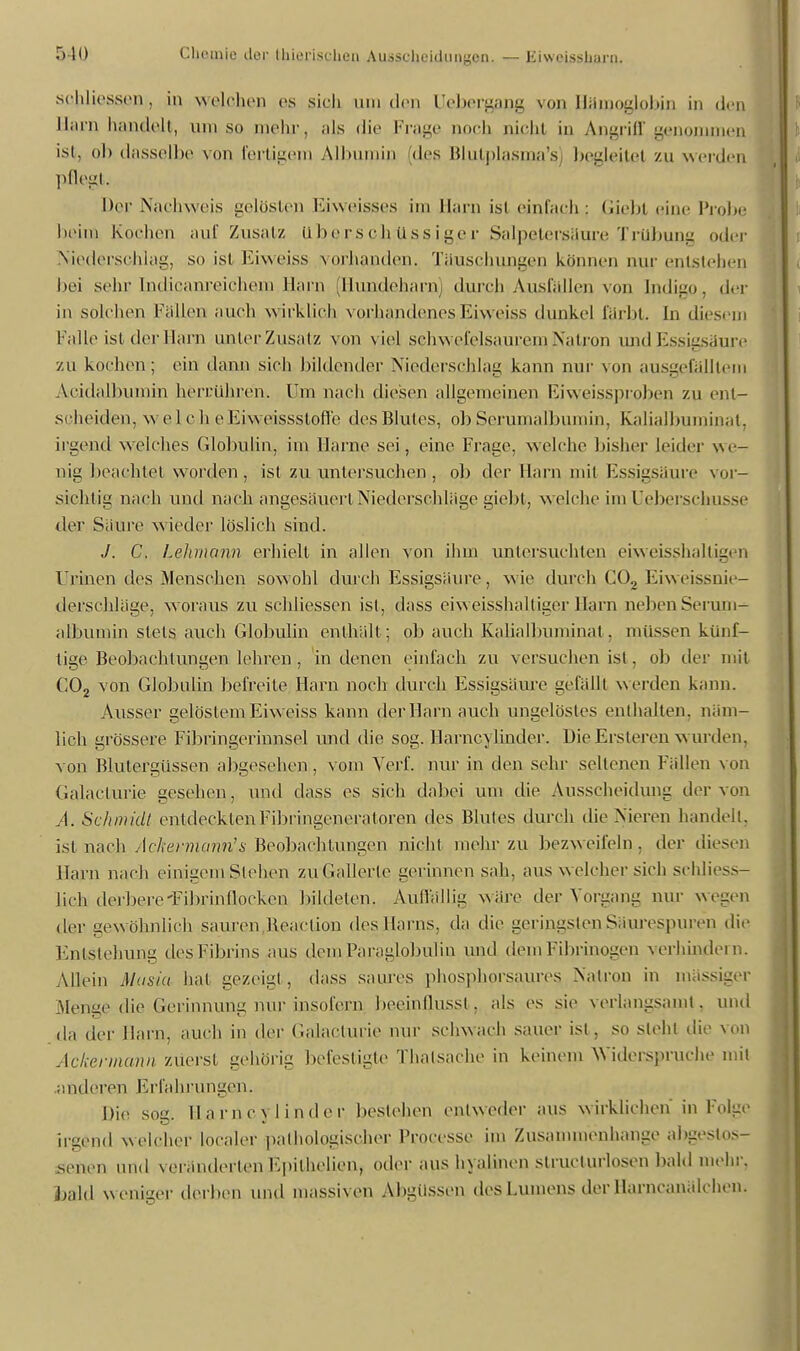 schliessen, in welchen es sich hui den Uebergang von Hämoglobin in den Harn handelt, umso mehr, als die Frage noch nicht in Angriff .genommen ist, ob dasselbe von fertigem Albumin (des Blutplasmas begleitet zu werden pflegt. Der Nachweis gelösten Eiweisses im Harn ist einfach; Giebl eine Probe heim Kochen auf Zusatz überschüssiger Salpetersäure Trübung oder Niederschlag, so istEiweiss vorhanden. Täuschungen können nur entstehen bei sehr Indicanreichera Hain (Hundeharn) durch Ausfüllen von Indigo, der in solchen Fallen auch wirklich vorhandenes Eiweiss dunkel färbt. In diesem Falle ist der Harn unter Zusatz von viel schwefelsaurem Natron und Essigsäure zu kochen; ein dann sich bildender Niederschlag kann nur von ausgefälltem Acidalbumin herrühren. Um nach diesen allgemeinen Eiweissptoben zu ent- scheiden, welcheEiweissstoffe des Blutes, ob Serumalbumin, Kalialbuminat, irgend welches Globulin, im Harne sei, eine Frage, welche bisher leider we- nig beachtet worden, ist zu untersuchen, ob der Ham mit Essigsäure vor- sichtig nach und nach angesäuert Niederschläge giebt, welche im Ueberschusse der Säure wieder löslich sind. J. C. Lehmann erhielt in allen von ihm untersuchten eiweisshaltigen ÜBinen des. Menschen sowohl durch Essigsäure, wie durch C02 Eiweissnie- derschläge, woraus zu schliessen ist, dass eiweisshaltiger Harn neben Serum- albumin stets auch Globulin enthält ; ob auch Kalialbuminat, müssen künf- tige Beobachtungen lehren , in denen einfach zu versuchen ist, ob der mit C02 von Globulin befreite Harn noch durch Essigsäure gefällt werden kann. Ausser gelöstem Eiw eiss kann der Harn auch ungelöstes enthalten, näm- lich grössere Fibringerinnsel und die sog. Harncylinder. Die Ersteren w urden, von Blutergüssen abgesehen, vom Verf. nur in den sehr seltenen Fällen von Galacturie gesehen, und dass es sich dabei um die Ausscheidung der von A. Schmidt entdeckten Fibringeneratoren des Blutes durch die Nieren handelt, ist nach A che) •mann's Beobachtungen nicht mehr zu bezweifeln, der diesen Harn nach einigem Stehen zu Gallerte gerinnen sah, aus welcher sich schliess- lich derbere'Fibrinflocken bildeten. Auffällig wäre der Vorgang nur wegen der gew öhnlich sauren Beaction des Harns, da die geringsten Säurespuren die Entstehung des Fibrins aus demParaglobulin und dem Fibrinogen verhindern. Allein Musia hat gezeigt, dass saures phosphorsaures Natron in massiger Alenae die Gerinnuim nur insofern beeinflussl, als es sie verlangsamt, und da der Harn, auch in der Galacturie nur schwach sauer ist, so steht die von Ackermann zuerst gehörig befestigte Thalsache in keinem Widerspruche mit anderen Erfahrungen. Die sog. Harncylinder bestehen entweder aus wirklichen in Folge irgend welcher localer pathologischer Processe im Zusammenhange abgeslos- senen und veränderten Epilhelien, oder aus hyalinen slruclurlosen bald mehr, bald w eniger derben und massiven Abgüssen des Lumens der Harncanälchen.