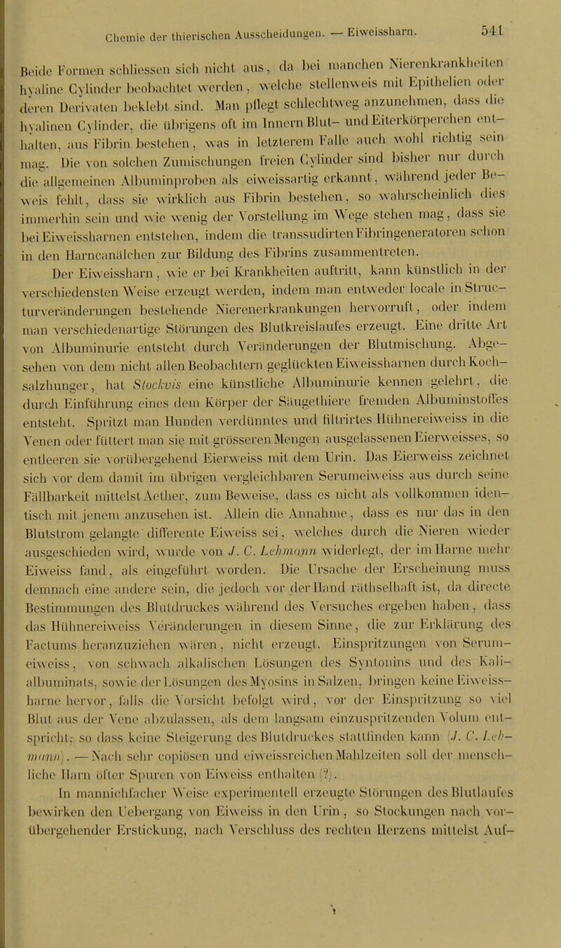 ßeide Formeai schlissen sieh nicht aus, da bei manchen Nierenkrankheiten hyaline Cylinder beobachtet werden, welche stellenweis mit Epithehen oder deren Derivaten beklebt sind. Man pflegt schlecht anzunehmen, dass die hyalinen Cylinder, die übrigens oft im Innern Blut- und Eiterkörper ehen ent- halten, ans Fibrin bestehen, was in letzterem Falle auch wohl richtig sein mag. Die von solchen Zumischungen freie» Cylinder sind bisher nur durch die allgemeinen Albuminproben als ciweissartig erkannt, während jeder be- weis fehlt, dass sie wirklich aus Fibrin bestehen, so wahrscheinlich dies immerhin sein und wie wenig der Vorstellung im Wege stehen mag, dass sie beiEiweissharnen entstellen, indem die transsudirtenFibringeneratoren schon in den Harncanälchen zur Bildung des Fibrins zusammentreten. Der Eiweissharn, wie er bei Krankheiten auftritt, kann künstlich in der verschiedensten Weise erzeugt worden, indem man entweder locale in Struc- turveränderungen bestehende Nierenerkrankungen hervorruft, oder indem man verschiedenartige Störungen des Blutkreislaufes erzeugt, Eine dritte Art von Albuminurie entsteht durch Veränderungen der Blutmisehung. Abge- sehen von dem nicht allen Beobachtern geglücktenEiweissharnen durch Koeh- salzhunger, hat Slockvis eine künstliche Albuminurie kennen gelehrt , die durch Einführung eines dem Körper der Säugethiere fremden Aibuminstoffes entsteht. Spritzt man Hunden verdünntes und filtrirtes Hühnereiweiss in die Venen oder füttert man sie mit grösseren Mengen ausgelassenen Eierweisses, so entleeren sie vorübergehend Eierweiss mit dem Urin. Das Eierweiss zeichnet sich vor dem damit im übrigen vergleichbaren Serumeiweiss aus durch seine. Fällbarkeit mittelst Aether, zum Beweise, dass es nicht als vollkommen iden- tisch mit jenem anzusehen ist. Allein die Annahme, dass es nur das in den Blutstrom gelangte differente Eiweiss sei, welches durch die Nieren wieder ausgeschieden wird, wurde von J. C. Lehmann widerlegt, der im Harne mehr Eiweiss fand, als eingeführt worden. Die Ursache der Erscheinung muss demnach eine andere sein, die jedoch \or der Hand räthselhaft ist, da directe Bestimmungen des Blutdruckes während des Versuches ergeben haben, dass das Hühnereiweiss Veränderungen in diesem Sinne, die zur Erklärung des Factums heranzuziehen wären, nicht erzeugt. Einspritzungen von Serum- eiweiss, von schwach alkalischen Lösungen des Sxnlonins und des Kali— albuminats, sowie der Lösungen des Myositis in Salzen, bringen keine Eiweiss- harne hervor, falls die Vorsicht befolgt wird, vor der Einspritzung so viel Blut aus der Vene abzulassen, als dem langsam einzuspritzenden Volum ent- spricht; so dass keine Steigerung des Blutdruckes stattfinden kann ./. ('. Leh- mann]..— Nach sehr copiosen und oiweissreichen Mahlzeiten soll der mensch- liche Harn ober Spuren von Eiweiss enthalten ? . In mannichfacher Weise experimentell erzeugte Störungen des Blutlaufes bewirken den Uebergang von Eiweiss in den I rin , so Stockungen nach vor- übergehender Erstickung, nach Verschluss des rechten Herzens mittelst Auf-