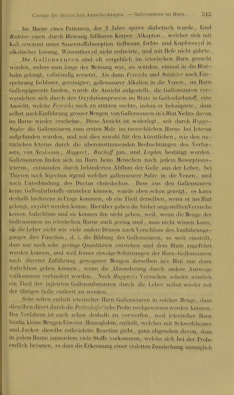 Im Harne eines Patienten, der 2 Jahre spater diabetisch wurde, fand Bbdeker einen durch Bleiessig fallbaren Körper (Alkaplon), welcher sich mit Kali erwärmt anter Sauersloffabsorption tiefbraun färbte und Kupferoxyd in alkalischer Lösung, Wismuthoxyd nicht reducirte, und mit liefe nicht gährte. Die Gallensäuren sind oft vergeblich im icterischen Harn gesucht worden, sodass man lange der Meinung war, sie würden, einmal in die Blut- bahn gelangt, vollständig zersetzt. Ais dann Frerichs und Slädeler nach Ein- spritzung farbloser, gereinigter, gallensaurer Alkalien in die Venen , im Harn Gallenpigmente fanden, wurde die Ansicht aufgestellt, die Gallensauren ver- wandelten sieh durch den Oxydationsprocess im Blute in Gallenfarbstoff, eine Ansieht, welche Frerichs noch zu stützen suchte, indem er behauptete, dass selbst nach Einführung grosser Mengen von Gallensauren in's Blut Nichts davon im Harne w ieder erscheine. Diese Ansicht ist widerlegt , seit durch Hoppe- Seyler die Gallensäuren zum ersten Male im menschlichen Harne bei Icterus aufgefunden wurden, und seil dies sowohl für den künstlichen , wie den na- KJ 7 7 türlichen Icterus durch die übereinstimmenden Beobachtungen des Verfas- sers, von Neukomm, Huppert, Bischoff jun. und Leyden bestätigt worden. Gallensauren finden sich im Harn beim Menschen nach jedem Besorptions- icterus , entstanden durch behinderten Abfluss der Galle aus der Leber, bei Thieren nach Injection irgend welcher gallensaurer Salze in die Venen, und nach Unterbindung des Ductus choledochus. Dass aus den Gallensäuren keine Gallenfarbstoffe entstehen können, wurde oben schon gezeigt, es kann deshalb höchstens in Frage kommen, ob ein Theil derselben, wenn er ins Blut gelangt, oxydirt weiden könne. Hierüber gaben die bisher an gesteh tenVersuche keinen Aufschluss und sie können ihn nicht geben, weil, wenn die Menge der Gallensäuren im icterischen Harne auch gering sind, man nicht wissen kann, ob die Leber nicht w ie viele andere Drüsen nach Verschluss des Ausführungs- ganges ihre Function , d. i. die Bildung der Gallensäuren, so weil einstellt, dass nur noch sehr gel inge Quantitäten entstehen und dem Blute zugeführt w erden können, und w eil ferner etw aige Schälzungen der Harn-Gallensäuren nach directer Zuführung gewogener Mengen derselben in's Blul nur dann Aufschluss geben können, wenn die Absonderung durch andere Auswege vollkommen verhindert worden. Nach Hupperl's Versuchen scheint nämlich ein Theil der injicirten Gallensubstanzen durch die Leber selbst wieder mit der übrigen Galle entleert zu werden. Sehr seilen enthält icterischer Harn Gallensäuren in solcher Menge, dass dieselben direel durch die Pettenkofer1sehe Probe nachgevs iesen werden können. Das Verfahren ist auch schon deshalb zu verwerfen, weil icterischer Harn häufig kleine Mengen Eiweiss (Hämoglobin enthält, welches mit Schwefelsäure und Zucker dieselbe rothviolette Reaction giebt, ganz abgesehen davon, dass in jedem Harne ausserdem viele Stoffe vorkommen, welche sich bei der Probe endlich bri iunen, so dass die Erkennung einer \ ioletten Zumischung unmöglich
