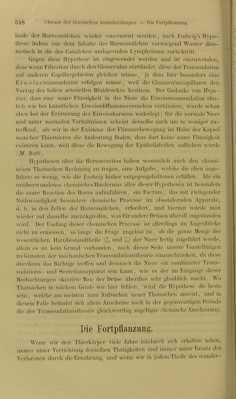 laufe der Harn canillchen wieder concentrirt weiden, nach Ludwig's Hypo- these indem aus dem [ulialte der Harncanälchen vorwiegend Wasser dios- motisch in die das Canillchen umlagernden Lymphräume zurücktritt. Gegen diese Hypothese ist eingewendet worden und ist einzuwenden, dass wenn Filtration durch den Glömerulus stattfindet, dies.- derTranssudation auf anderen Capillargebieten gleichen müsse, ja dass hier besonders eine Eiweisstranssudation erfolgen müsse, weil die Glomeruluscapillaren den Vorzug des hohen arteriellen Blutdruckes besitzen. Der Gedanke von Heyn- sius, dass eine saure Flüssigkeit in der Niere die Eiweisstranssudaliön ähn- lich wie bei künstlichen Eiweissdiffusionsversuchen verhindere, wurde schon oben bei der Erörterung des Eiweissharnens widerlegt; für die nörmaleNiere und unter normalen Verhältnissen scheint derselbe auch um so weniger zu- treffend, als wir in der Existenz der Flimmerbewegung im Halse der Kapsel mancher Thiernieren die Andeutung finden, dass dort keine saure Flüssigkeif existiren kann, weil diese die Bewegung der Epithelialcilien aufheben würde M. Roth). Hypothesen über die llarnsccretion haben wesentlich auch den chemi- schen Thatsachen Rechnung zu tragen, eine Aufgabe, welche die eben ange- führte so wenig, wie die Ludwig bisher entgegengehaltenen erfüllen. Als ein unüberwundenes chemisches Hinderniss aller dieser Hypothesen ist besonders die saure Reaction des Harns aufzuführen, ein Factum, das mit zwingender Notwendigkeit besondere chemische Processe im absondernden Apparate, d. h. in den Zellen der Harn ca na Ich en, erfordert, und hiermif würde man w ieder auf dasselbe zurückgreifen, w as für andere Drüsen Uberall zugestanden wird. Der Umfang dieser chemischen Processe ist allerdings im Augenblicke nicht zu ermessen, so lange die Frage ungelöst isl. ob die ganze Menge der wesentlichen Harnbestandtheile (ur und ür) der Niere fertig zugeführt werde, allein es ist kein Grund vorhanden, nach dieser Seile unsere Vorstellungen zu Gunsten der mechanischenTfanssudationstheorie einzuschränken, da diese durchaus das Richtige treffen und demnach die Niere ein combinirter Trans- sudations-und Secretiönsappärat sein kann, wie es der im Eingange dieser Beobachtungen skizzirte Bau der Drüse überdies sehr glaublich macht. Wo Thatsachen in solchem Grade wie hier fehlen, wird die Hypothese die beste sein, welche am meisten zum Aufsuchen neuer Thalsachen anreizt, und in diesem Falle befindet sich allem Anscheine nach in der gegenwärtigen Periode die der Transsudalionslheorie gleich werlhig angefügte chemische Anschauung. Die Fortpflanzung. Wenn wir den Thiorkörper viele Jahre hindurch sich erhalten sehen, immer unter Verrichtung derselben Thätigkeiton und immer unter Ersatz des Verlorenen durch die Ernährung, und wenn w ir in jedem Theile dos w under-