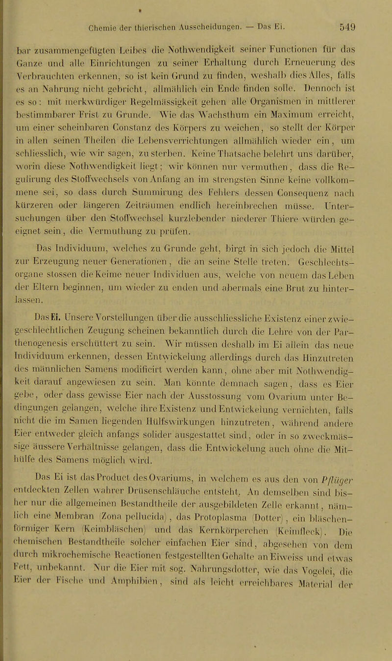 bar zusammengefügten Leibes die Notwendigkeit seiner Functionen für das Ganze und alle Einrichtungen zu seiner Erhaltung durch Erneuerung des Verbrauchten erkennen, so ist kein Grund zu linden, weshalb dies Alles, falls es an Nahrung nicht gebricht, allmählich ein Ende linden solle. Dennoch ist es so: mit merkwürdiger Regelmässigkeil gehen alle Organismen in mittlerer bestimmbarer Frist zu Grunde. Wie das Wachsthum ein Maximum erreicht, um einer scheinbaren Constanz des Körpers zu weichen, so stell! der Körper in allen seinen Theilen die Lebensverrichtungen allmählich wieder ein, um schliesslich, wie w ir sagen, zu sterben. Keine Tbatsache belehrt uns darüber, worin diese Notwendigkeit liegt ; wir können nur vermuten, dass die Re- gutirung des Stoffwechsels von Anfang an im strengsten Sinne keine vollkom- mene sei, so dass durch Summirung des Fehlers dessen Gonsequenz nach kürzeren oder längeren Zeilräumen endlich hereinbrechen müsse. Unter- suchungen über den Stoffwechsel kurzlebender niederer Thiere würden ge- eignet sein, die Vermuthung zu prüfen. Das Individuum, welches zu Grunde gehl, birgt in sich jedoch die Mittel zur Erzeugung neuer Generationen , die an seine Stelle treten. Geschlechts- organe stossen die Keime neuer Individuen aus, w elche von neuein das Leben der Eltern lieginnen, um wieder zu enden und abermals eine Brut zu hinter- lassen. Das Ei. Unsere Vorstellungen über die ausschliessliche Existenz einer zw ie- geschleehtlichen Zeugung scheinen bekanntlich durch die Lehre von der Par- thenogenesis erschüttert zu sein. Wir müssen deshalb im Ei allein das neue Individuum erkennen, dessen Entwickelung allerdings durch das Hinzutreten des männlichen Samens modificirt Werden kann, ohne aber mit Notwendig- keit darauf angewiesen zu sein. Man könnte demnach sagen, dass es Eier gebe, otler dass gewisse Eier nach der Ausslossung vom Ovarium unter Be- dingungen gelangen, welche ihre Existenz und Entwickelung vernichten, falls nicht die im Samen liegenden Hülfswirkungen hinzutreten, während andere Eier entweder gleich anfangs solider ausgestattet sind, oder in so zweckmäs- sige äussere Verhältnisse gelangen, dass die Entwickelung auch ohne die Mit- hülfe des Samens möglich wird. Das Ei ist dasProduct desOvariums, in welchem es aus den von Pflüoer entdecklen Zellen wahrer Drüsenschläuche entsteht. An demselben sind bis- her nur die allgemeinen Bestandteile der ausgebildeten Zolle erkannt. näm- lich eine Membran Zona pellucida), das Protoplasma Dotter), ein bläschen- förmiger Kern Keimbläschen) und das Kernkörperchen (Keimfleck . Die Chemischen Bestandteile solcher einfachen Eier sind, abgesehen von dem durch mikrochemische Reactionen festgestellten Gehalte anEiweiss und etw as Feti. unbekannt. Nur die Eier mit sog. Nahrungsdotter, w ie das Vogelei die Eier der Fische und Amphibien, sind als leicht erreichbares Material der