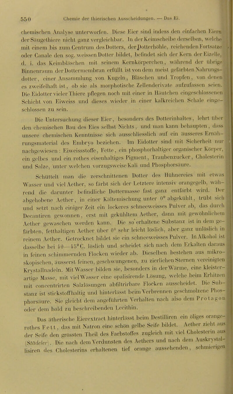 s— ICH n. chemischen Analyse unterworfen. Diese Eier sind indess den einfachen Eiern der Säugethiere nicht ganz vergleichbar. In der Keimscheibe derselben, welche mit einem bis zum Centrum des Dotters, derpotterhöhle, reichenden Fortsatz^ oder Ganale den soli. weissen Dotter bildet, befindet sich der Kern der Eizelle, d. i. das Keimbläschen mit seinem kernkmperchen, Während der übrige Binnenraum der Dottermembran erfüllt ist von dem meist gefärbten Nahrung! dotier, einer Ansammlung von Kugeln, Bläschen und Tropfen, von dem es zweifelhaft ist, ob sie als morphotische Zellenderivate aufzufassen seie Die Eidotter vieler Thiere pflegen noch mit einer in Häutchen eingeschlossenen Schicht von Eiweiss und dieses wieder in einer kalkreichen Schale einge- schlossen zu sein. Die Untersuchung dieser Eier, besonders des Dotterinhaltes, lehn über den ohemischen Bau des Eies selbst Niehls, und man kann behaupten, d - unsere chemischen Kenntnisse sich ausschliesslich auf ein äusseres Ernäh- rungsmaterial des Embryo beziehen. Im Eidotter sind mit Sicherheit nur nachgewiesen: Eiweissstoffe, Felle, ein phosphorhaltiger organischer Körper, ein gelbes und ein rothes eisenhaltiges Pigment, Traubenzucker. Cholesterin und Salze, unter w elchen vorzugsw eise Kali und Phosphorsäure. Schüttelt man die zerschnittenen Dotier des Hühnereies mit etwas Wasser und viel Aether, so färbt sich der Letztere intensiv orangegell», wah- rend die darunter befindliche Dottermasse fast ganz entfärbt wird. Der abgehobene Aether, in einer Kältemischung unter 0U abgekühlt, trübt sich und setzt nach einiger Zeit ein lockeres schneeweisses Pulver ab, das durch Decantiren gewonnen, erst mit gekühltem Aether, dann mit gewöhnlichem Aether gewaschen werden kann. Die so'erhaltene Substanz ist in dem ge- färbten, fetthaltigen Aether über 0° sehr leicht löslich, aber ganz unlöslich in reinem Aether. Getrocknet bildet sie ein schneew eisses Pulver. In Alkohol isl dasselbe bei 40 — 45°C. löslieh und scheidet sich nach dem Erkalten daraus in leinen schimmernden Flocken w ieder ab. Dieselben bestehen aus mikro- skopischen, äusserst feinen, geschw ungenen, zu zierlichen Sternen vereinigten Krystallnadeln. Mit Wasser bilden sie, besonders in der Wärme, eine kleister- artige Masse, mit viel Wasser eine opalisirende Lösung, welche heim Erhitzen mit concentrirten Salzlösungen abfiltrirbare Flocken ausscheidet. Die Sub- stanz ist stickstoffhaltig und hinterlässf beim Verbrennen geschmolzene Phos- phorsäure. Sie gleicht dem angeführten Verhallen nach also dem Protagon oder dem bald zu beschreibenden Lecithin. Das ätherische Eierextrael hinterlässl beim Destilliren ein öliges orange! rothes Fett, das mit Natron eine schön gelbe Seife bildet. Aether zieht aus der Seife den grössten Theil des Farbstoffes zugleich mit viel Cholesterin aus [Stadeler). Die nach dem Verdunsten des Aethers und nach dem Auskrysuu- Lisiren des Cholesterins erhaltenen tief orange aussehenden, schnuengen