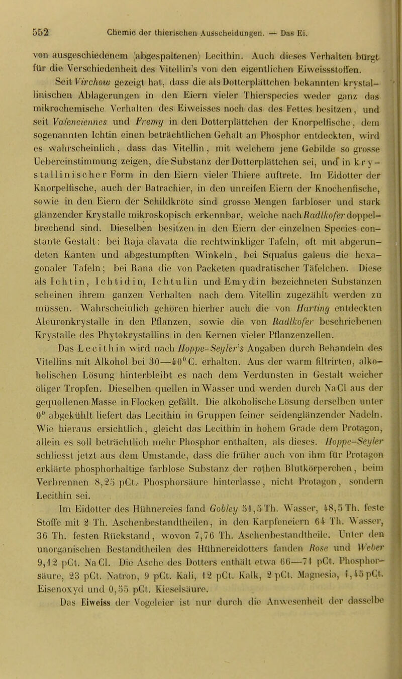 \on ansi-esehiedenem (abgespaltenen, Lecithin. Auch dieses Verhalten btiflgt ftl» die Verschiedenheit des Vilellin's von den eigentlichen Li weissstoH'en. Seit Virclurw gezeigt hat, dass die als Dollerplättchen bekannten krvslal- linischen ÄMageuutageil in den Eiern vieler Thierspeeies weder ganz das mikrochemische Verhallen des Liweisses noch das des-Fettest besitzen', und seit Valenciennes und Frerny in den Dotterpliittchen der Knorpelfische . dein sogenanntem Ichtin einen beträchtlichen Gehalt an Phosphor entdeckten, wird es wahrscheinlich, dass das Vitellin, mit welchem jene Gebilde Sogresse IVI»ereinstimniung zeigen, die Substanz derDotterplällchen sei, und* in kr\ - s tallinische r Form in den Eiern viele» Thiene auftrete. Im Eidotter de* Knorpellische, auch der Batrachier, in den unreifen Eiern der Knochenfische, sowie in den Eiern der Schildkröte sind grosse Mensen farbloser und stark glänzender Kry stalle mikroskopisch erkennbar, welche nachRadtkofer doppel- brechend sind. Dieselben besitzen in den Eiern der einzelnen Species con- stante Gestalt: bei Raja clavata die rechtwinkliger Tafeln, oft mit abgerun- deten Kanten und abgestumpften Winkeln, bei Squalus galeus die hexa- gonaler Tafeln; bei Rana die von Packeten quadratischer Täfelchen. Diese alslchtin, Ichtidin, Ichtulin und Em yd in bezeichneten Substanzen scheinen ihrem ganzen Verhalten nach dem Vitellin zugezählt werden zu müssen. Wahrscheinlich gehören hierher auch die von Hurting entdeckten Aleuronkry stalle in den Pflanzen, sowie die von Radlkofer beschriebenen Krystalle des Phytokrystallins in den Kernen vieler Pflanzenzellen. Das Lecithin wird nach Hoppe-Seyler's Angaben durch Behandeln des Vitellins mit Alkohol bei 30—40°C. erhalten. Aus der warm filtrirten, alko- holischen Lösung hinterbleibt es nach dem Verdunsten in Gestalt weicher öliger Tropfen. Dieselben quellen in Wasser und werden durch Na Gl aus der gequollenen Masse in Flocken gefällt. Die alkoholische Lösung derselben unter 0° abgekühlt liefert das Lecithin in Gruppen feiner seidenglänzender Nadeln. Wie hieraus ersichtlich, gleicht das Lecithin in hohem Grade dein Protagon, allein es soll beträchtlich mehr Phosphor enthalten, als dieses. Hoppe-Seyler schliessl jetzt aus dem Umstände, dass die früher auch von ihm für Protagon erklärte phosphorhaltige farblose Substanz der rothen Blutkörperchen, beim Verbrennen 8,25 pCt.. Phosphorsäure hinterlasse, nicht Protagon, sondern Lecithin sei. Im Eidotter des Hühnereies fand Gobley 51,öTh. Wasser, iS.ö Iii. feste Stoffe mit 2 Th. Aschenbestandtheilen, in den Karpleneiern 64 Th. Wasser^ 36 Th. festen Rückstand, wovon 7,76 Th. Aschenbeslandtheile. Unter den unorganischen Bestandlheilen des Hühnereidolters fanden Rose und Weber 9,12 pCl. NaCL Die Asche des Dotters enthält etwa 66—71 pCt. Phosphor- säure, 23 pCl. Natron, 9 pCt. Kali, 12 pCt. Kalk, 2pCl, Magnesia, f,iopC.t. Eisenoxyd und 0,»> pCl. Kieselsäure. Das Eiwciss der Vogeleier ist nur durch die Anwesenheil der dasselbe