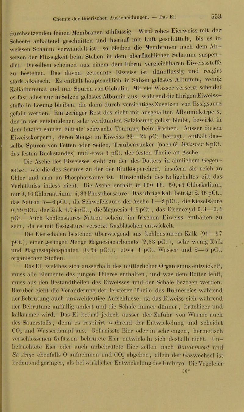 durchsetzenden feinen Membranen zähflüssig. Wird rohes Eierweiss mit der Soheere antastend geschnitten und hierauf mit Luft geschüttelt, bis es in weissen Schaum verwandelt ist, so bleiben die Membranen nach dem Ab- setzen der Flüssigkeit beim Stehen in dem oberflächlichen Schaume suspen- dirt. Dieselben scheinen aus einem dem Fibrin vergleichbaren Eiweissstoll'e zu bestehen. Das davon getrennte Eiweiss ist dünnflüssig und reagirt stark alkalisch. Es enthält hauptsächlich in Salzen gelöstes Albumin, wenig kaiialbuminat und nur Spuren von Globulin. Mit viel Wasser versetzt scheidet es fast alles nur in Salzen gelöstes Albumin aus, während die übrigen Eiweiss- stoffe in Lösung bleiben, die dann durch vorsichtiges Zusetzen von Essigsäure gefällt werden. Ein geringer Rest des nicht mit ausgefällten Albuminkörpers, der in der entstandenen sehr verdünnten Salzlösung gelöst bleibt, bewirkt in dem letzten sauren Filtrate schwache Trübung beim Kochen. Ausser diesen Eiweisskörpern, deren Menge im Eiweiss 23—24 pCt. beträgt, enthält das- selbe Spuren von Fetten oder Seifen, Traubenzucker (nachG. Meissner 8pCt. des festen Rückstandes) und etwa 3 pCt. der festen Theiie an Asche. Die Asche des Eiweisses steht zu der des Dotters in ähnlichem Gegen- satze , wie die des Serums zu der der Blutkörperchen', insofern sie reich an Chlor und arm an Phosphorsäure ist. Hinsichtlich des Kaligehalles gilt das Verhältniss indess nicht. Die Asche enthält in 100 Th. 50,45 Chlorkalium, nur 9,1 6 Chlornatrium, 4,83 Phosphorsäure. Das übrige Kali beträgt 2,36 pCt.r das Natron 5—6pCt., die Schwefelsäure der Asche 1—2pCt., die Kieselsäure 0,49pCt., der Kalk 1,74pCt,, die Magnesia l,6pCt,, das Eisenoxyd 0,3—0,4 pCt. Auch kohlensaures Natron scheint im frischen Eiweiss enthalten zu sein, da es mit Essigsäure versetzt Gasbläschen entwickelt. Die Eierschalen bestehen überwiegend aus kohlensaurem Kalk (91—97 pCt.), einer geringen Menge Magnesiacarbonats (2,33 pCt.), sehr wenig Kalk und Magnesiaphosphaten ^0,54 pCt.), etwa 1 pCt. Wasser und 2—5 pCt. organischen Stoffen. Das Ei, welches sich ausserhalb des müllerlichen Organismus entwickelt, muss alle Elemente des jungen Thieres enthalten, und was dem Doller fehlt, muss aus den Bestandteilen des Erweisses und der Schale bezogen werden. Darüber giebt die Veränderung der letzteren Theiie des Hühnereies während der Bebrütung auch unzweideutige Aufschlüsse, da das Eiw;eiss sich während der Bebrülung auffällig ändert und die Schale immer dünner, brüchiger und kalkarmer wird. Das Ei bedarf jedoch ausser der Zufuhr von Wärme auch des Sauerstoffs, denn es respirirt während der Kniwickelung und scheidet C02 und Wasserdampf aus. Gefirnisste Eier oder in sehr engen, hermelisch verschlossenen Gelassen bebrütete Eier entwickeln sich deshalb nicht. ln- befruchtete Eier oder auch unbebrtttete Eier sollen nach Baudrimont und St. Anrje ebenfalls O aufnehmen und C02 abgeben, allein der Gasweohsel ist bedeutend geringer, als bei wirklicher Enlwickelung des Embryo. DiÖ Vögeleier 36*