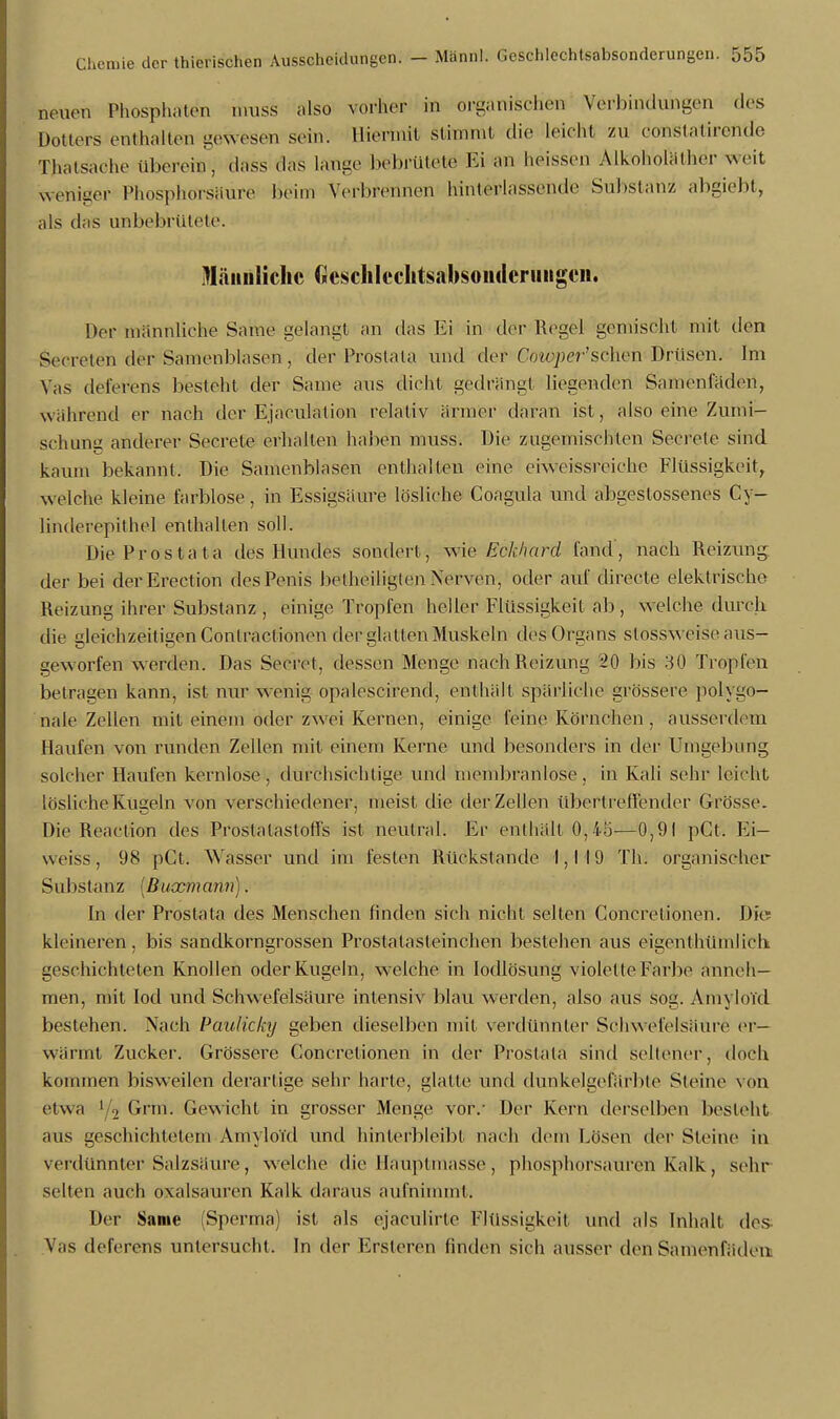 neuen Phosphaten n.uss also vorher in organischen Verbindungen des Dottels enthaltet) gewesen sein. Hiermit stimmt die leicht zu constatirende Thatsaehe iil)erein, dass das tätige bebrütete Ei an lieissen Alkoholälher Weit weniger Phosphörsaure heim Verbrennen hinterlassende Substanz abgiebt, als das unbebrütete. lYläimliclic GescliIcchtsabsoiHlcriiiigcii. Der männliche Same gelangt an das Ei in der Regel gemischt mit den Secreten der Samenblasen , der Prostata und der Co icper'sehen Drüsen. Im Vas deferens besteht der Same aus dicht gedrängt liegenden Samenfäden, während er nach der Ejakulation relativ ärmer daran ist, also eine Zumi- schung anderer Secrete erhalten haben muss. Die zugemischten Secrete sind kaum bekannt. Die Samenblasen enthalten eine eh\eissreiche Flüssigkeit, weiche kleine farblose, in Essigsäure lösliche Coagula und abgestossenes Cy- linderepithel enthalten soll. Die Prostata des Hundes sondert, wie Eckhard fand', nach Reizung der bei derErection des Penis betheiligten Nerven, oder auf directe elektrische Reizung ihrer Substanz, einige Tropfen heller Flüssigkeit ab, welche durch die gleichzeitigen Conlractionen der glatten Muskeln des Organs stossweise aus- geworfen werden. Das Seeret, dessen Menge nach Reizung 20 bis 30 Tropfen betragen kann, ist nur wenig opalescirend, enthält spärliche grössere polygo- nale Zellen mit einem oder zwei Kernen, einige feine Körnchen, ausserdem Haufen von runden Zellen mit einem Kerne und besonders in der Umgebung solcher Haufen kernlose, durchsichtige und membranlose, in Kali sehr leicht lösliche Kugeln von verschiedener, meist die der Zellen übertreffender Grösse. Die Reaclion des Prostalastotfs ist neutral. Er enthält 0,45-—0,91 pCt. Ei— weiss, 98 pCt. Wasser und im festen Rückstände 1,119 Th. organischer Substanz [Buxmann]. In der Prostata des Menschen finden sich nicht selten Concretionen. Met kleineren, bis sandkorngrossen Prosta lasleinchen bestehen aus eigentümlich geschichteten Knollen oder Kugeln, welche in Iodlösung violette Farbe anneh- men, mit Iod und Schwefelsäure intensiv blau werden, also aus sog. Amyloid bestehen. Nach Paulicky geben dieselben mit verdünnter Schwefelsäure er- wärmt Zucker. Grössere Concretionen in der Prostata sind sellener, doch kommen bisweilen derartige sehr harte, glatte und dunkelgefärbte Steine von etwa >/2 Grm. Gewicht in grosser Menge vor.' Der Kern derselben besteht aus geschichtetem Amyloid und hinterbleibt nach dem Lösen der Steine in verdünnter Salzsäure, welche die Hauptmasse , phosphorsauren Kalk , sehr selten auch Oxalsäuren Kalk daraus aufnimmt. Her Same (Sperma) ist als ejaculirte Flüssigkeit und als Inhalt des Vas deferens vintersucht, In der Ersteren linden sich ausser den Samenfäden