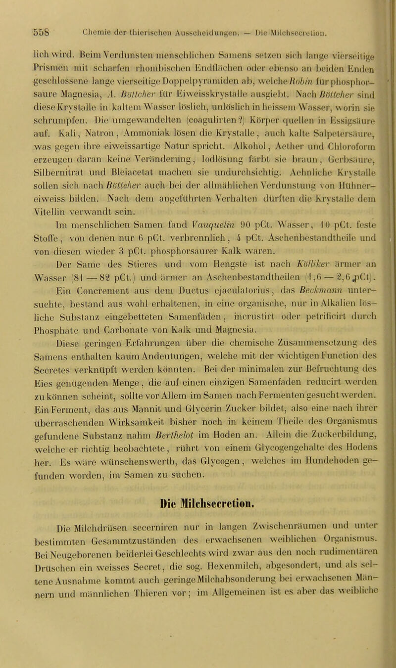 lieh w ird. Beim Verdunsten menschlichen S;unens setzen sich lange vierseitige Prismen nflil schaefen rhonibischen Endflächen oder ebenso an beiden Enden geschlossene lange vierseitige i)o|i|ielp\ römiden ab; welek&Bdbin Klr-phosphop- saure Magnesia, A. Bötfahter für Kiweisskn slalle BUSglebt; Nach Böttehei diese Kr\slalle in kaltem Wassel1 löslich, unlöslich in heissem \\'asser. worin sie schrumpfen. Die umgewandelten coagulirlen l Körper quellen in Essigsäure auf. Kali, Natron, Aninionialv lösen die krsstalle, auch kalte Salpeters,nuv, was gegen ihre eiweissarlige Natur spricht. Alkohol, Aether und Chloroform erzeugen daran keine Veränderung, lodlösung färbt sie braun, (ierbsäure, Silbernilrat und Hleiacelat inachen sie undurchsichtig. Aelinliche Kr\slalle sollen sich nach Böttcher auch bei der allmählichen Verdunstung Von Btthner» eiweiss bilden. Nach dein angeführten Verhalten dürften die Kr\stalle dem Vitellin verwandt sein. Im menschlichen Samen fand Vauquelin 90 pCt. Wasser, I 0 pCt. feste Stoffe, von denen nur 6 pCt. verbrennlich, 4 pCt. Äschenbestandtheile und von diesen wieder :J pCt. phosphorsaurer Kalk waren. Der Same des Stieres und vom Hengste ist nach Kölliker ärmer an Wasser (81—82 pCt.) und ärmer an Aschonbestandtheilen 1,6 — 2,6,pCt . Ein Conerement aus dem Ductus ejaculatorius, das Beckmann unter- suchte, bestand aus w ohl erhaltenen, in eine organische, nur in Alkalien lös- liche Substanz eingebetteten Samenfäden, incruslirt oder pelrificirt durch Phosphate und Carbonate von Kalk und Magnesia. Diese geringen Erfahrungen Uber die chemische Zusammensetzung des Samens enthalten kaum Andeutungen, welche mit der w ichtigen Function des Secretes verknüpft werden könnten. Bei der minimalen zur Befruchtung des Eies genügenden Menge, die auf einen einzigen Samenfaden reducirt werden zu können scheint, sollte vor Allem im Samen nach Fermenten gesucht w erden. Ein Ferment, das aus Mannit und Glycerin Zucker bildet, also eine nach ihrer überraschenden Wirksamkeit bisher noch in keinem Theile des Organismus gefundene Substanz nahm Berthelot im Hoden an. Allein die Zuckerbildung, welche er richtig beobachtete, rührt von einem Glyeogengehnlle des Hodens her. Es wäre wünschenswerth, das Glycogen, welches im Hundehoden ge- funden worden, im Samen zu suchen. Die illilchsecretion. Die Milchdrüsen secerniren nur in langen Zwischenräumen und unter bestimmten Gesammtzuständen des erwachsenen weiblichen Organismus. Bei Neugeborenen beiderlei Geschlechts wird zwar aus den noch rudimentären Dröschen ein weisses Secret , die sog. Hexenmilch, abgesondert, und als sel- tene Ausnahme kommt auch geringe Milchabsonderung bei erw achsenen Män- nern und männlichen Thieren vor; im Allgemeinen ist es aber das weibliche